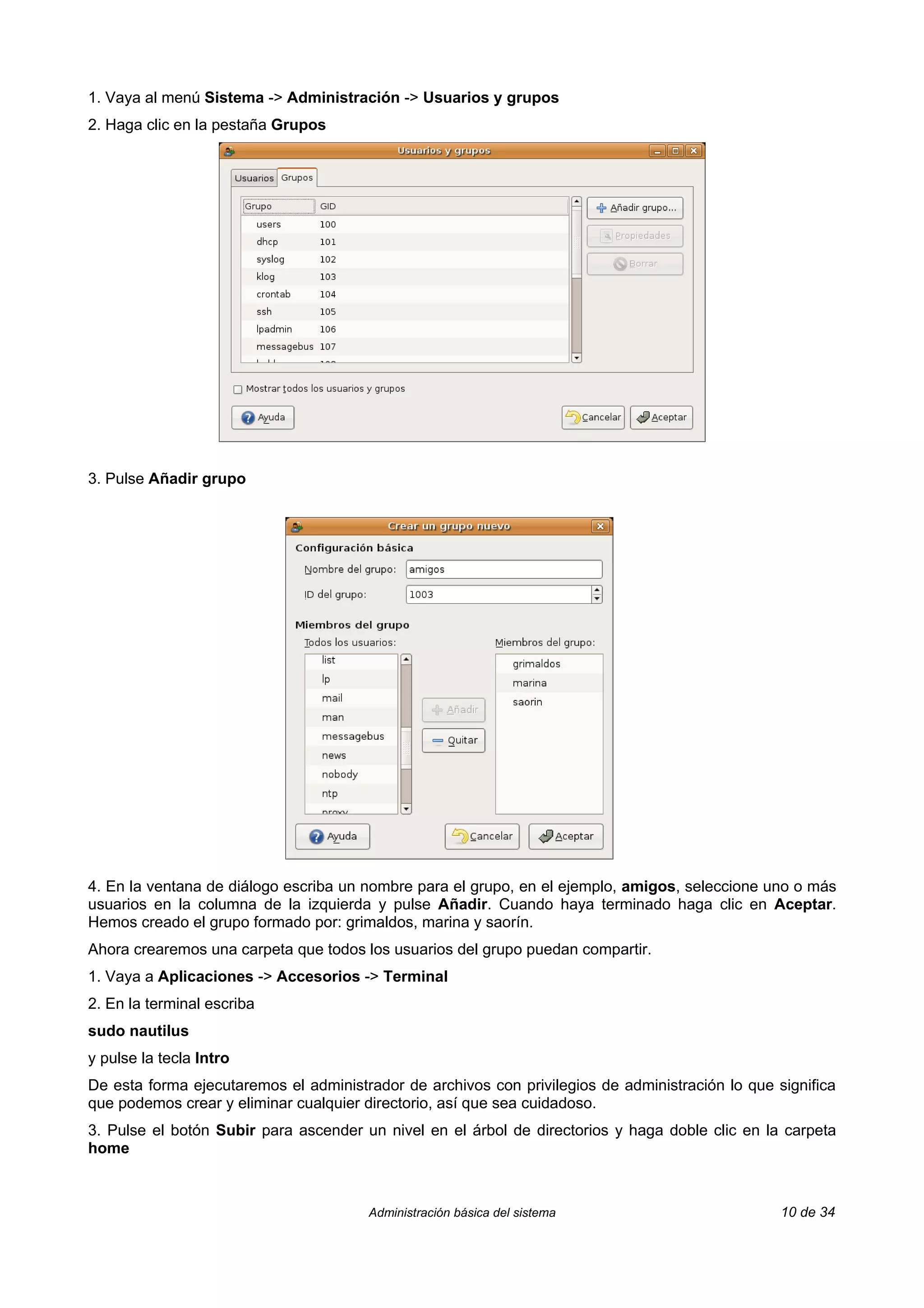 1. Vaya al menú Sistema -> Administración -> Usuarios y grupos
2. Haga clic en la pestaña Grupos




3. Pulse Añadir grupo




4. En la ventana de diálogo escriba un nombre para el grupo, en el ejemplo, amigos, seleccione uno o más
usuarios en la columna de la izquierda y pulse Añadir. Cuando haya terminado haga clic en Aceptar.
Hemos creado el grupo formado por: grimaldos, marina y saorín.
Ahora crearemos una carpeta que todos los usuarios del grupo puedan compartir.
1. Vaya a Aplicaciones -> Accesorios -> Terminal
2. En la terminal escriba
sudo nautilus
y pulse la tecla Intro
De esta forma ejecutaremos el administrador de archivos con privilegios de administración lo que significa
que podemos crear y eliminar cualquier directorio, así que sea cuidadoso.
3. Pulse el botón Subir para ascender un nivel en el árbol de directorios y haga doble clic en la carpeta
home



                                       Administración básica del sistema                          10 de 34
 