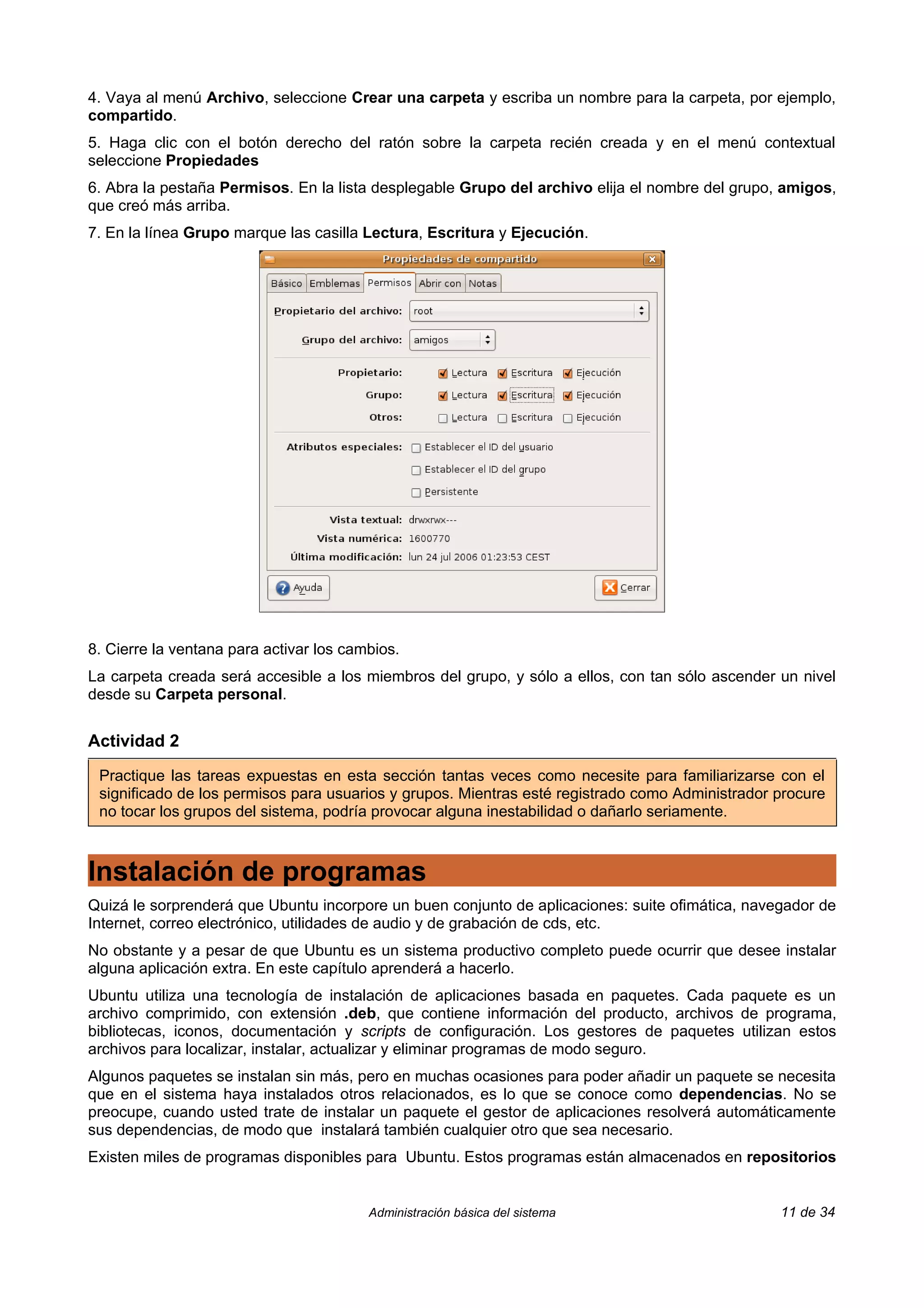 4. Vaya al menú Archivo, seleccione Crear una carpeta y escriba un nombre para la carpeta, por ejemplo,
compartido.
5. Haga clic con el botón derecho del ratón sobre la carpeta recién creada y en el menú contextual
seleccione Propiedades
6. Abra la pestaña Permisos. En la lista desplegable Grupo del archivo elija el nombre del grupo, amigos,
que creó más arriba.
7. En la línea Grupo marque las casilla Lectura, Escritura y Ejecución.




8. Cierre la ventana para activar los cambios.
La carpeta creada será accesible a los miembros del grupo, y sólo a ellos, con tan sólo ascender un nivel
desde su Carpeta personal.


Actividad 2

 Practique las tareas expuestas en esta sección tantas veces como necesite para familiarizarse con el
 significado de los permisos para usuarios y grupos. Mientras esté registrado como Administrador procure
 no tocar los grupos del sistema, podría provocar alguna inestabilidad o dañarlo seriamente.



Instalación de programas
Quizá le sorprenderá que Ubuntu incorpore un buen conjunto de aplicaciones: suite ofimática, navegador de
Internet, correo electrónico, utilidades de audio y de grabación de cds, etc.
No obstante y a pesar de que Ubuntu es un sistema productivo completo puede ocurrir que desee instalar
alguna aplicación extra. En este capítulo aprenderá a hacerlo.
Ubuntu utiliza una tecnología de instalación de aplicaciones basada en paquetes. Cada paquete es un
archivo comprimido, con extensión .deb, que contiene información del producto, archivos de programa,
bibliotecas, iconos, documentación y scripts de configuración. Los gestores de paquetes utilizan estos
archivos para localizar, instalar, actualizar y eliminar programas de modo seguro.
Algunos paquetes se instalan sin más, pero en muchas ocasiones para poder añadir un paquete se necesita
que en el sistema haya instalados otros relacionados, es lo que se conoce como dependencias. No se
preocupe, cuando usted trate de instalar un paquete el gestor de aplicaciones resolverá automáticamente
sus dependencias, de modo que instalará también cualquier otro que sea necesario.
Existen miles de programas disponibles para Ubuntu. Estos programas están almacenados en repositorios


                                         Administración básica del sistema                       11 de 34
 