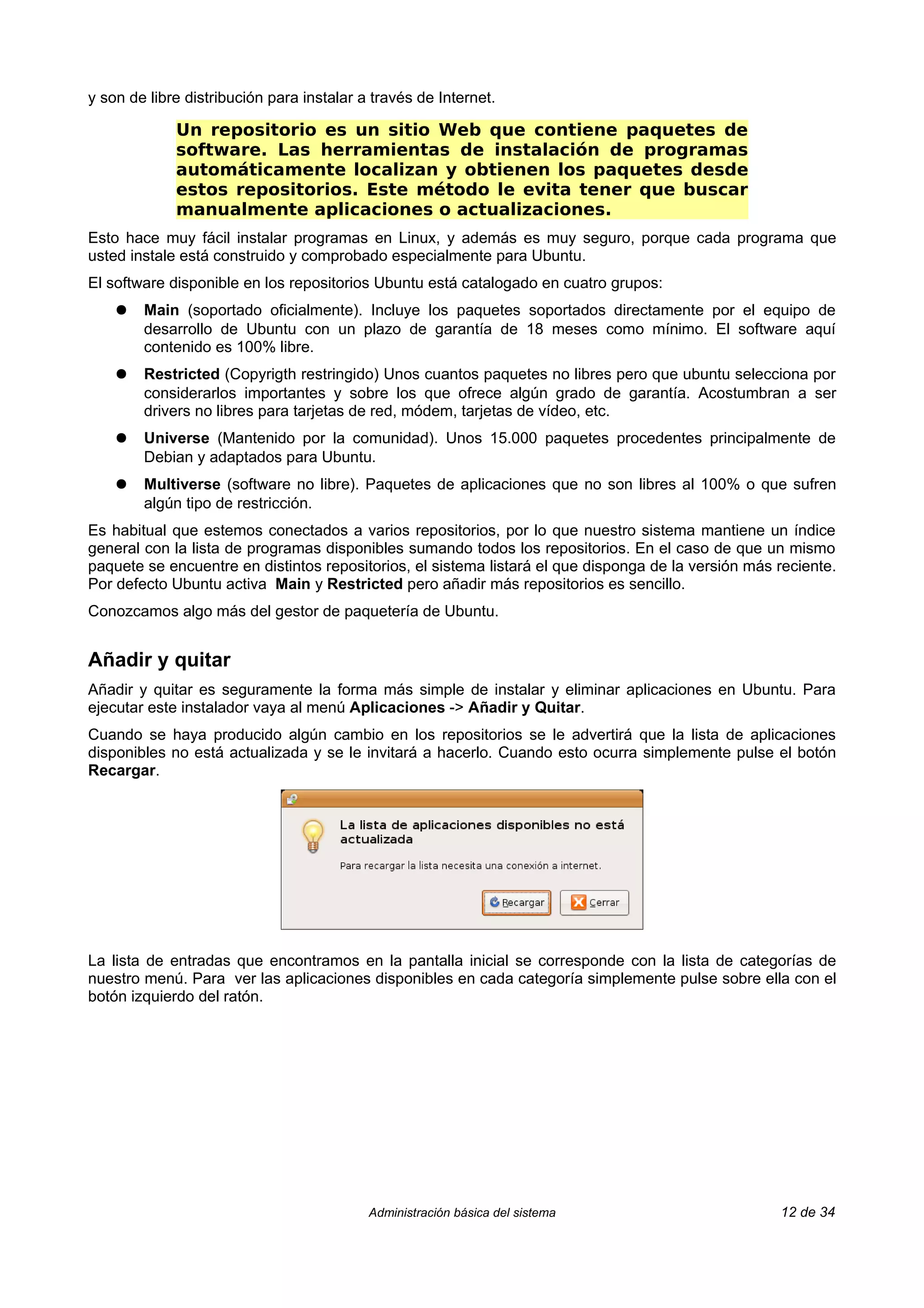 y son de libre distribución para instalar a través de Internet.

             Un repositorio es un sitio Web que contiene paquetes de
             software. Las herramientas de instalación de programas
             automáticamente localizan y obtienen los paquetes desde
             estos repositorios. Este método le evita tener que buscar
             manualmente aplicaciones o actualizaciones.
Esto hace muy fácil instalar programas en Linux, y además es muy seguro, porque cada programa que
usted instale está construido y comprobado especialmente para Ubuntu.
El software disponible en los repositorios Ubuntu está catalogado en cuatro grupos:
    ●   Main (soportado oficialmente). Incluye los paquetes soportados directamente por el equipo de
        desarrollo de Ubuntu con un plazo de garantía de 18 meses como mínimo. El software aquí
        contenido es 100% libre.
    ●   Restricted (Copyrigth restringido) Unos cuantos paquetes no libres pero que ubuntu selecciona por
        considerarlos importantes y sobre los que ofrece algún grado de garantía. Acostumbran a ser
        drivers no libres para tarjetas de red, módem, tarjetas de vídeo, etc.
    ●   Universe (Mantenido por la comunidad). Unos 15.000 paquetes procedentes principalmente de
        Debian y adaptados para Ubuntu.
    ●   Multiverse (software no libre). Paquetes de aplicaciones que no son libres al 100% o que sufren
        algún tipo de restricción.
Es habitual que estemos conectados a varios repositorios, por lo que nuestro sistema mantiene un índice
general con la lista de programas disponibles sumando todos los repositorios. En el caso de que un mismo
paquete se encuentre en distintos repositorios, el sistema listará el que disponga de la versión más reciente.
Por defecto Ubuntu activa Main y Restricted pero añadir más repositorios es sencillo.
Conozcamos algo más del gestor de paquetería de Ubuntu.


Añadir y quitar
Añadir y quitar es seguramente la forma más simple de instalar y eliminar aplicaciones en Ubuntu. Para
ejecutar este instalador vaya al menú Aplicaciones -> Añadir y Quitar.
Cuando se haya producido algún cambio en los repositorios se le advertirá que la lista de aplicaciones
disponibles no está actualizada y se le invitará a hacerlo. Cuando esto ocurra simplemente pulse el botón
Recargar.




La lista de entradas que encontramos en la pantalla inicial se corresponde con la lista de categorías de
nuestro menú. Para ver las aplicaciones disponibles en cada categoría simplemente pulse sobre ella con el
botón izquierdo del ratón.




                                           Administración básica del sistema                         12 de 34
 