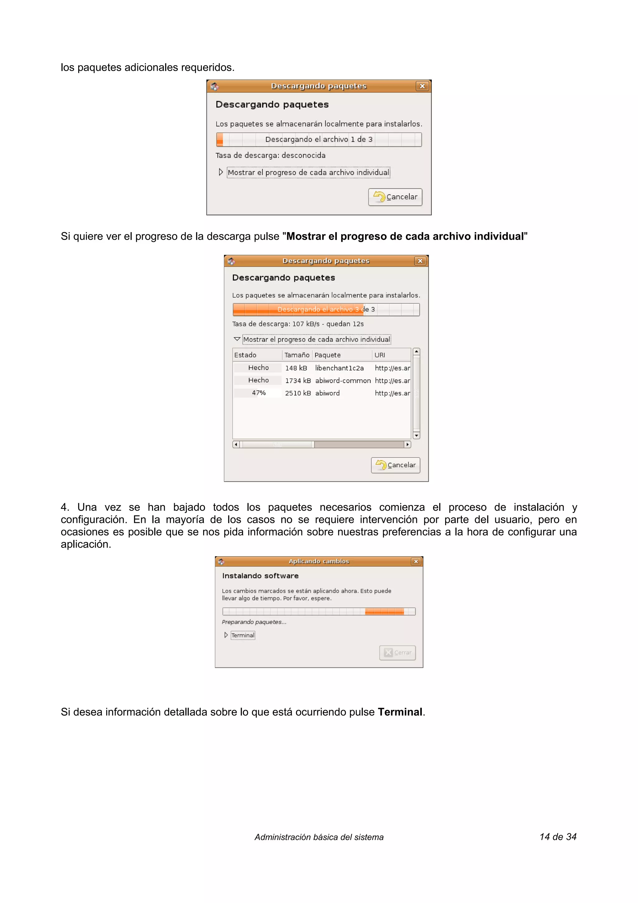 los paquetes adicionales requeridos.




Si quiere ver el progreso de la descarga pulse "Mostrar el progreso de cada archivo individual"




4. Una vez se han bajado todos los paquetes necesarios comienza el proceso de instalación y
configuración. En la mayoría de los casos no se requiere intervención por parte del usuario, pero en
ocasiones es posible que se nos pida información sobre nuestras preferencias a la hora de configurar una
aplicación.




Si desea información detallada sobre lo que está ocurriendo pulse Terminal.




                                       Administración básica del sistema                          14 de 34
 