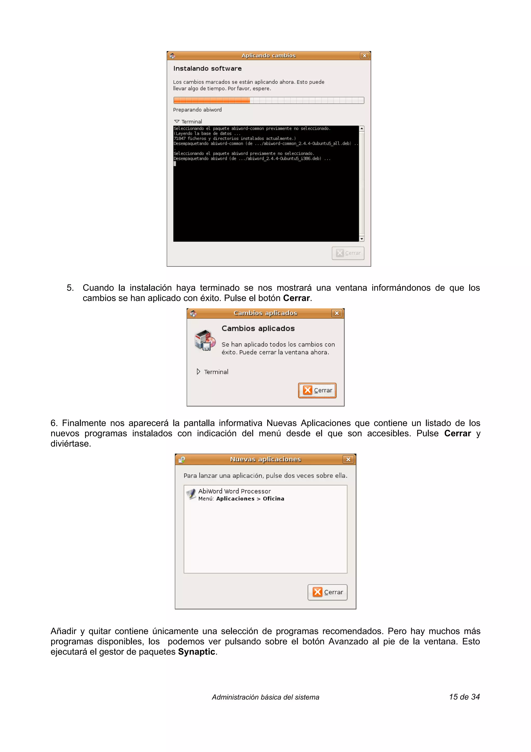 5. Cuando la instalación haya terminado se nos mostrará una ventana informándonos de que los
      cambios se han aplicado con éxito. Pulse el botón Cerrar.




6. Finalmente nos aparecerá la pantalla informativa Nuevas Aplicaciones que contiene un listado de los
nuevos programas instalados con indicación del menú desde el que son accesibles. Pulse Cerrar y
diviértase.




Añadir y quitar contiene únicamente una selección de programas recomendados. Pero hay muchos más
programas disponibles, los podemos ver pulsando sobre el botón Avanzado al pie de la ventana. Esto
ejecutará el gestor de paquetes Synaptic.




                                      Administración básica del sistema                       15 de 34
 