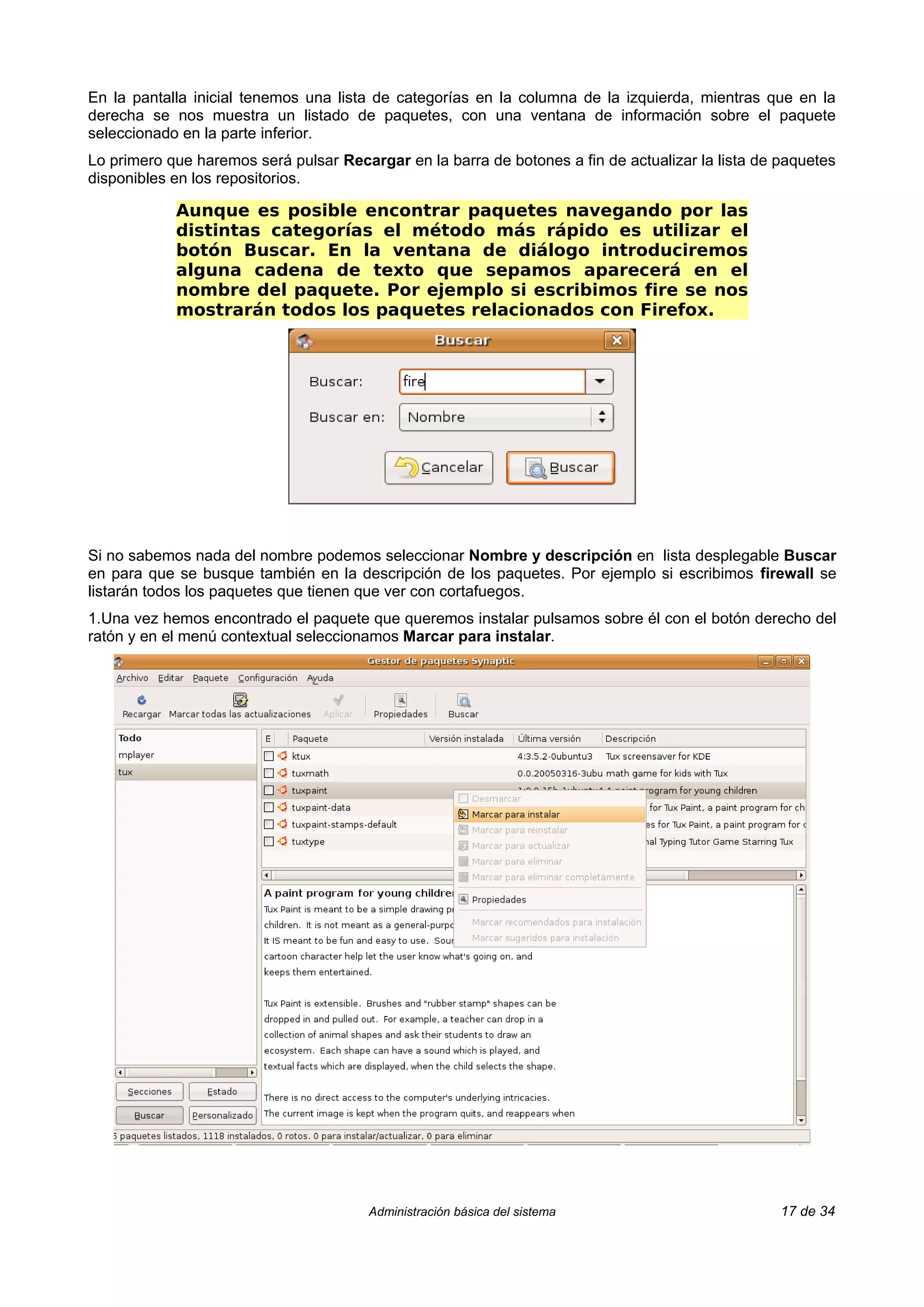 En la pantalla inicial tenemos una lista de categorías en la columna de la izquierda, mientras que en la
derecha se nos muestra un listado de paquetes, con una ventana de información sobre el paquete
seleccionado en la parte inferior.
Lo primero que haremos será pulsar Recargar en la barra de botones a fin de actualizar la lista de paquetes
disponibles en los repositorios.

            Aunque es posible encontrar paquetes navegando por las
            distintas categorías el método más rápido es utilizar el
            botón Buscar. En la ventana de diálogo introduciremos
            alguna cadena de texto que sepamos aparecerá en el
            nombre del paquete. Por ejemplo si escribimos fire se nos
            mostrarán todos los paquetes relacionados con Firefox.




Si no sabemos nada del nombre podemos seleccionar Nombre y descripción en lista desplegable Buscar
en para que se busque también en la descripción de los paquetes. Por ejemplo si escribimos firewall se
listarán todos los paquetes que tienen que ver con cortafuegos.
1.Una vez hemos encontrado el paquete que queremos instalar pulsamos sobre él con el botón derecho del
ratón y en el menú contextual seleccionamos Marcar para instalar.




                                        Administración básica del sistema                          17 de 34
 