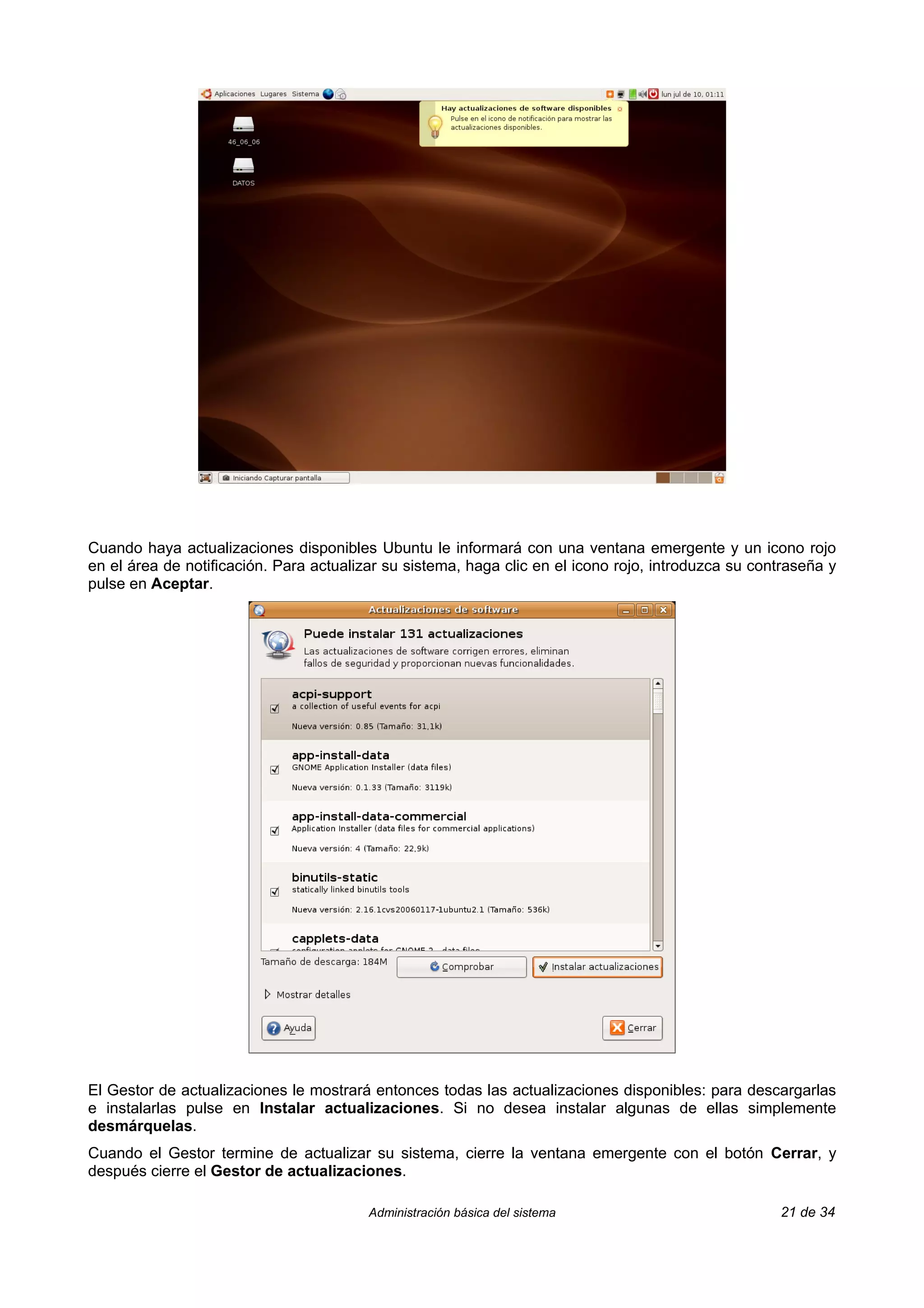 Cuando haya actualizaciones disponibles Ubuntu le informará con una ventana emergente y un icono rojo
en el área de notificación. Para actualizar su sistema, haga clic en el icono rojo, introduzca su contraseña y
pulse en Aceptar.




El Gestor de actualizaciones le mostrará entonces todas las actualizaciones disponibles: para descargarlas
e instalarlas pulse en Instalar actualizaciones. Si no desea instalar algunas de ellas simplemente
desmárquelas.
Cuando el Gestor termine de actualizar su sistema, cierre la ventana emergente con el botón Cerrar, y
después cierre el Gestor de actualizaciones.

                                         Administración básica del sistema                           21 de 34
 