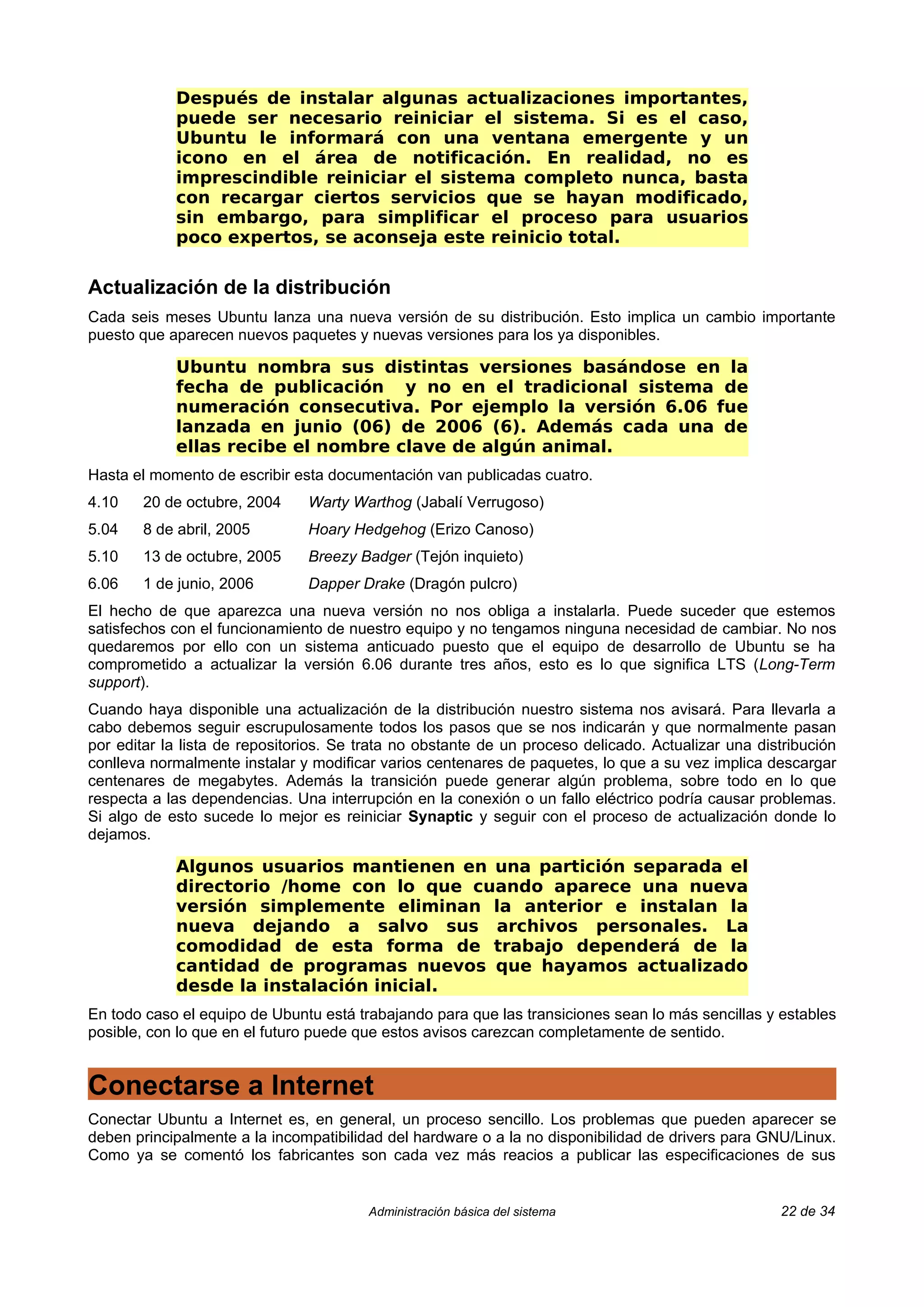 Después de instalar algunas actualizaciones importantes,
            puede ser necesario reiniciar el sistema. Si es el caso,
            Ubuntu le informará con una ventana emergente y un
            icono en el área de notificación. En realidad, no es
            imprescindible reiniciar el sistema completo nunca, basta
            con recargar ciertos servicios que se hayan modificado,
            sin embargo, para simplificar el proceso para usuarios
            poco expertos, se aconseja este reinicio total.

Actualización de la distribución
Cada seis meses Ubuntu lanza una nueva versión de su distribución. Esto implica un cambio importante
puesto que aparecen nuevos paquetes y nuevas versiones para los ya disponibles.

            Ubuntu nombra sus distintas versiones basándose en la
            fecha de publicación y no en el tradicional sistema de
            numeración consecutiva. Por ejemplo la versión 6.06 fue
            lanzada en junio (06) de 2006 (6). Además cada una de
            ellas recibe el nombre clave de algún animal.
Hasta el momento de escribir esta documentación van publicadas cuatro.
4.10    20 de octubre, 2004     Warty Warthog (Jabalí Verrugoso)
5.04    8 de abril, 2005        Hoary Hedgehog (Erizo Canoso)
5.10    13 de octubre, 2005     Breezy Badger (Tejón inquieto)
6.06    1 de junio, 2006        Dapper Drake (Dragón pulcro)
El hecho de que aparezca una nueva versión no nos obliga a instalarla. Puede suceder que estemos
satisfechos con el funcionamiento de nuestro equipo y no tengamos ninguna necesidad de cambiar. No nos
quedaremos por ello con un sistema anticuado puesto que el equipo de desarrollo de Ubuntu se ha
comprometido a actualizar la versión 6.06 durante tres años, esto es lo que significa LTS (Long-Term
support).
Cuando haya disponible una actualización de la distribución nuestro sistema nos avisará. Para llevarla a
cabo debemos seguir escrupulosamente todos los pasos que se nos indicarán y que normalmente pasan
por editar la lista de repositorios. Se trata no obstante de un proceso delicado. Actualizar una distribución
conlleva normalmente instalar y modificar varios centenares de paquetes, lo que a su vez implica descargar
centenares de megabytes. Además la transición puede generar algún problema, sobre todo en lo que
respecta a las dependencias. Una interrupción en la conexión o un fallo eléctrico podría causar problemas.
Si algo de esto sucede lo mejor es reiniciar Synaptic y seguir con el proceso de actualización donde lo
dejamos.

            Algunos usuarios mantienen en una partición separada el
            directorio /home con lo que cuando aparece una nueva
            versión simplemente eliminan la anterior e instalan la
            nueva dejando a salvo sus archivos personales. La
            comodidad de esta forma de trabajo dependerá de la
            cantidad de programas nuevos que hayamos actualizado
            desde la instalación inicial.
En todo caso el equipo de Ubuntu está trabajando para que las transiciones sean lo más sencillas y estables
posible, con lo que en el futuro puede que estos avisos carezcan completamente de sentido.


Conectarse a Internet
Conectar Ubuntu a Internet es, en general, un proceso sencillo. Los problemas que pueden aparecer se
deben principalmente a la incompatibilidad del hardware o a la no disponibilidad de drivers para GNU/Linux.
Como ya se comentó los fabricantes son cada vez más reacios a publicar las especificaciones de sus


                                        Administración básica del sistema                           22 de 34
 