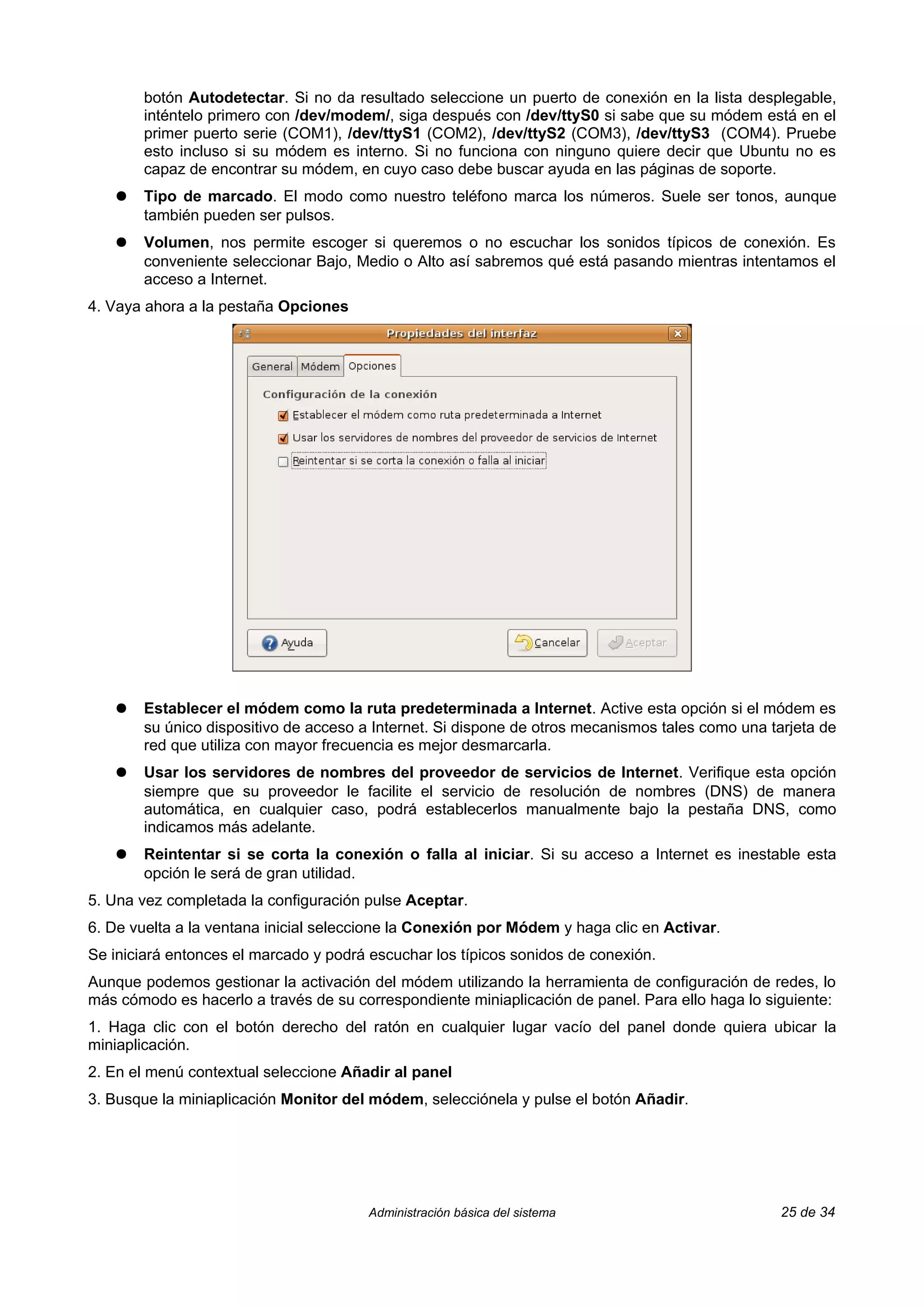 botón Autodetectar. Si no da resultado seleccione un puerto de conexión en la lista desplegable,
       inténtelo primero con /dev/modem/, siga después con /dev/ttyS0 si sabe que su módem está en el
       primer puerto serie (COM1), /dev/ttyS1 (COM2), /dev/ttyS2 (COM3), /dev/ttyS3 (COM4). Pruebe
       esto incluso si su módem es interno. Si no funciona con ninguno quiere decir que Ubuntu no es
       capaz de encontrar su módem, en cuyo caso debe buscar ayuda en las páginas de soporte.
   ●   Tipo de marcado. El modo como nuestro teléfono marca los números. Suele ser tonos, aunque
       también pueden ser pulsos.
   ●   Volumen, nos permite escoger si queremos o no escuchar los sonidos típicos de conexión. Es
       conveniente seleccionar Bajo, Medio o Alto así sabremos qué está pasando mientras intentamos el
       acceso a Internet.
4. Vaya ahora a la pestaña Opciones




   ●   Establecer el módem como la ruta predeterminada a Internet. Active esta opción si el módem es
       su único dispositivo de acceso a Internet. Si dispone de otros mecanismos tales como una tarjeta de
       red que utiliza con mayor frecuencia es mejor desmarcarla.
   ●   Usar los servidores de nombres del proveedor de servicios de Internet. Verifique esta opción
       siempre que su proveedor le facilite el servicio de resolución de nombres (DNS) de manera
       automática, en cualquier caso, podrá establecerlos manualmente bajo la pestaña DNS, como
       indicamos más adelante.
   ●   Reintentar si se corta la conexión o falla al iniciar. Si su acceso a Internet es inestable esta
       opción le será de gran utilidad.
5. Una vez completada la configuración pulse Aceptar.
6. De vuelta a la ventana inicial seleccione la Conexión por Módem y haga clic en Activar.
Se iniciará entonces el marcado y podrá escuchar los típicos sonidos de conexión.
Aunque podemos gestionar la activación del módem utilizando la herramienta de configuración de redes, lo
más cómodo es hacerlo a través de su correspondiente miniaplicación de panel. Para ello haga lo siguiente:
1. Haga clic con el botón derecho del ratón en cualquier lugar vacío del panel donde quiera ubicar la
miniaplicación.
2. En el menú contextual seleccione Añadir al panel
3. Busque la miniaplicación Monitor del módem, selecciónela y pulse el botón Añadir.




                                        Administración básica del sistema                         25 de 34
 