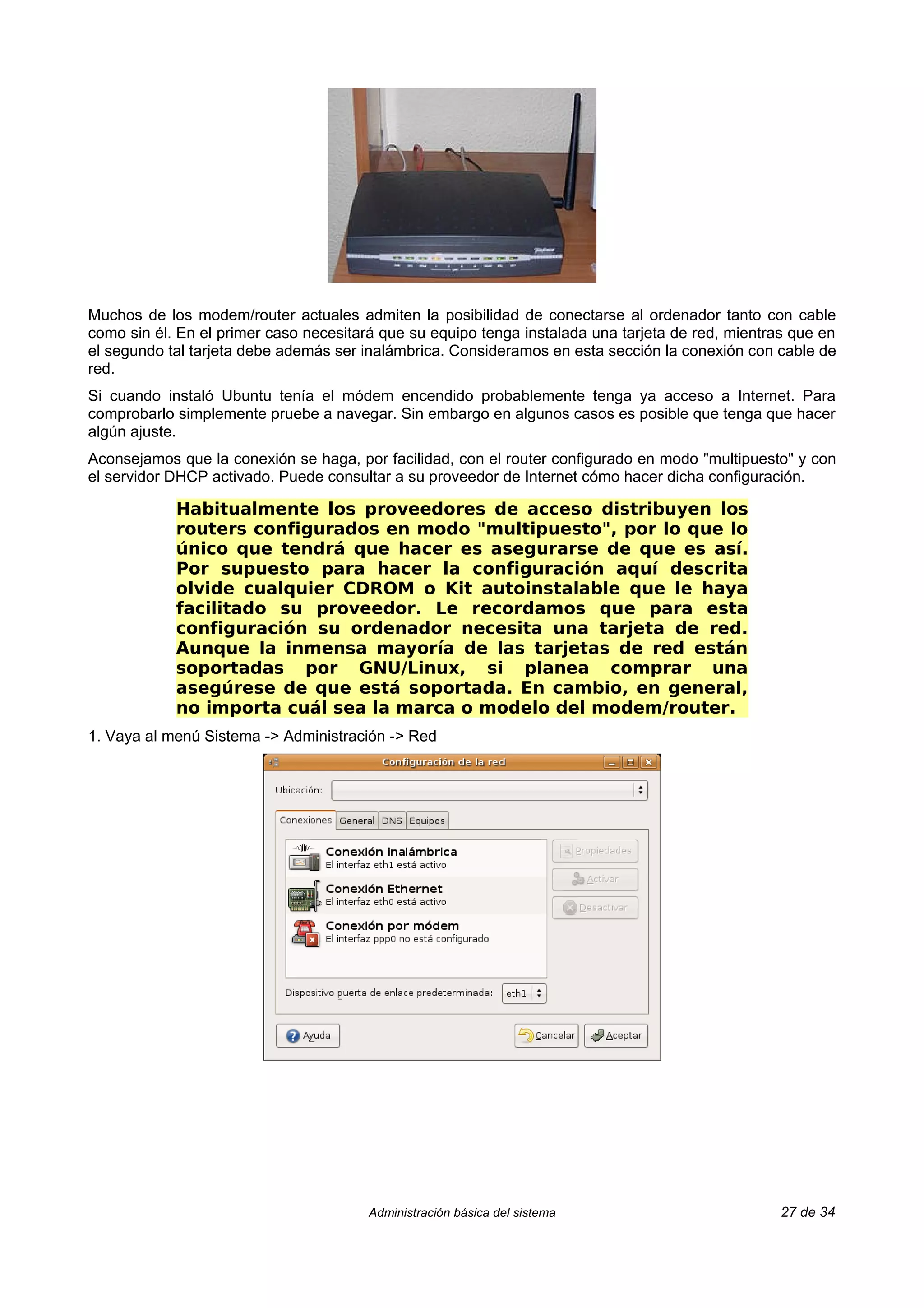 Muchos de los modem/router actuales admiten la posibilidad de conectarse al ordenador tanto con cable
como sin él. En el primer caso necesitará que su equipo tenga instalada una tarjeta de red, mientras que en
el segundo tal tarjeta debe además ser inalámbrica. Consideramos en esta sección la conexión con cable de
red.
Si cuando instaló Ubuntu tenía el módem encendido probablemente tenga ya acceso a Internet. Para
comprobarlo simplemente pruebe a navegar. Sin embargo en algunos casos es posible que tenga que hacer
algún ajuste.
Aconsejamos que la conexión se haga, por facilidad, con el router configurado en modo "multipuesto" y con
el servidor DHCP activado. Puede consultar a su proveedor de Internet cómo hacer dicha configuración.

            Habitualmente los proveedores de acceso distribuyen los
            routers configurados en modo "multipuesto", por lo que lo
            único que tendrá que hacer es asegurarse de que es así.
            Por supuesto para hacer la configuración aquí descrita
            olvide cualquier CDROM o Kit autoinstalable que le haya
            facilitado su proveedor. Le recordamos que para esta
            configuración su ordenador necesita una tarjeta de red.
            Aunque la inmensa mayoría de las tarjetas de red están
            soportadas por GNU/Linux, si planea comprar una
            asegúrese de que está soportada. En cambio, en general,
            no importa cuál sea la marca o modelo del modem/router.
1. Vaya al menú Sistema -> Administración -> Red




                                        Administración básica del sistema                          27 de 34
 