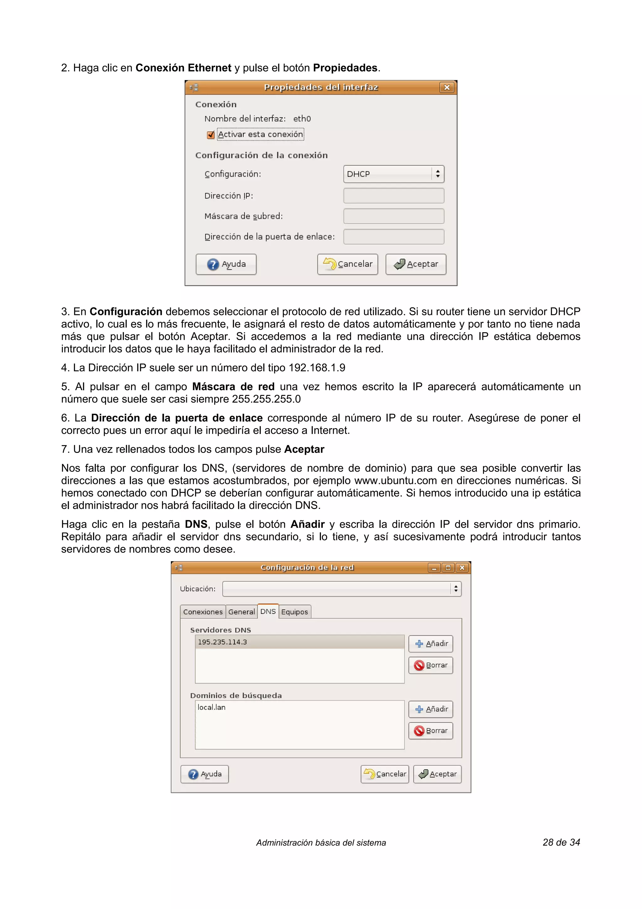 2. Haga clic en Conexión Ethernet y pulse el botón Propiedades.




3. En Configuración debemos seleccionar el protocolo de red utilizado. Si su router tiene un servidor DHCP
activo, lo cual es lo más frecuente, le asignará el resto de datos automáticamente y por tanto no tiene nada
más que pulsar el botón Aceptar. Si accedemos a la red mediante una dirección IP estática debemos
introducir los datos que le haya facilitado el administrador de la red.
4. La Dirección IP suele ser un número del tipo 192.168.1.9
5. Al pulsar en el campo Máscara de red una vez hemos escrito la IP aparecerá automáticamente un
número que suele ser casi siempre 255.255.255.0
6. La Dirección de la puerta de enlace corresponde al número IP de su router. Asegúrese de poner el
correcto pues un error aquí le impediría el acceso a Internet.
7. Una vez rellenados todos los campos pulse Aceptar
Nos falta por configurar los DNS, (servidores de nombre de dominio) para que sea posible convertir las
direcciones a las que estamos acostumbrados, por ejemplo www.ubuntu.com en direcciones numéricas. Si
hemos conectado con DHCP se deberían configurar automáticamente. Si hemos introducido una ip estática
el administrador nos habrá facilitado la dirección DNS.
Haga clic en la pestaña DNS, pulse el botón Añadir y escriba la dirección IP del servidor dns primario.
Repitálo para añadir el servidor dns secundario, si lo tiene, y así sucesivamente podrá introducir tantos
servidores de nombres como desee.




                                        Administración básica del sistema                           28 de 34
 