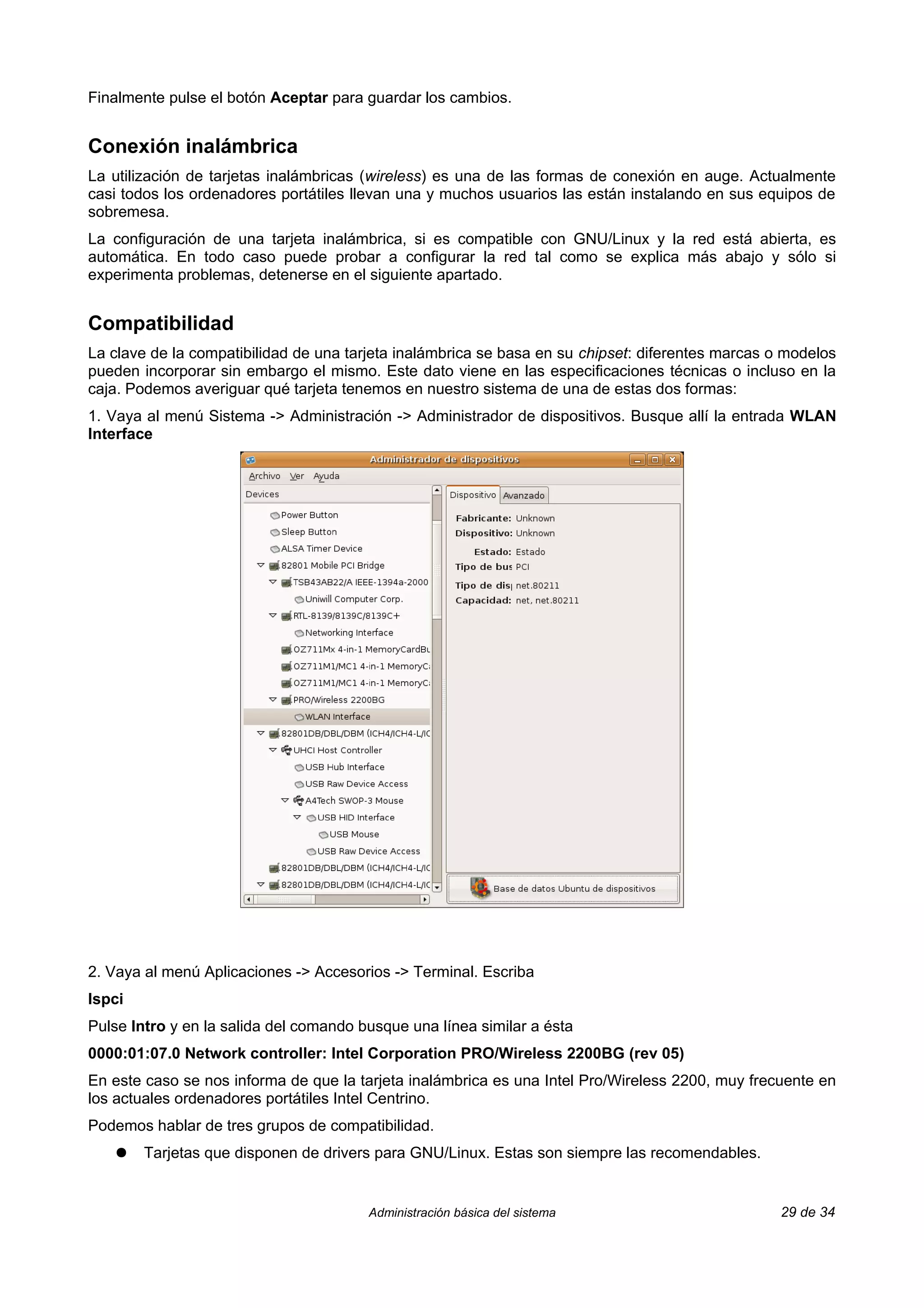 Finalmente pulse el botón Aceptar para guardar los cambios.


Conexión inalámbrica
La utilización de tarjetas inalámbricas (wireless) es una de las formas de conexión en auge. Actualmente
casi todos los ordenadores portátiles llevan una y muchos usuarios las están instalando en sus equipos de
sobremesa.
La configuración de una tarjeta inalámbrica, si es compatible con GNU/Linux y la red está abierta, es
automática. En todo caso puede probar a configurar la red tal como se explica más abajo y sólo si
experimenta problemas, detenerse en el siguiente apartado.


Compatibilidad
La clave de la compatibilidad de una tarjeta inalámbrica se basa en su chipset: diferentes marcas o modelos
pueden incorporar sin embargo el mismo. Este dato viene en las especificaciones técnicas o incluso en la
caja. Podemos averiguar qué tarjeta tenemos en nuestro sistema de una de estas dos formas:
1. Vaya al menú Sistema -> Administración -> Administrador de dispositivos. Busque allí la entrada WLAN
Interface




2. Vaya al menú Aplicaciones -> Accesorios -> Terminal. Escriba
lspci
Pulse Intro y en la salida del comando busque una línea similar a ésta
0000:01:07.0 Network controller: Intel Corporation PRO/Wireless 2200BG (rev 05)
En este caso se nos informa de que la tarjeta inalámbrica es una Intel Pro/Wireless 2200, muy frecuente en
los actuales ordenadores portátiles Intel Centrino.
Podemos hablar de tres grupos de compatibilidad.
    ●   Tarjetas que disponen de drivers para GNU/Linux. Estas son siempre las recomendables.


                                        Administración básica del sistema                          29 de 34
 