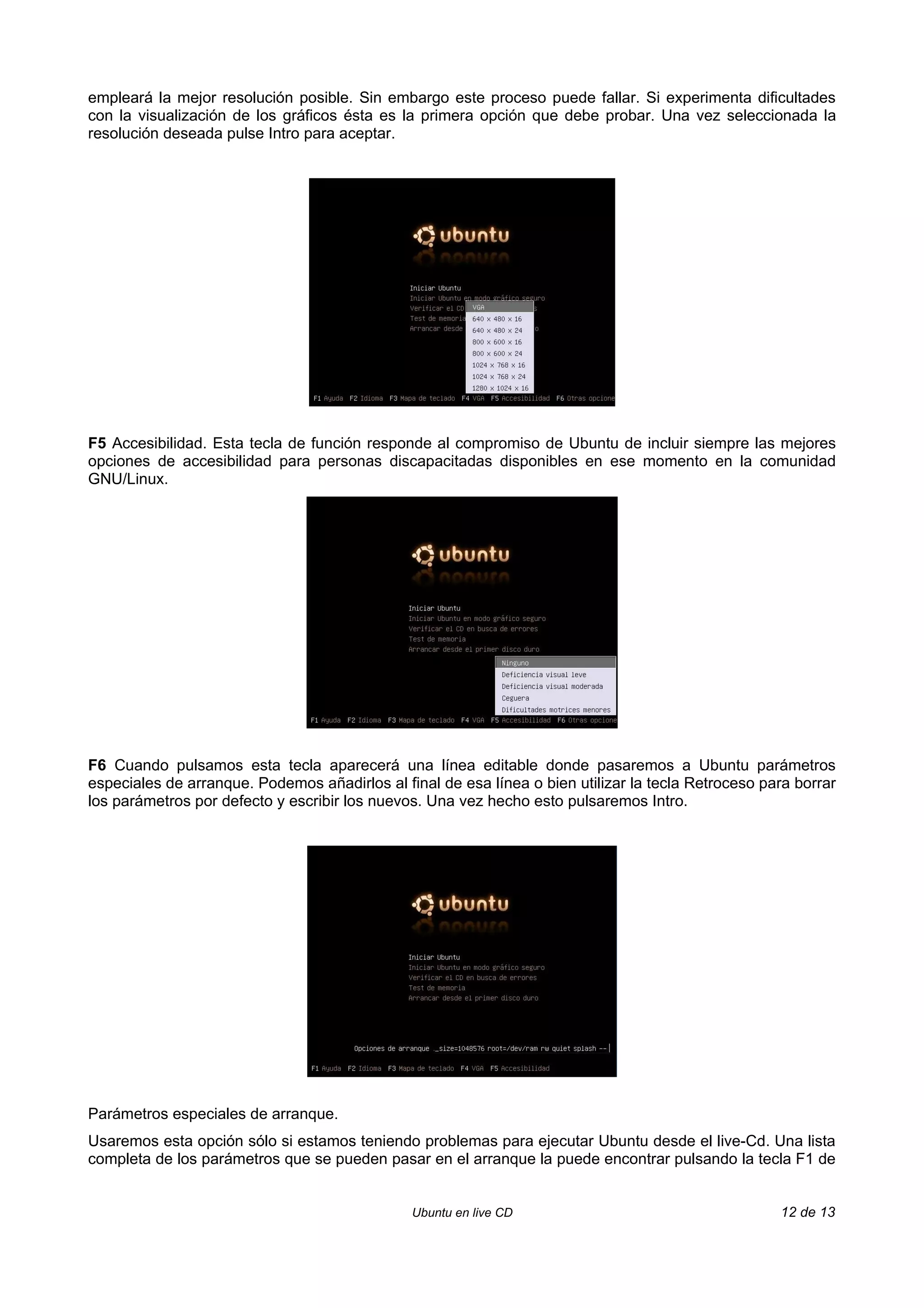 empleará la mejor resolución posible. Sin embargo este proceso puede fallar. Si experimenta dificultades
con la visualización de los gráficos ésta es la primera opción que debe probar. Una vez seleccionada la
resolución deseada pulse Intro para aceptar.




F5 Accesibilidad. Esta tecla de función responde al compromiso de Ubuntu de incluir siempre las mejores
opciones de accesibilidad para personas discapacitadas disponibles en ese momento en la comunidad
GNU/Linux.




F6 Cuando pulsamos esta tecla aparecerá una línea editable donde pasaremos a Ubuntu parámetros
especiales de arranque. Podemos añadirlos al final de esa línea o bien utilizar la tecla Retroceso para borrar
los parámetros por defecto y escribir los nuevos. Una vez hecho esto pulsaremos Intro.




Parámetros especiales de arranque.
Usaremos esta opción sólo si estamos teniendo problemas para ejecutar Ubuntu desde el live-Cd. Una lista
completa de los parámetros que se pueden pasar en el arranque la puede encontrar pulsando la tecla F1 de


                                               Ubuntu en live CD                                     12 de 13
 