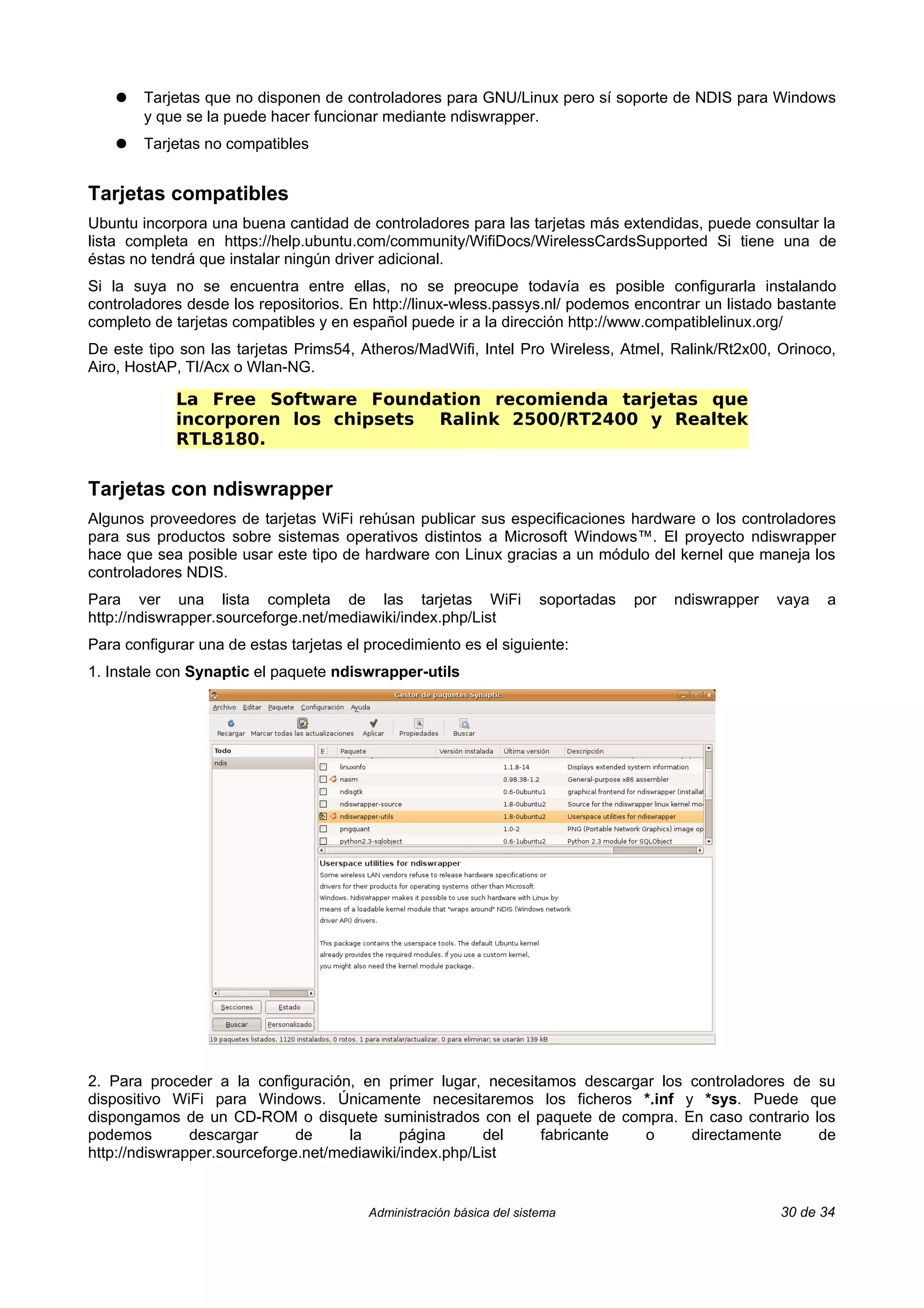 ●   Tarjetas que no disponen de controladores para GNU/Linux pero sí soporte de NDIS para Windows
        y que se la puede hacer funcionar mediante ndiswrapper.
    ●   Tarjetas no compatibles


Tarjetas compatibles
Ubuntu incorpora una buena cantidad de controladores para las tarjetas más extendidas, puede consultar la
lista completa en https://help.ubuntu.com/community/WifiDocs/WirelessCardsSupported Si tiene una de
éstas no tendrá que instalar ningún driver adicional.
Si la suya no se encuentra entre ellas, no se preocupe todavía es posible configurarla instalando
controladores desde los repositorios. En http://linux-wless.passys.nl/ podemos encontrar un listado bastante
completo de tarjetas compatibles y en español puede ir a la dirección http://www.compatiblelinux.org/
De este tipo son las tarjetas Prims54, Atheros/MadWifi, Intel Pro Wireless, Atmel, Ralink/Rt2x00, Orinoco,
Airo, HostAP, TI/Acx o Wlan-NG.

             La Free Software Foundation recomienda tarjetas que
             incorporen los chipsets Ralink 2500/RT2400 y Realtek
             RTL8180.

Tarjetas con ndiswrapper
Algunos proveedores de tarjetas WiFi rehúsan publicar sus especificaciones hardware o los controladores
para sus productos sobre sistemas operativos distintos a Microsoft Windows™. El proyecto ndiswrapper
hace que sea posible usar este tipo de hardware con Linux gracias a un módulo del kernel que maneja los
controladores NDIS.
Para ver una lista completa de las tarjetas WiFi                       soportadas   por   ndiswrapper   vaya   a
http://ndiswrapper.sourceforge.net/mediawiki/index.php/List
Para configurar una de estas tarjetas el procedimiento es el siguiente:
1. Instale con Synaptic el paquete ndiswrapper-utils




2. Para proceder a la configuración, en primer lugar, necesitamos descargar los controladores de su
dispositivo WiFi para Windows. Únicamente necesitaremos los ficheros *.inf y *sys. Puede que
dispongamos de un CD-ROM o disquete suministrados con el paquete de compra. En caso contrario los
podemos        descargar      de     la      página      del fabricante   o     directamente     de
http://ndiswrapper.sourceforge.net/mediawiki/index.php/List


                                         Administración básica del sistema                              30 de 34
 