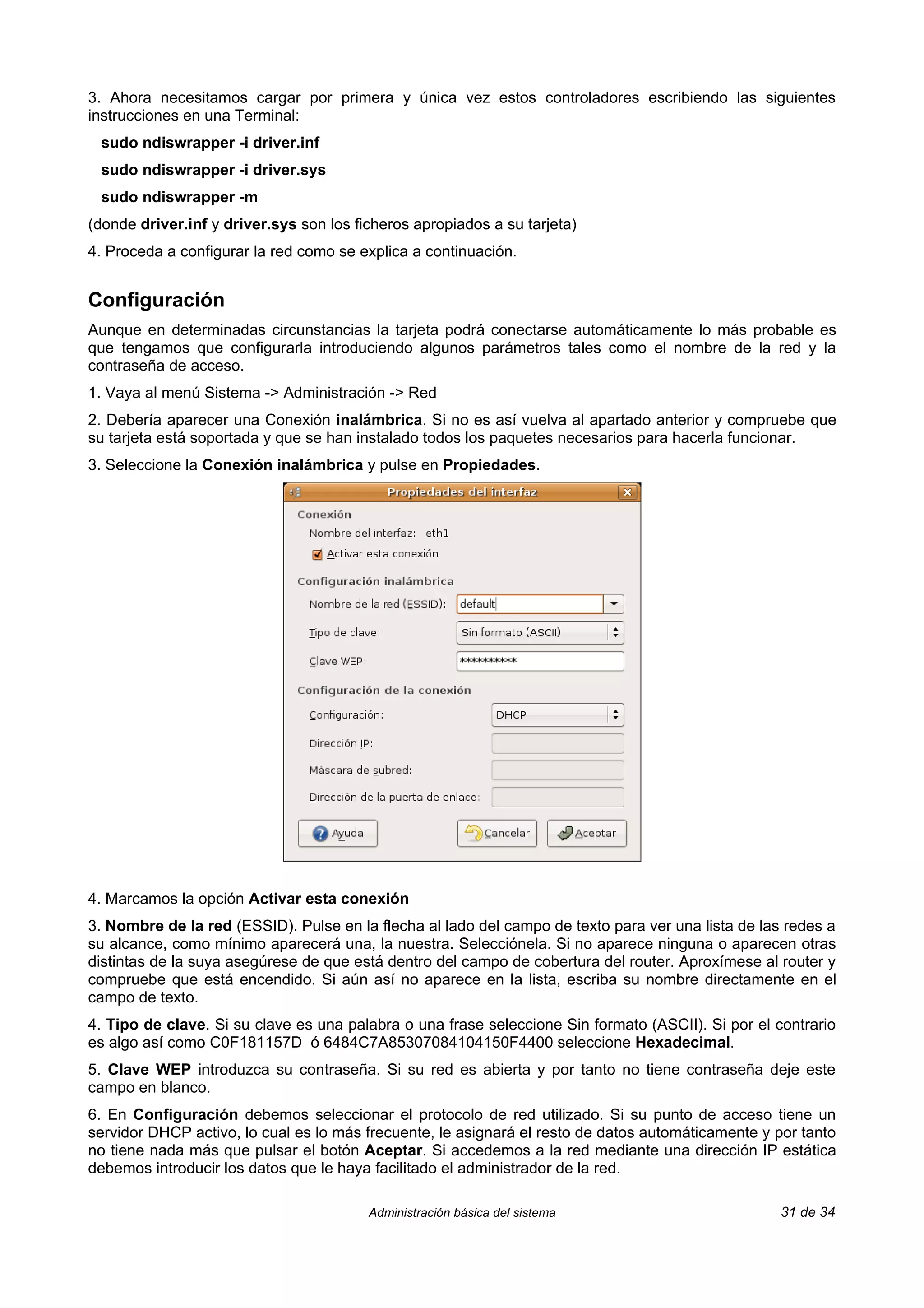 3. Ahora necesitamos cargar por primera y única vez estos controladores escribiendo las siguientes
instrucciones en una Terminal:
 sudo ndiswrapper -i driver.inf
 sudo ndiswrapper -i driver.sys
 sudo ndiswrapper -m
(donde driver.inf y driver.sys son los ficheros apropiados a su tarjeta)
4. Proceda a configurar la red como se explica a continuación.


Configuración
Aunque en determinadas circunstancias la tarjeta podrá conectarse automáticamente lo más probable es
que tengamos que configurarla introduciendo algunos parámetros tales como el nombre de la red y la
contraseña de acceso.
1. Vaya al menú Sistema -> Administración -> Red
2. Debería aparecer una Conexión inalámbrica. Si no es así vuelva al apartado anterior y compruebe que
su tarjeta está soportada y que se han instalado todos los paquetes necesarios para hacerla funcionar.
3. Seleccione la Conexión inalámbrica y pulse en Propiedades.




4. Marcamos la opción Activar esta conexión
3. Nombre de la red (ESSID). Pulse en la flecha al lado del campo de texto para ver una lista de las redes a
su alcance, como mínimo aparecerá una, la nuestra. Selecciónela. Si no aparece ninguna o aparecen otras
distintas de la suya asegúrese de que está dentro del campo de cobertura del router. Aproxímese al router y
compruebe que está encendido. Si aún así no aparece en la lista, escriba su nombre directamente en el
campo de texto.
4. Tipo de clave. Si su clave es una palabra o una frase seleccione Sin formato (ASCII). Si por el contrario
es algo así como C0F181157D ó 6484C7A85307084104150F4400 seleccione Hexadecimal.
5. Clave WEP introduzca su contraseña. Si su red es abierta y por tanto no tiene contraseña deje este
campo en blanco.
6. En Configuración debemos seleccionar el protocolo de red utilizado. Si su punto de acceso tiene un
servidor DHCP activo, lo cual es lo más frecuente, le asignará el resto de datos automáticamente y por tanto
no tiene nada más que pulsar el botón Aceptar. Si accedemos a la red mediante una dirección IP estática
debemos introducir los datos que le haya facilitado el administrador de la red.

                                         Administración básica del sistema                          31 de 34
 