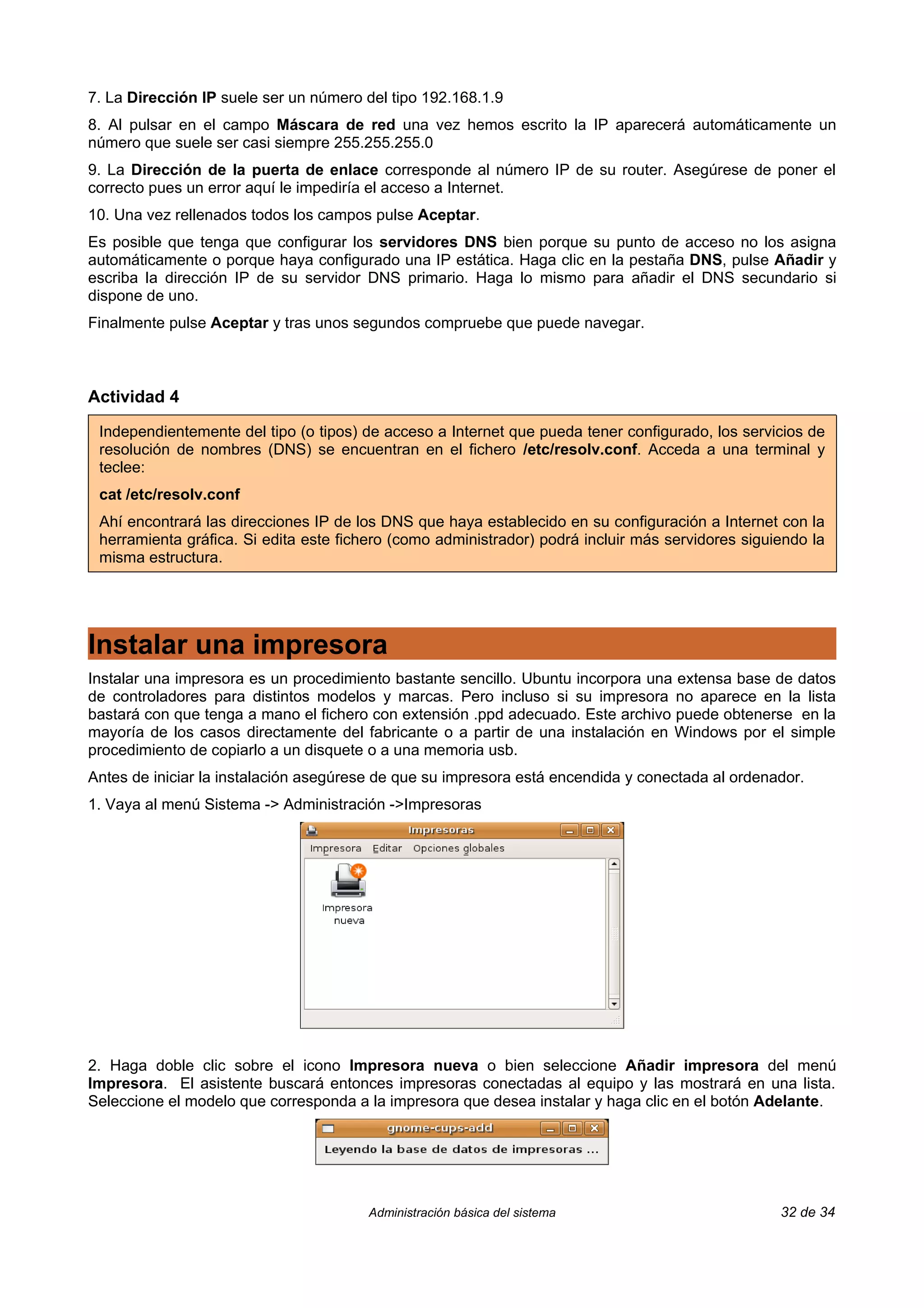 7. La Dirección IP suele ser un número del tipo 192.168.1.9
8. Al pulsar en el campo Máscara de red una vez hemos escrito la IP aparecerá automáticamente un
número que suele ser casi siempre 255.255.255.0
9. La Dirección de la puerta de enlace corresponde al número IP de su router. Asegúrese de poner el
correcto pues un error aquí le impediría el acceso a Internet.
10. Una vez rellenados todos los campos pulse Aceptar.
Es posible que tenga que configurar los servidores DNS bien porque su punto de acceso no los asigna
automáticamente o porque haya configurado una IP estática. Haga clic en la pestaña DNS, pulse Añadir y
escriba la dirección IP de su servidor DNS primario. Haga lo mismo para añadir el DNS secundario si
dispone de uno.
Finalmente pulse Aceptar y tras unos segundos compruebe que puede navegar.



Actividad 4

 Independientemente del tipo (o tipos) de acceso a Internet que pueda tener configurado, los servicios de
 resolución de nombres (DNS) se encuentran en el fichero /etc/resolv.conf. Acceda a una terminal y
 teclee:
 cat /etc/resolv.conf
 Ahí encontrará las direcciones IP de los DNS que haya establecido en su configuración a Internet con la
 herramienta gráfica. Si edita este fichero (como administrador) podrá incluir más servidores siguiendo la
 misma estructura.




Instalar una impresora
Instalar una impresora es un procedimiento bastante sencillo. Ubuntu incorpora una extensa base de datos
de controladores para distintos modelos y marcas. Pero incluso si su impresora no aparece en la lista
bastará con que tenga a mano el fichero con extensión .ppd adecuado. Este archivo puede obtenerse en la
mayoría de los casos directamente del fabricante o a partir de una instalación en Windows por el simple
procedimiento de copiarlo a un disquete o a una memoria usb.
Antes de iniciar la instalación asegúrese de que su impresora está encendida y conectada al ordenador.
1. Vaya al menú Sistema -> Administración ->Impresoras




2. Haga doble clic sobre el icono Impresora nueva o bien seleccione Añadir impresora del menú
Impresora. El asistente buscará entonces impresoras conectadas al equipo y las mostrará en una lista.
Seleccione el modelo que corresponda a la impresora que desea instalar y haga clic en el botón Adelante.




                                       Administración básica del sistema                           32 de 34
 