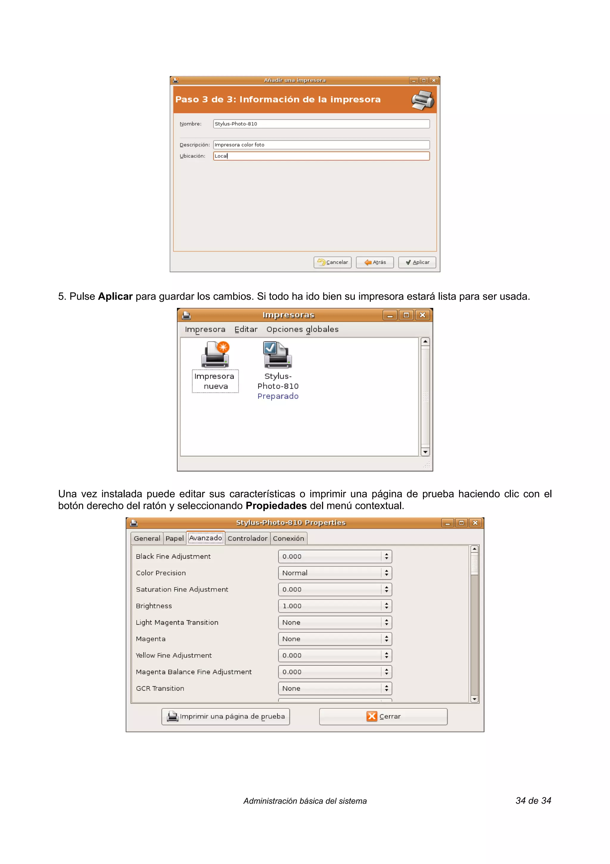 5. Pulse Aplicar para guardar los cambios. Si todo ha ido bien su impresora estará lista para ser usada.




Una vez instalada puede editar sus características o imprimir una página de prueba haciendo clic con el
botón derecho del ratón y seleccionando Propiedades del menú contextual.




                                        Administración básica del sistema                           34 de 34
 