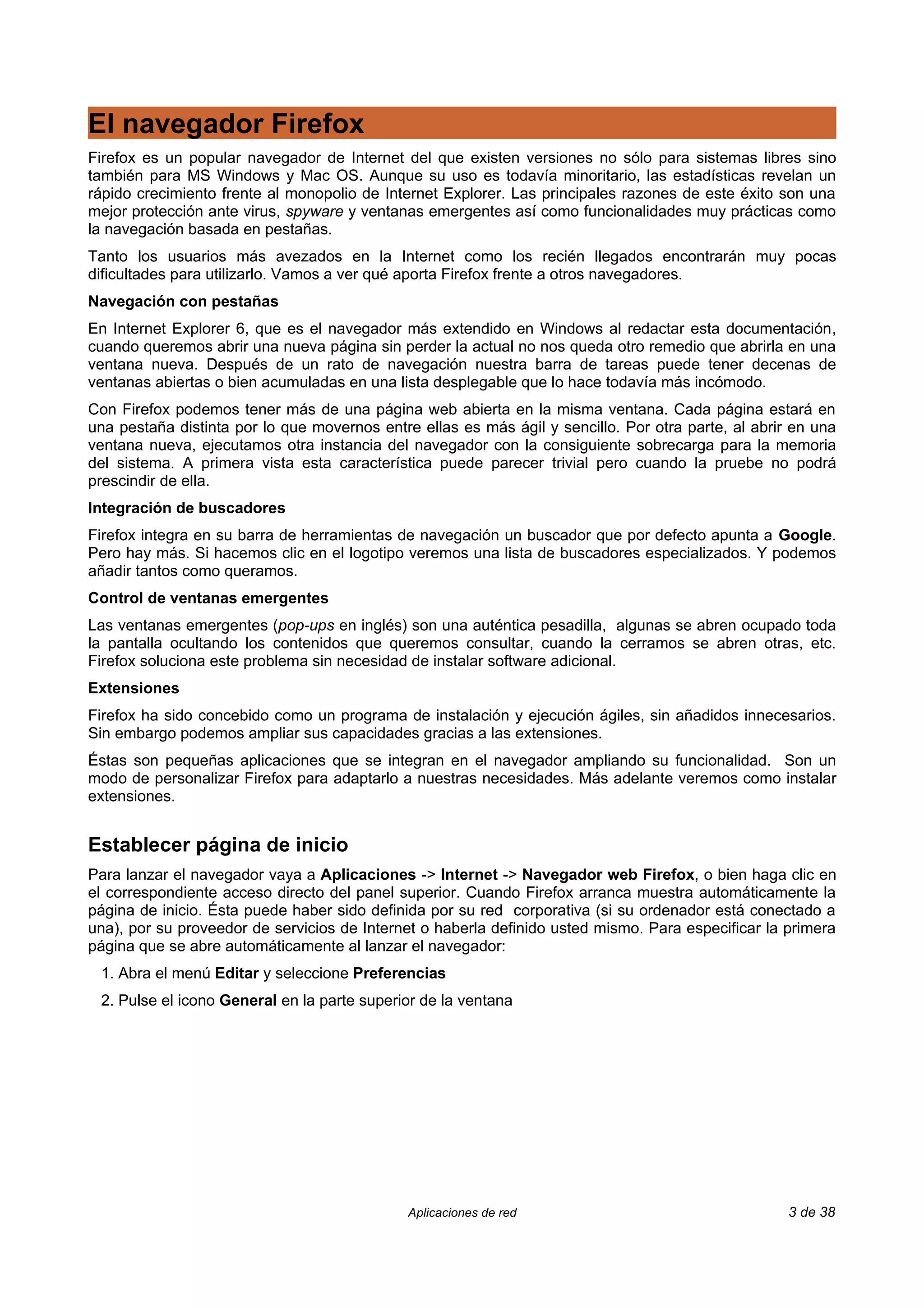 El navegador Firefox
Firefox es un popular navegador de Internet del que existen versiones no sólo para sistemas libres sino
también para MS Windows y Mac OS. Aunque su uso es todavía minoritario, las estadísticas revelan un
rápido crecimiento frente al monopolio de Internet Explorer. Las principales razones de este éxito son una
mejor protección ante virus, spyware y ventanas emergentes así como funcionalidades muy prácticas como
la navegación basada en pestañas.
Tanto los usuarios más avezados en la Internet como los recién llegados encontrarán muy pocas
dificultades para utilizarlo. Vamos a ver qué aporta Firefox frente a otros navegadores.
Navegación con pestañas
En Internet Explorer 6, que es el navegador más extendido en Windows al redactar esta documentación,
cuando queremos abrir una nueva página sin perder la actual no nos queda otro remedio que abrirla en una
ventana nueva. Después de un rato de navegación nuestra barra de tareas puede tener decenas de
ventanas abiertas o bien acumuladas en una lista desplegable que lo hace todavía más incómodo.
Con Firefox podemos tener más de una página web abierta en la misma ventana. Cada página estará en
una pestaña distinta por lo que movernos entre ellas es más ágil y sencillo. Por otra parte, al abrir en una
ventana nueva, ejecutamos otra instancia del navegador con la consiguiente sobrecarga para la memoria
del sistema. A primera vista esta característica puede parecer trivial pero cuando la pruebe no podrá
prescindir de ella.
Integración de buscadores
Firefox integra en su barra de herramientas de navegación un buscador que por defecto apunta a Google.
Pero hay más. Si hacemos clic en el logotipo veremos una lista de buscadores especializados. Y podemos
añadir tantos como queramos.
Control de ventanas emergentes
Las ventanas emergentes (pop-ups en inglés) son una auténtica pesadilla, algunas se abren ocupado toda
la pantalla ocultando los contenidos que queremos consultar, cuando la cerramos se abren otras, etc.
Firefox soluciona este problema sin necesidad de instalar software adicional.
Extensiones
Firefox ha sido concebido como un programa de instalación y ejecución ágiles, sin añadidos innecesarios.
Sin embargo podemos ampliar sus capacidades gracias a las extensiones.
Éstas son pequeñas aplicaciones que se integran en el navegador ampliando su funcionalidad. Son un
modo de personalizar Firefox para adaptarlo a nuestras necesidades. Más adelante veremos como instalar
extensiones.


Establecer página de inicio
Para lanzar el navegador vaya a Aplicaciones -> Internet -> Navegador web Firefox, o bien haga clic en
el correspondiente acceso directo del panel superior. Cuando Firefox arranca muestra automáticamente la
página de inicio. Ésta puede haber sido definida por su red corporativa (si su ordenador está conectado a
una), por su proveedor de servicios de Internet o haberla definido usted mismo. Para especificar la primera
página que se abre automáticamente al lanzar el navegador:
 1. Abra el menú Editar y seleccione Preferencias
 2. Pulse el icono General en la parte superior de la ventana




                                              Aplicaciones de red                                    3 de 38
 