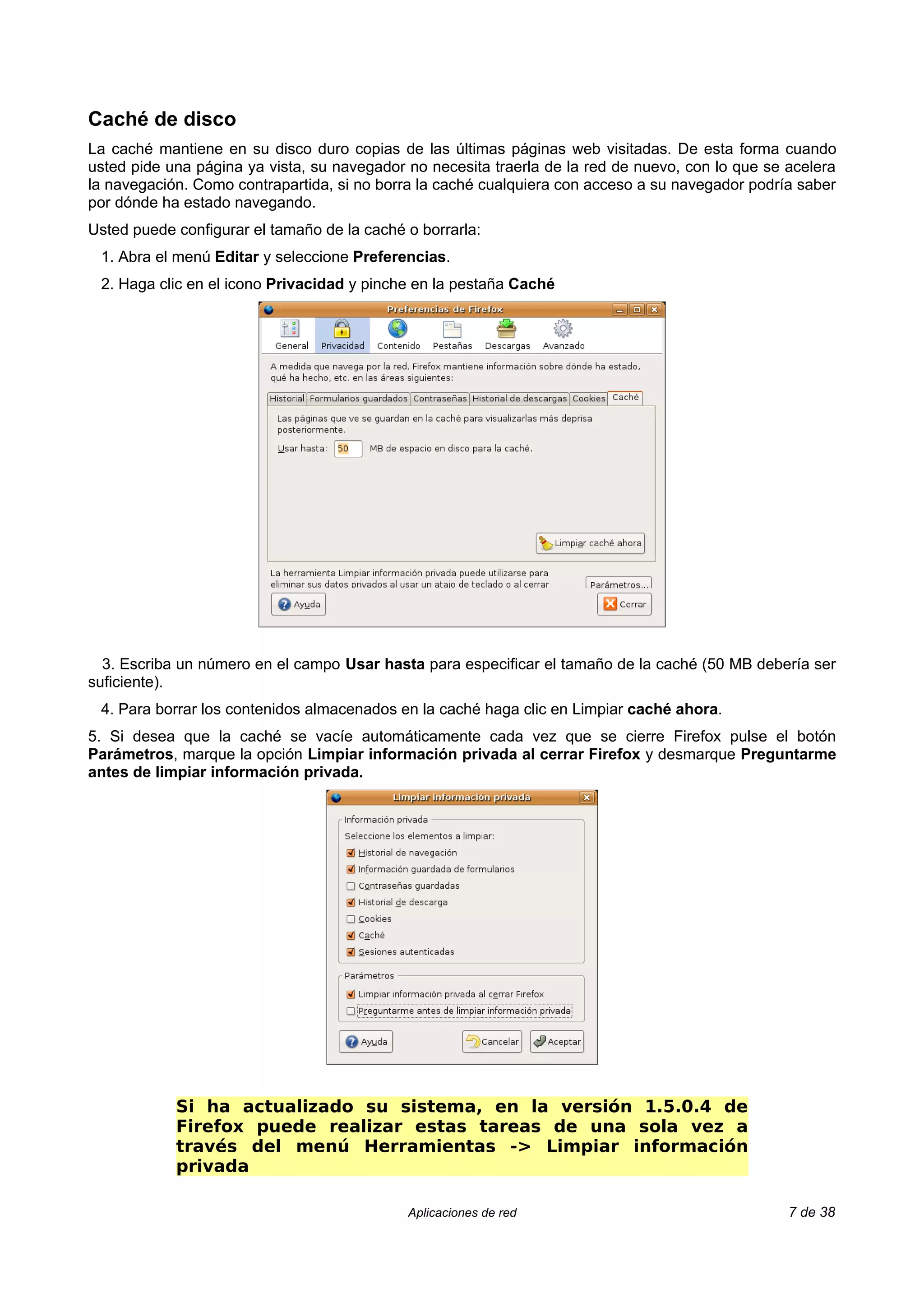 Caché de disco
La caché mantiene en su disco duro copias de las últimas páginas web visitadas. De esta forma cuando
usted pide una página ya vista, su navegador no necesita traerla de la red de nuevo, con lo que se acelera
la navegación. Como contrapartida, si no borra la caché cualquiera con acceso a su navegador podría saber
por dónde ha estado navegando.
Usted puede configurar el tamaño de la caché o borrarla:
 1. Abra el menú Editar y seleccione Preferencias.
 2. Haga clic en el icono Privacidad y pinche en la pestaña Caché




  3. Escriba un número en el campo Usar hasta para especificar el tamaño de la caché (50 MB debería ser
suficiente).
 4. Para borrar los contenidos almacenados en la caché haga clic en Limpiar caché ahora.
5. Si desea que la caché se vacíe automáticamente cada vez que se cierre Firefox pulse el botón
Parámetros, marque la opción Limpiar información privada al cerrar Firefox y desmarque Preguntarme
antes de limpiar información privada.




            Si ha actualizado su sistema, en la versión 1.5.0.4 de
            Firefox puede realizar estas tareas de una sola vez a
            través del menú Herramientas -> Limpiar información
            privada

                                             Aplicaciones de red                                   7 de 38
 