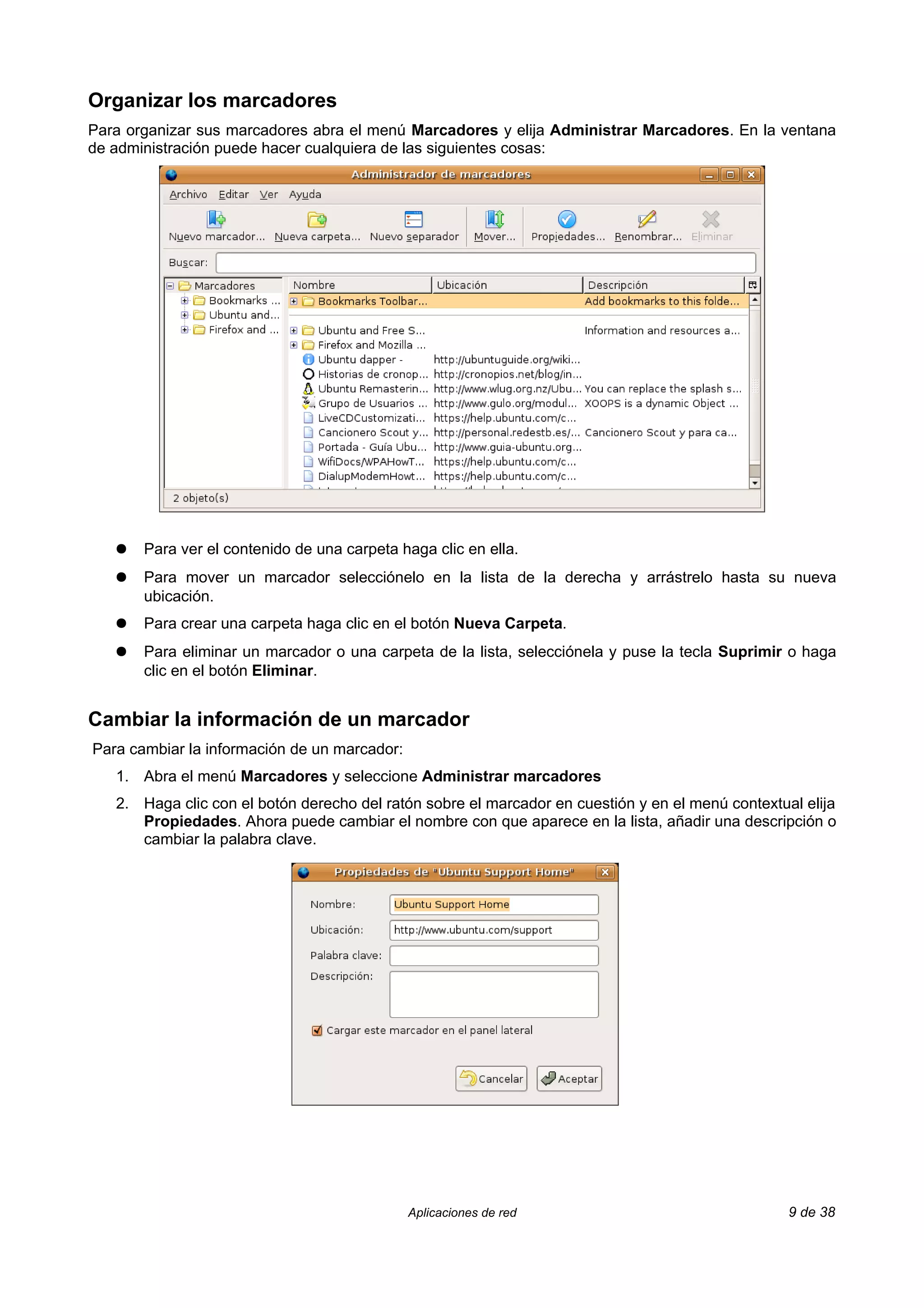 Organizar los marcadores
Para organizar sus marcadores abra el menú Marcadores y elija Administrar Marcadores. En la ventana
de administración puede hacer cualquiera de las siguientes cosas:




   ●   Para ver el contenido de una carpeta haga clic en ella.
   ●   Para mover un marcador selecciónelo en la lista de la derecha y arrástrelo hasta su nueva
       ubicación.
   ●   Para crear una carpeta haga clic en el botón Nueva Carpeta.
   ●   Para eliminar un marcador o una carpeta de la lista, selecciónela y puse la tecla Suprimir o haga
       clic en el botón Eliminar.


Cambiar la información de un marcador
Para cambiar la información de un marcador:
   1. Abra el menú Marcadores y seleccione Administrar marcadores
   2. Haga clic con el botón derecho del ratón sobre el marcador en cuestión y en el menú contextual elija
      Propiedades. Ahora puede cambiar el nombre con que aparece en la lista, añadir una descripción o
      cambiar la palabra clave.




                                              Aplicaciones de red                                  9 de 38
 