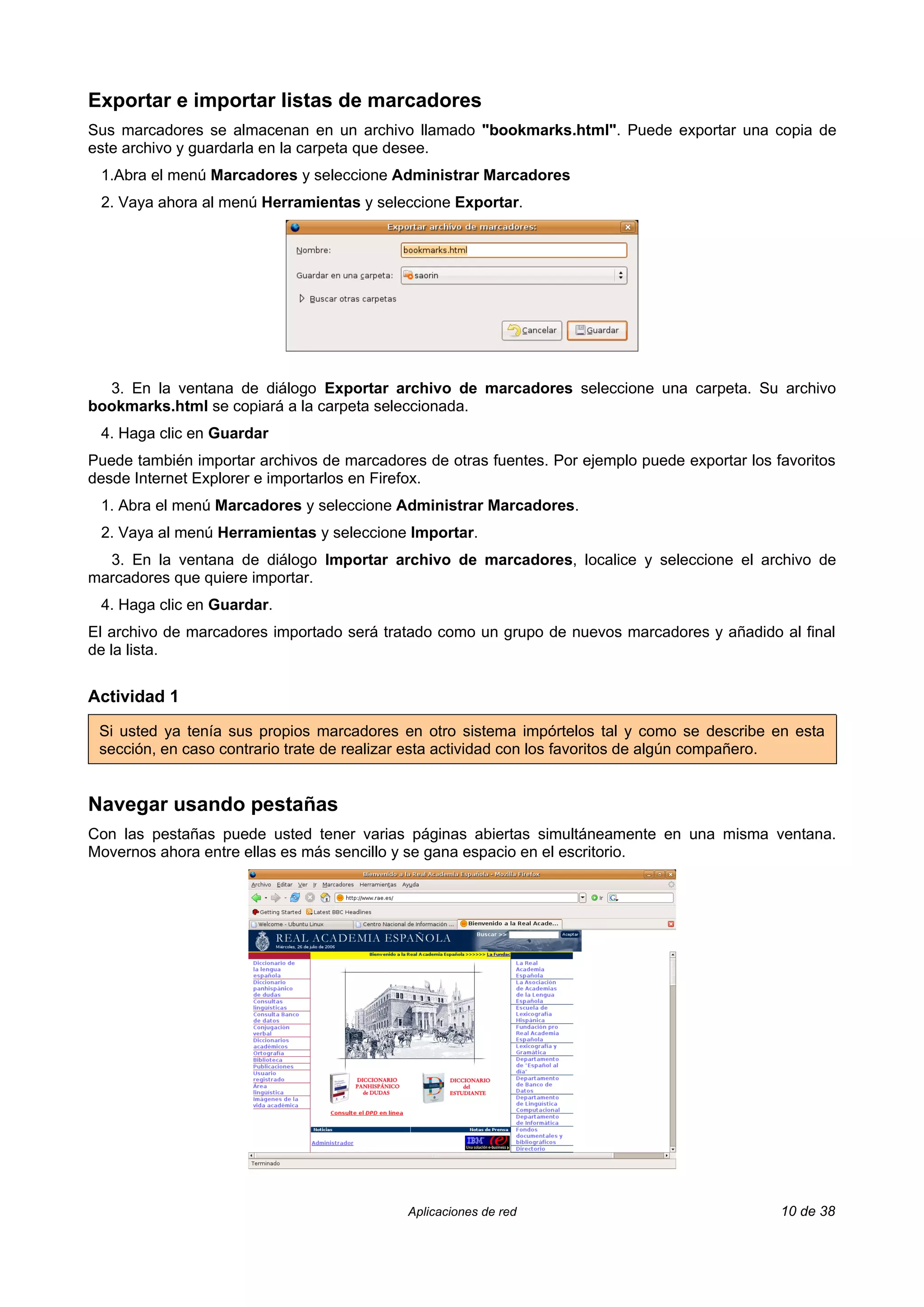 Exportar e importar listas de marcadores
Sus marcadores se almacenan en un archivo llamado "bookmarks.html". Puede exportar una copia de
este archivo y guardarla en la carpeta que desee.
 1.Abra el menú Marcadores y seleccione Administrar Marcadores
 2. Vaya ahora al menú Herramientas y seleccione Exportar.




  3. En la ventana de diálogo Exportar archivo de marcadores seleccione una carpeta. Su archivo
bookmarks.html se copiará a la carpeta seleccionada.
 4. Haga clic en Guardar
Puede también importar archivos de marcadores de otras fuentes. Por ejemplo puede exportar los favoritos
desde Internet Explorer e importarlos en Firefox.
 1. Abra el menú Marcadores y seleccione Administrar Marcadores.
 2. Vaya al menú Herramientas y seleccione Importar.
  3. En la ventana de diálogo Importar archivo de marcadores, localice y seleccione el archivo de
marcadores que quiere importar.
 4. Haga clic en Guardar.
El archivo de marcadores importado será tratado como un grupo de nuevos marcadores y añadido al final
de la lista.


Actividad 1

 Si usted ya tenía sus propios marcadores en otro sistema impórtelos tal y como se describe en esta
 sección, en caso contrario trate de realizar esta actividad con los favoritos de algún compañero.


Navegar usando pestañas
Con las pestañas puede usted tener varias páginas abiertas simultáneamente en una misma ventana.
Movernos ahora entre ellas es más sencillo y se gana espacio en el escritorio.




                                            Aplicaciones de red                                 10 de 38
 