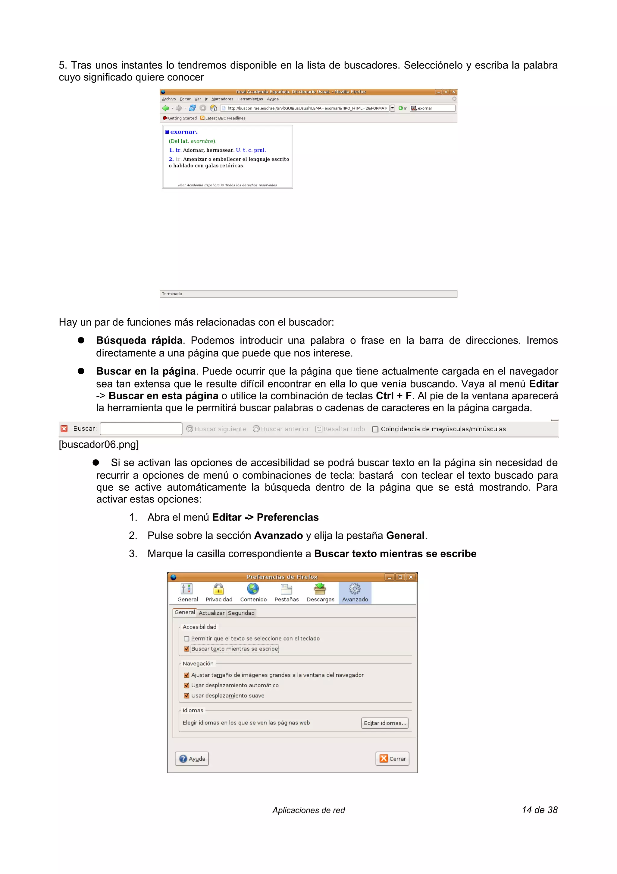 5. Tras unos instantes lo tendremos disponible en la lista de buscadores. Selecciónelo y escriba la palabra
cuyo significado quiere conocer




Hay un par de funciones más relacionadas con el buscador:
    ●   Búsqueda rápida. Podemos introducir una palabra o frase en la barra de direcciones. Iremos
        directamente a una página que puede que nos interese.
    ●   Buscar en la página. Puede ocurrir que la página que tiene actualmente cargada en el navegador
        sea tan extensa que le resulte difícil encontrar en ella lo que venía buscando. Vaya al menú Editar
        -> Buscar en esta página o utilice la combinación de teclas Ctrl + F. Al pie de la ventana aparecerá
        la herramienta que le permitirá buscar palabras o cadenas de caracteres en la página cargada.


[buscador06.png]
        ●  Si se activan las opciones de accesibilidad se podrá buscar texto en la página sin necesidad de
        recurrir a opciones de menú o combinaciones de tecla: bastará con teclear el texto buscado para
        que se active automáticamente la búsqueda dentro de la página que se está mostrando. Para
        activar estas opciones:
               1. Abra el menú Editar -> Preferencias
               2. Pulse sobre la sección Avanzado y elija la pestaña General.
               3. Marque la casilla correspondiente a Buscar texto mientras se escribe




                                              Aplicaciones de red                                  14 de 38
 