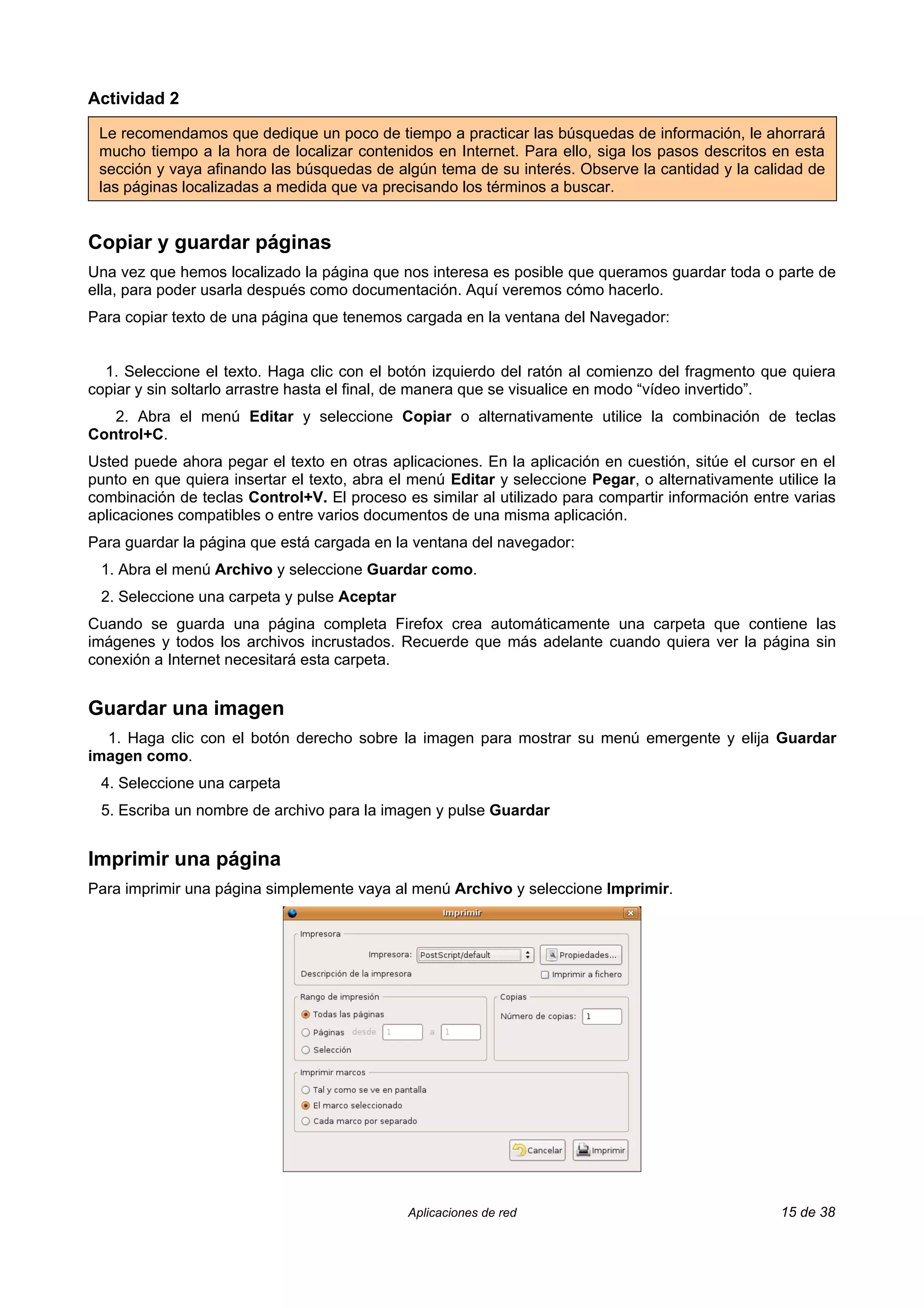 Actividad 2

 Le recomendamos que dedique un poco de tiempo a practicar las búsquedas de información, le ahorrará
 mucho tiempo a la hora de localizar contenidos en Internet. Para ello, siga los pasos descritos en esta
 sección y vaya afinando las búsquedas de algún tema de su interés. Observe la cantidad y la calidad de
 las páginas localizadas a medida que va precisando los términos a buscar.


Copiar y guardar páginas
Una vez que hemos localizado la página que nos interesa es posible que queramos guardar toda o parte de
ella, para poder usarla después como documentación. Aquí veremos cómo hacerlo.
Para copiar texto de una página que tenemos cargada en la ventana del Navegador:


  1. Seleccione el texto. Haga clic con el botón izquierdo del ratón al comienzo del fragmento que quiera
copiar y sin soltarlo arrastre hasta el final, de manera que se visualice en modo “vídeo invertido”.
   2. Abra el menú Editar y seleccione Copiar o alternativamente utilice la combinación de teclas
Control+C.
Usted puede ahora pegar el texto en otras aplicaciones. En la aplicación en cuestión, sitúe el cursor en el
punto en que quiera insertar el texto, abra el menú Editar y seleccione Pegar, o alternativamente utilice la
combinación de teclas Control+V. El proceso es similar al utilizado para compartir información entre varias
aplicaciones compatibles o entre varios documentos de una misma aplicación.
Para guardar la página que está cargada en la ventana del navegador:
 1. Abra el menú Archivo y seleccione Guardar como.
 2. Seleccione una carpeta y pulse Aceptar
Cuando se guarda una página completa Firefox crea automáticamente una carpeta que contiene las
imágenes y todos los archivos incrustados. Recuerde que más adelante cuando quiera ver la página sin
conexión a Internet necesitará esta carpeta.


Guardar una imagen
  1. Haga clic con el botón derecho sobre la imagen para mostrar su menú emergente y elija Guardar
imagen como.
 4. Seleccione una carpeta
 5. Escriba un nombre de archivo para la imagen y pulse Guardar


Imprimir una página
Para imprimir una página simplemente vaya al menú Archivo y seleccione Imprimir.




                                              Aplicaciones de red                                   15 de 38
 