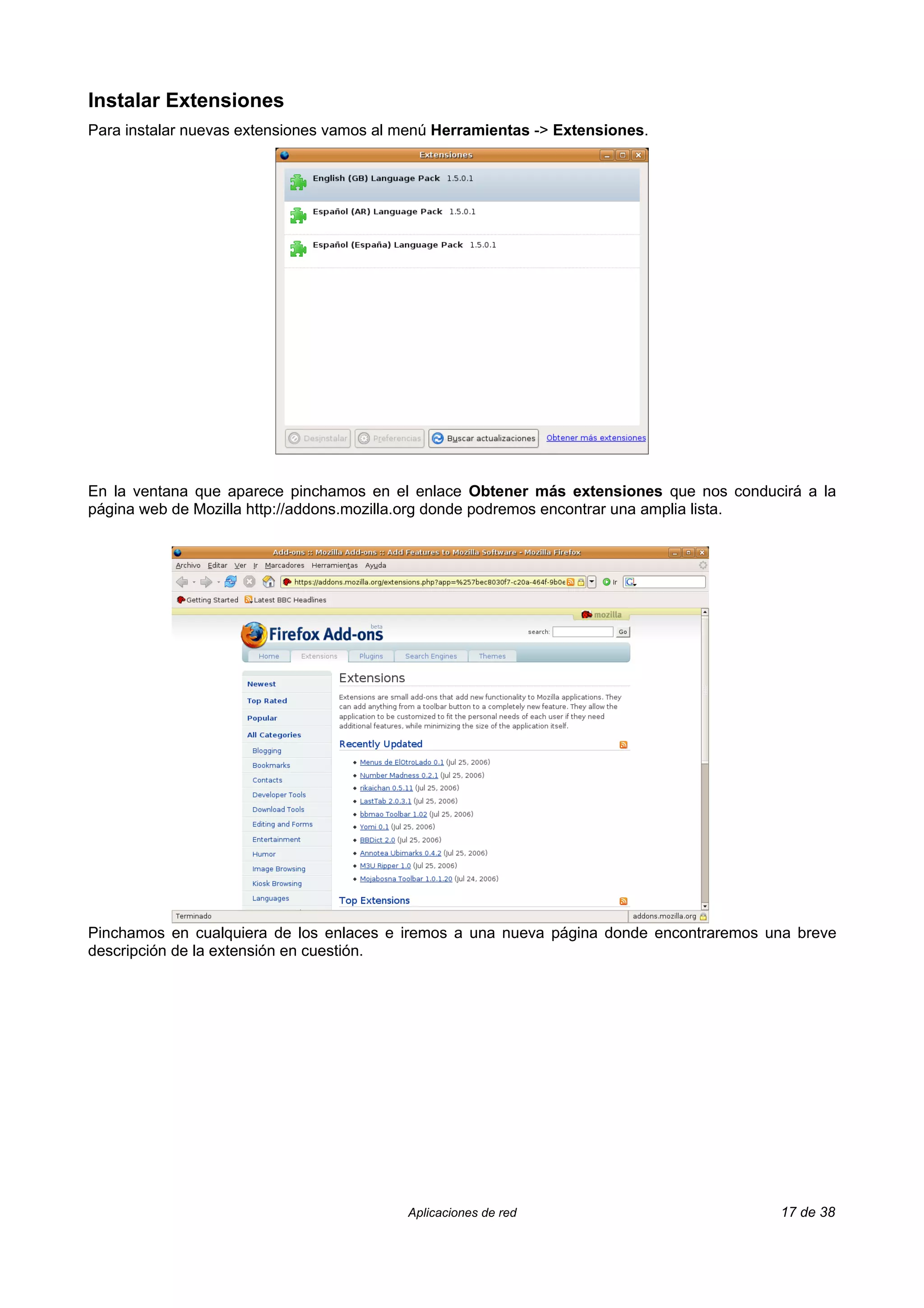 Instalar Extensiones
Para instalar nuevas extensiones vamos al menú Herramientas -> Extensiones.




En la ventana que aparece pinchamos en el enlace Obtener más extensiones que nos conducirá a la
página web de Mozilla http://addons.mozilla.org donde podremos encontrar una amplia lista.




Pinchamos en cualquiera de los enlaces e iremos a una nueva página donde encontraremos una breve
descripción de la extensión en cuestión.




                                          Aplicaciones de red                           17 de 38
 