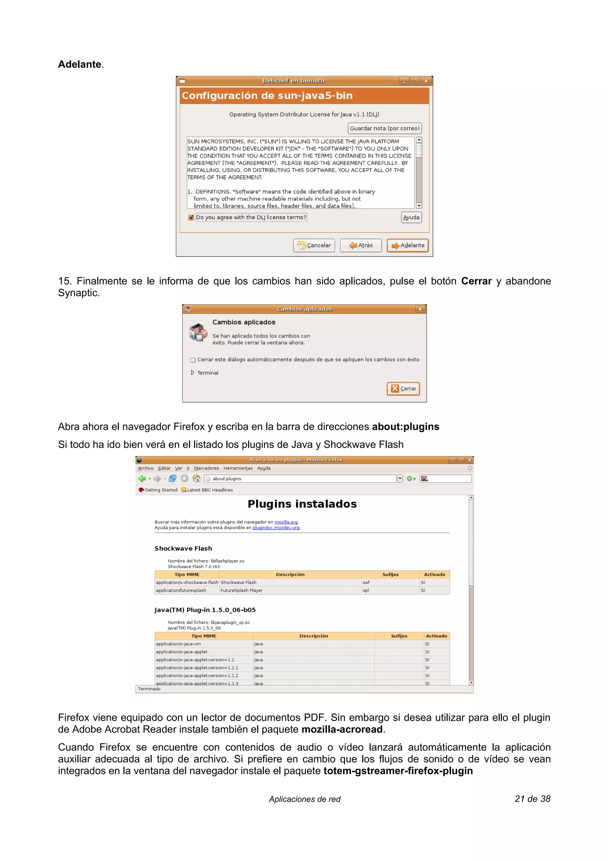 Adelante.




15. Finalmente se le informa de que los cambios han sido aplicados, pulse el botón Cerrar y abandone
Synaptic.




Abra ahora el navegador Firefox y escriba en la barra de direcciones about:plugins
Si todo ha ido bien verá en el listado los plugins de Java y Shockwave Flash




Firefox viene equipado con un lector de documentos PDF. Sin embargo si desea utilizar para ello el plugin
de Adobe Acrobat Reader instale también el paquete mozilla-acroread.
Cuando Firefox se encuentre con contenidos de audio o vídeo lanzará automáticamente la aplicación
auxiliar adecuada al tipo de archivo. Si prefiere en cambio que los flujos de sonido o de vídeo se vean
integrados en la ventana del navegador instale el paquete totem-gstreamer-firefox-plugin

                                              Aplicaciones de red                                21 de 38
 