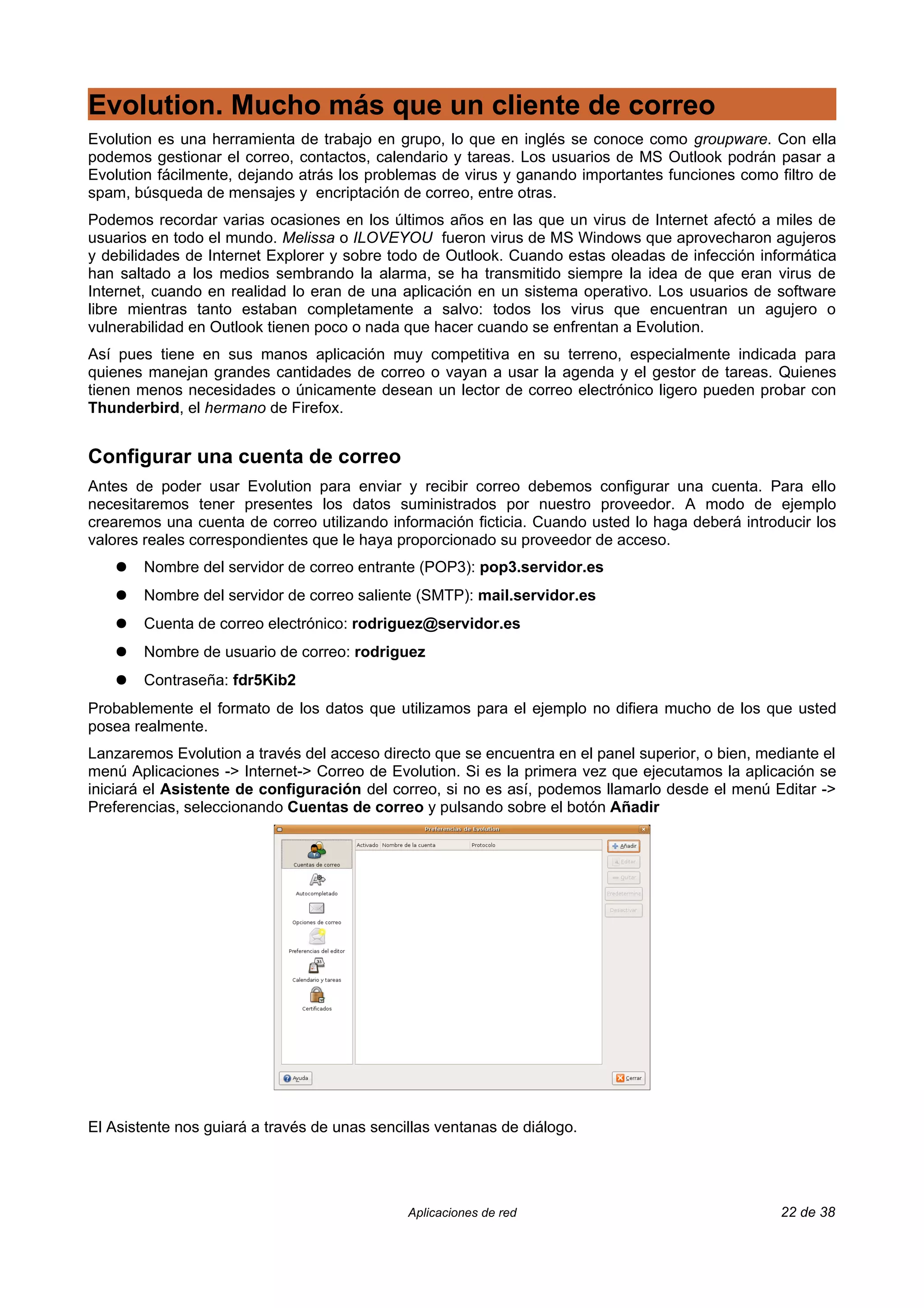 Evolution. Mucho más que un cliente de correo
Evolution es una herramienta de trabajo en grupo, lo que en inglés se conoce como groupware. Con ella
podemos gestionar el correo, contactos, calendario y tareas. Los usuarios de MS Outlook podrán pasar a
Evolution fácilmente, dejando atrás los problemas de virus y ganando importantes funciones como filtro de
spam, búsqueda de mensajes y encriptación de correo, entre otras.
Podemos recordar varias ocasiones en los últimos años en las que un virus de Internet afectó a miles de
usuarios en todo el mundo. Melissa o ILOVEYOU fueron virus de MS Windows que aprovecharon agujeros
y debilidades de Internet Explorer y sobre todo de Outlook. Cuando estas oleadas de infección informática
han saltado a los medios sembrando la alarma, se ha transmitido siempre la idea de que eran virus de
Internet, cuando en realidad lo eran de una aplicación en un sistema operativo. Los usuarios de software
libre mientras tanto estaban completamente a salvo: todos los virus que encuentran un agujero o
vulnerabilidad en Outlook tienen poco o nada que hacer cuando se enfrentan a Evolution.
Así pues tiene en sus manos aplicación muy competitiva en su terreno, especialmente indicada para
quienes manejan grandes cantidades de correo o vayan a usar la agenda y el gestor de tareas. Quienes
tienen menos necesidades o únicamente desean un lector de correo electrónico ligero pueden probar con
Thunderbird, el hermano de Firefox.


Configurar una cuenta de correo
Antes de poder usar Evolution para enviar y recibir correo debemos configurar una cuenta. Para ello
necesitaremos tener presentes los datos suministrados por nuestro proveedor. A modo de ejemplo
crearemos una cuenta de correo utilizando información ficticia. Cuando usted lo haga deberá introducir los
valores reales correspondientes que le haya proporcionado su proveedor de acceso.
    ●   Nombre del servidor de correo entrante (POP3): pop3.servidor.es
    ●   Nombre del servidor de correo saliente (SMTP): mail.servidor.es
    ●   Cuenta de correo electrónico: rodriguez@servidor.es
    ●   Nombre de usuario de correo: rodriguez
    ●   Contraseña: fdr5Kib2
Probablemente el formato de los datos que utilizamos para el ejemplo no difiera mucho de los que usted
posea realmente.
Lanzaremos Evolution a través del acceso directo que se encuentra en el panel superior, o bien, mediante el
menú Aplicaciones -> Internet-> Correo de Evolution. Si es la primera vez que ejecutamos la aplicación se
iniciará el Asistente de configuración del correo, si no es así, podemos llamarlo desde el menú Editar ->
Preferencias, seleccionando Cuentas de correo y pulsando sobre el botón Añadir




El Asistente nos guiará a través de unas sencillas ventanas de diálogo.




                                              Aplicaciones de red                                  22 de 38
 