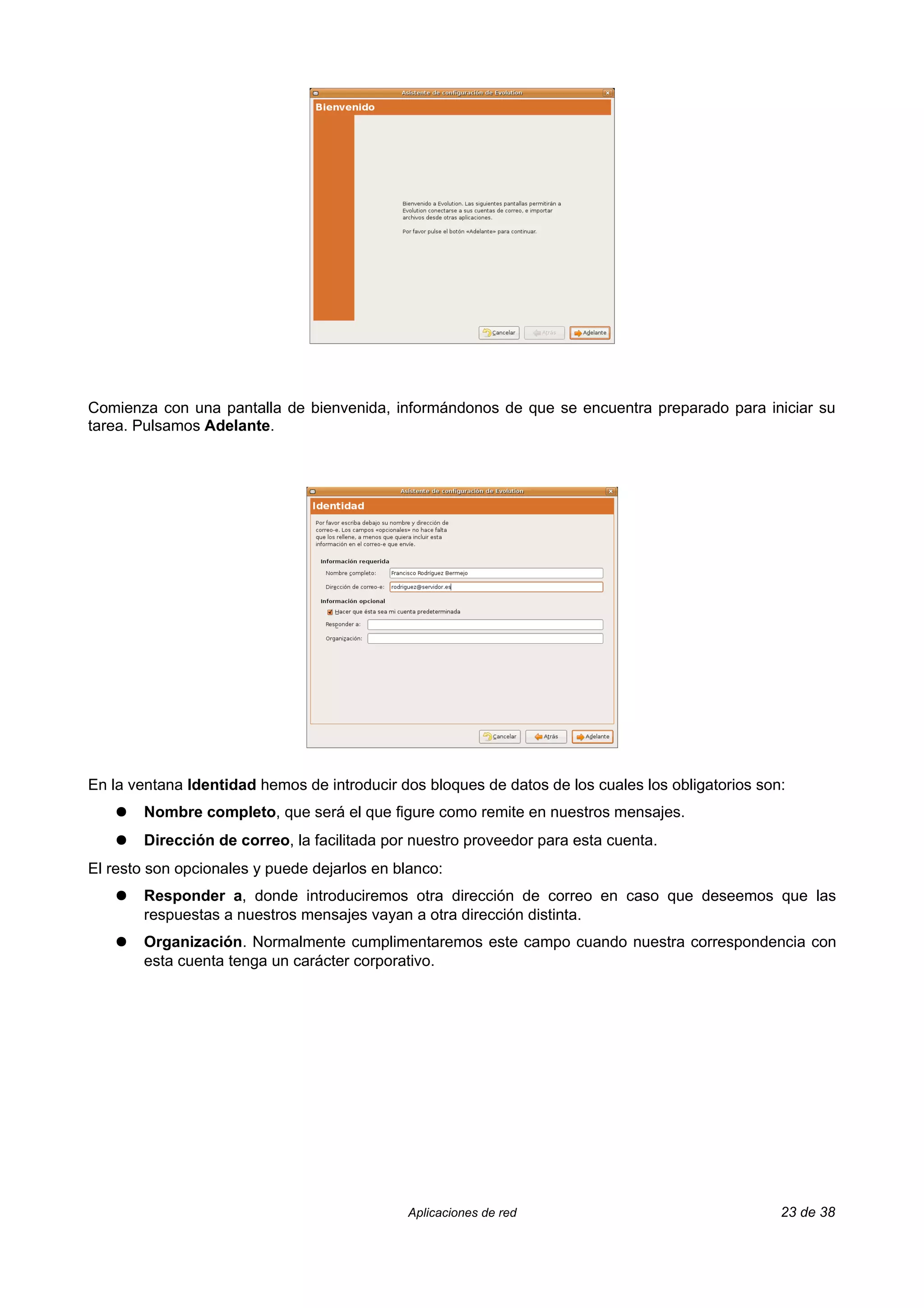 Comienza con una pantalla de bienvenida, informándonos de que se encuentra preparado para iniciar su
tarea. Pulsamos Adelante.




En la ventana Identidad hemos de introducir dos bloques de datos de los cuales los obligatorios son:
    ●   Nombre completo, que será el que figure como remite en nuestros mensajes.
    ●   Dirección de correo, la facilitada por nuestro proveedor para esta cuenta.
El resto son opcionales y puede dejarlos en blanco:
    ●   Responder a, donde introduciremos otra dirección de correo en caso que deseemos que las
        respuestas a nuestros mensajes vayan a otra dirección distinta.
    ●   Organización. Normalmente cumplimentaremos este campo cuando nuestra correspondencia con
        esta cuenta tenga un carácter corporativo.




                                              Aplicaciones de red                                  23 de 38
 