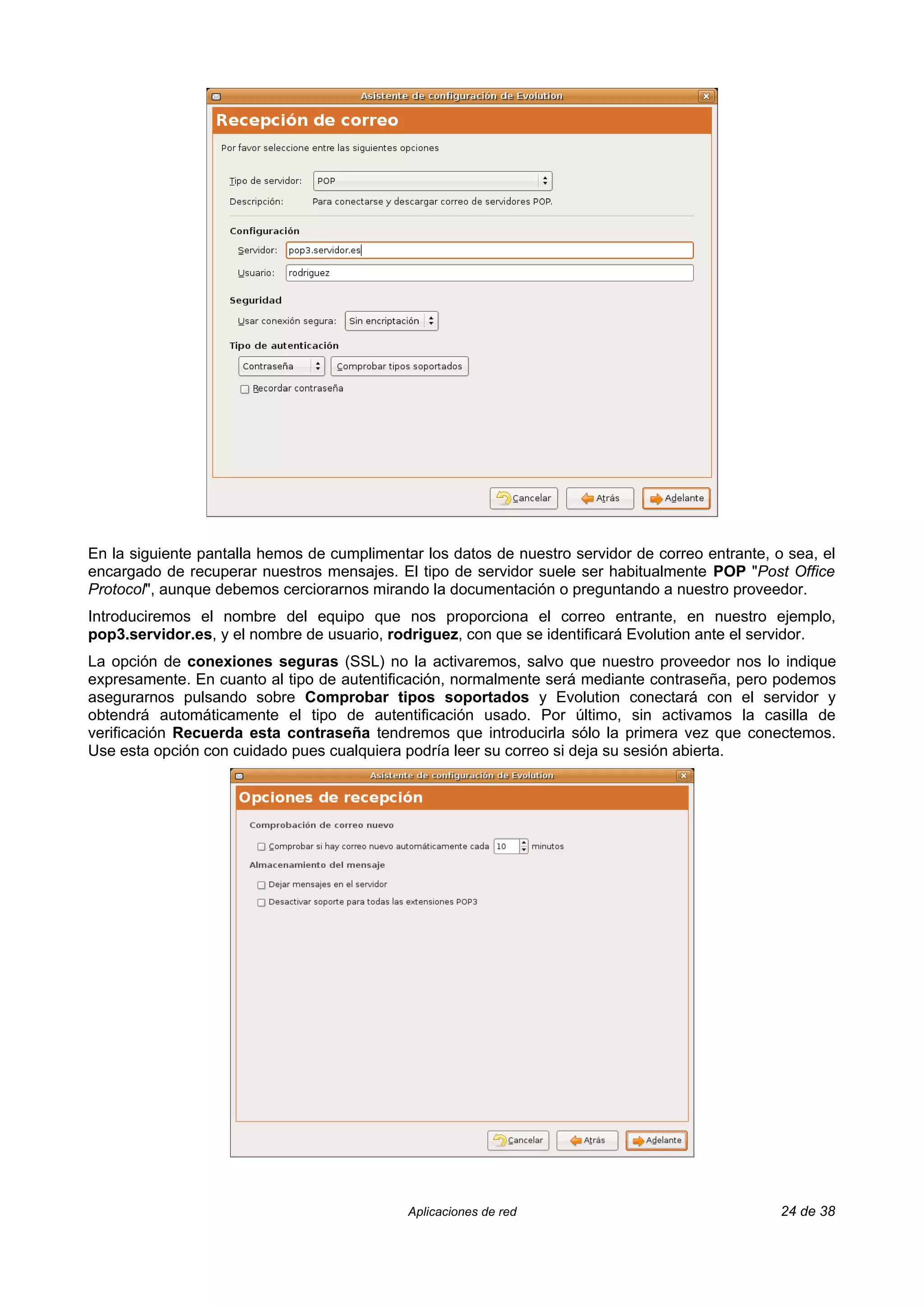 En la siguiente pantalla hemos de cumplimentar los datos de nuestro servidor de correo entrante, o sea, el
encargado de recuperar nuestros mensajes. El tipo de servidor suele ser habitualmente POP "Post Office
Protocol", aunque debemos cerciorarnos mirando la documentación o preguntando a nuestro proveedor.
Introduciremos el nombre del equipo que nos proporciona el correo entrante, en nuestro ejemplo,
pop3.servidor.es, y el nombre de usuario, rodriguez, con que se identificará Evolution ante el servidor.
La opción de conexiones seguras (SSL) no la activaremos, salvo que nuestro proveedor nos lo indique
expresamente. En cuanto al tipo de autentificación, normalmente será mediante contraseña, pero podemos
asegurarnos pulsando sobre Comprobar tipos soportados y Evolution conectará con el servidor y
obtendrá automáticamente el tipo de autentificación usado. Por último, sin activamos la casilla de
verificación Recuerda esta contraseña tendremos que introducirla sólo la primera vez que conectemos.
Use esta opción con cuidado pues cualquiera podría leer su correo si deja su sesión abierta.




                                             Aplicaciones de red                                  24 de 38
 
