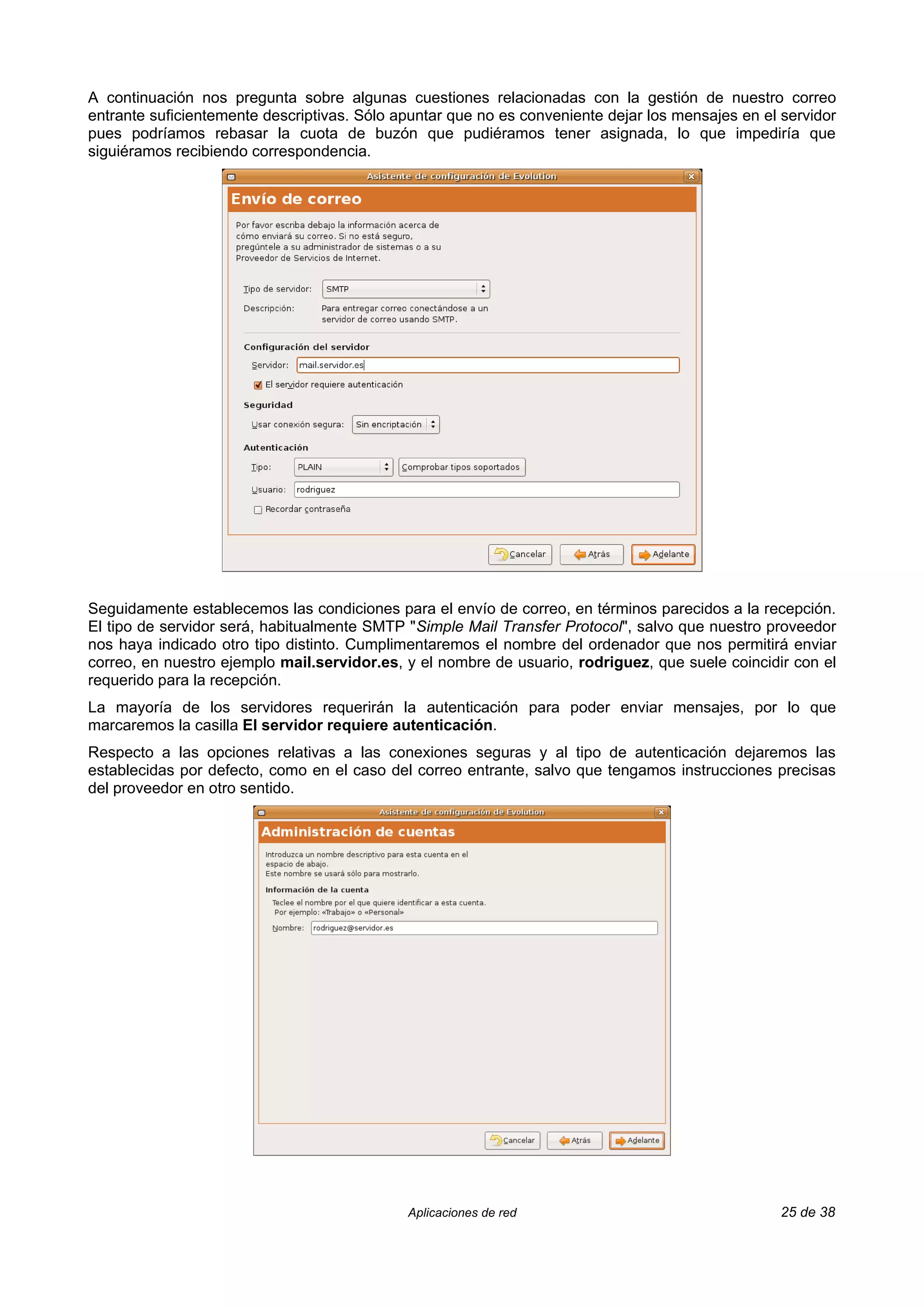 A continuación nos pregunta sobre algunas cuestiones relacionadas con la gestión de nuestro correo
entrante suficientemente descriptivas. Sólo apuntar que no es conveniente dejar los mensajes en el servidor
pues podríamos rebasar la cuota de buzón que pudiéramos tener asignada, lo que impediría que
siguiéramos recibiendo correspondencia.




Seguidamente establecemos las condiciones para el envío de correo, en términos parecidos a la recepción.
El tipo de servidor será, habitualmente SMTP "Simple Mail Transfer Protocol", salvo que nuestro proveedor
nos haya indicado otro tipo distinto. Cumplimentaremos el nombre del ordenador que nos permitirá enviar
correo, en nuestro ejemplo mail.servidor.es, y el nombre de usuario, rodriguez, que suele coincidir con el
requerido para la recepción.
La mayoría de los servidores requerirán la autenticación para poder enviar mensajes, por lo que
marcaremos la casilla El servidor requiere autenticación.
Respecto a las opciones relativas a las conexiones seguras y al tipo de autenticación dejaremos las
establecidas por defecto, como en el caso del correo entrante, salvo que tengamos instrucciones precisas
del proveedor en otro sentido.




                                             Aplicaciones de red                                   25 de 38
 