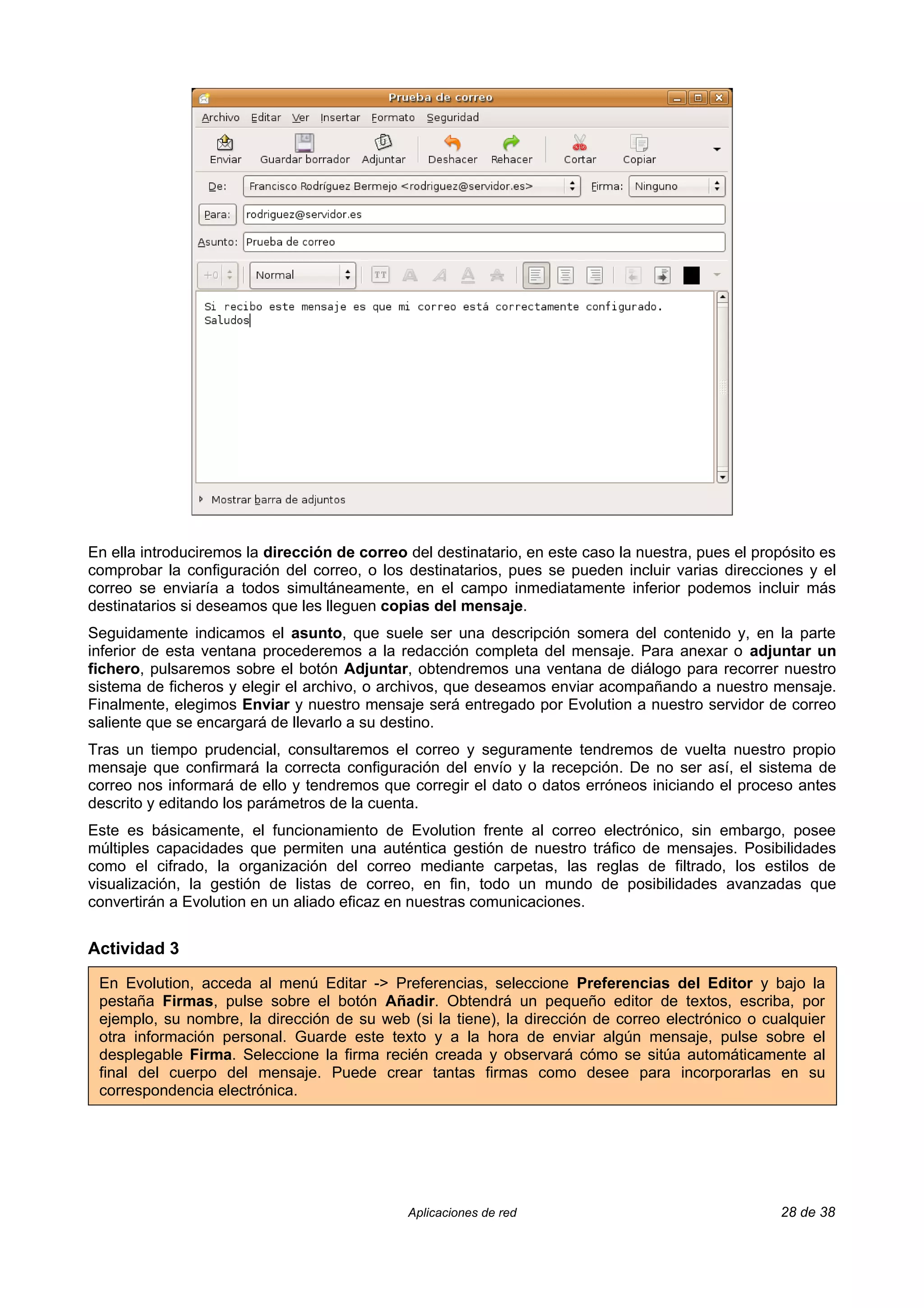En ella introduciremos la dirección de correo del destinatario, en este caso la nuestra, pues el propósito es
comprobar la configuración del correo, o los destinatarios, pues se pueden incluir varias direcciones y el
correo se enviaría a todos simultáneamente, en el campo inmediatamente inferior podemos incluir más
destinatarios si deseamos que les lleguen copias del mensaje.
Seguidamente indicamos el asunto, que suele ser una descripción somera del contenido y, en la parte
inferior de esta ventana procederemos a la redacción completa del mensaje. Para anexar o adjuntar un
fichero, pulsaremos sobre el botón Adjuntar, obtendremos una ventana de diálogo para recorrer nuestro
sistema de ficheros y elegir el archivo, o archivos, que deseamos enviar acompañando a nuestro mensaje.
Finalmente, elegimos Enviar y nuestro mensaje será entregado por Evolution a nuestro servidor de correo
saliente que se encargará de llevarlo a su destino.
Tras un tiempo prudencial, consultaremos el correo y seguramente tendremos de vuelta nuestro propio
mensaje que confirmará la correcta configuración del envío y la recepción. De no ser así, el sistema de
correo nos informará de ello y tendremos que corregir el dato o datos erróneos iniciando el proceso antes
descrito y editando los parámetros de la cuenta.
Este es básicamente, el funcionamiento de Evolution frente al correo electrónico, sin embargo, posee
múltiples capacidades que permiten una auténtica gestión de nuestro tráfico de mensajes. Posibilidades
como el cifrado, la organización del correo mediante carpetas, las reglas de filtrado, los estilos de
visualización, la gestión de listas de correo, en fin, todo un mundo de posibilidades avanzadas que
convertirán a Evolution en un aliado eficaz en nuestras comunicaciones.


Actividad 3

 En Evolution, acceda al menú Editar -> Preferencias, seleccione Preferencias del Editor y bajo la
 pestaña Firmas, pulse sobre el botón Añadir. Obtendrá un pequeño editor de textos, escriba, por
 ejemplo, su nombre, la dirección de su web (si la tiene), la dirección de correo electrónico o cualquier
 otra información personal. Guarde este texto y a la hora de enviar algún mensaje, pulse sobre el
 desplegable Firma. Seleccione la firma recién creada y observará cómo se sitúa automáticamente al
 final del cuerpo del mensaje. Puede crear tantas firmas como desee para incorporarlas en su
 correspondencia electrónica.




                                              Aplicaciones de red                                   28 de 38
 