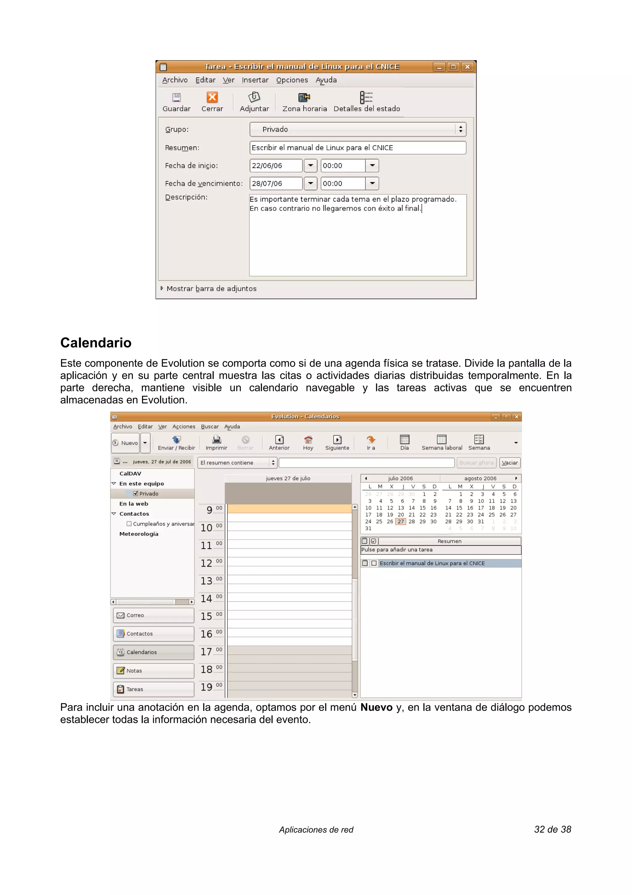 Calendario
Este componente de Evolution se comporta como si de una agenda física se tratase. Divide la pantalla de la
aplicación y en su parte central muestra las citas o actividades diarias distribuidas temporalmente. En la
parte derecha, mantiene visible un calendario navegable y las tareas activas que se encuentren
almacenadas en Evolution.




Para incluir una anotación en la agenda, optamos por el menú Nuevo y, en la ventana de diálogo podemos
establecer todas la información necesaria del evento.




                                             Aplicaciones de red                                  32 de 38
 