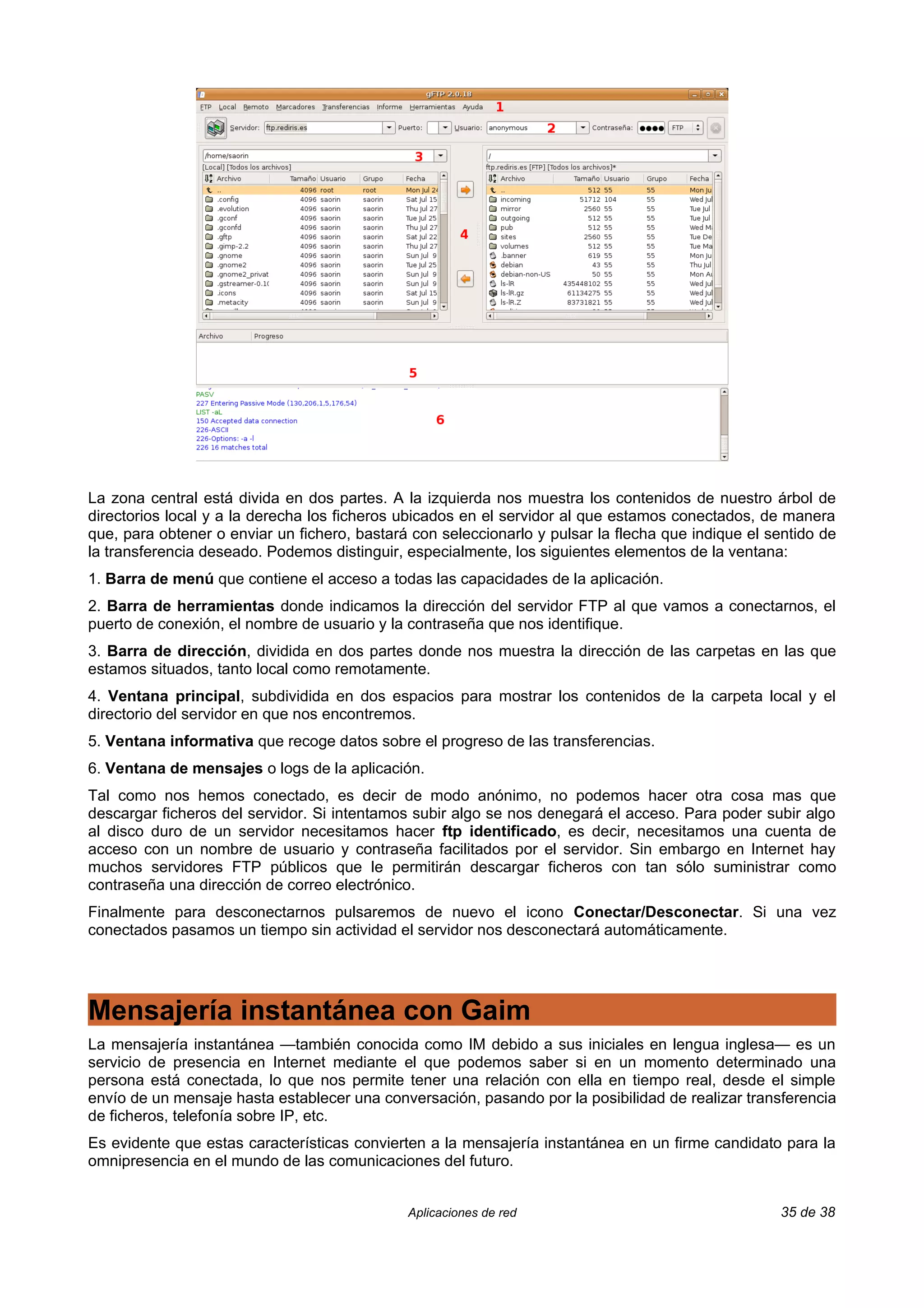 La zona central está divida en dos partes. A la izquierda nos muestra los contenidos de nuestro árbol de
directorios local y a la derecha los ficheros ubicados en el servidor al que estamos conectados, de manera
que, para obtener o enviar un fichero, bastará con seleccionarlo y pulsar la flecha que indique el sentido de
la transferencia deseado. Podemos distinguir, especialmente, los siguientes elementos de la ventana:
1. Barra de menú que contiene el acceso a todas las capacidades de la aplicación.
2. Barra de herramientas donde indicamos la dirección del servidor FTP al que vamos a conectarnos, el
puerto de conexión, el nombre de usuario y la contraseña que nos identifique.
3. Barra de dirección, dividida en dos partes donde nos muestra la dirección de las carpetas en las que
estamos situados, tanto local como remotamente.
4. Ventana principal, subdividida en dos espacios para mostrar los contenidos de la carpeta local y el
directorio del servidor en que nos encontremos.
5. Ventana informativa que recoge datos sobre el progreso de las transferencias.
6. Ventana de mensajes o logs de la aplicación.
Tal como nos hemos conectado, es decir de modo anónimo, no podemos hacer otra cosa mas que
descargar ficheros del servidor. Si intentamos subir algo se nos denegará el acceso. Para poder subir algo
al disco duro de un servidor necesitamos hacer ftp identificado, es decir, necesitamos una cuenta de
acceso con un nombre de usuario y contraseña facilitados por el servidor. Sin embargo en Internet hay
muchos servidores FTP públicos que le permitirán descargar ficheros con tan sólo suministrar como
contraseña una dirección de correo electrónico.
Finalmente para desconectarnos pulsaremos de nuevo el icono Conectar/Desconectar. Si una vez
conectados pasamos un tiempo sin actividad el servidor nos desconectará automáticamente.




Mensajería instantánea con Gaim
La mensajería instantánea —también conocida como IM debido a sus iniciales en lengua inglesa— es un
servicio de presencia en Internet mediante el que podemos saber si en un momento determinado una
persona está conectada, lo que nos permite tener una relación con ella en tiempo real, desde el simple
envío de un mensaje hasta establecer una conversación, pasando por la posibilidad de realizar transferencia
de ficheros, telefonía sobre IP, etc.
Es evidente que estas características convierten a la mensajería instantánea en un firme candidato para la
omnipresencia en el mundo de las comunicaciones del futuro.


                                              Aplicaciones de red                                   35 de 38
 