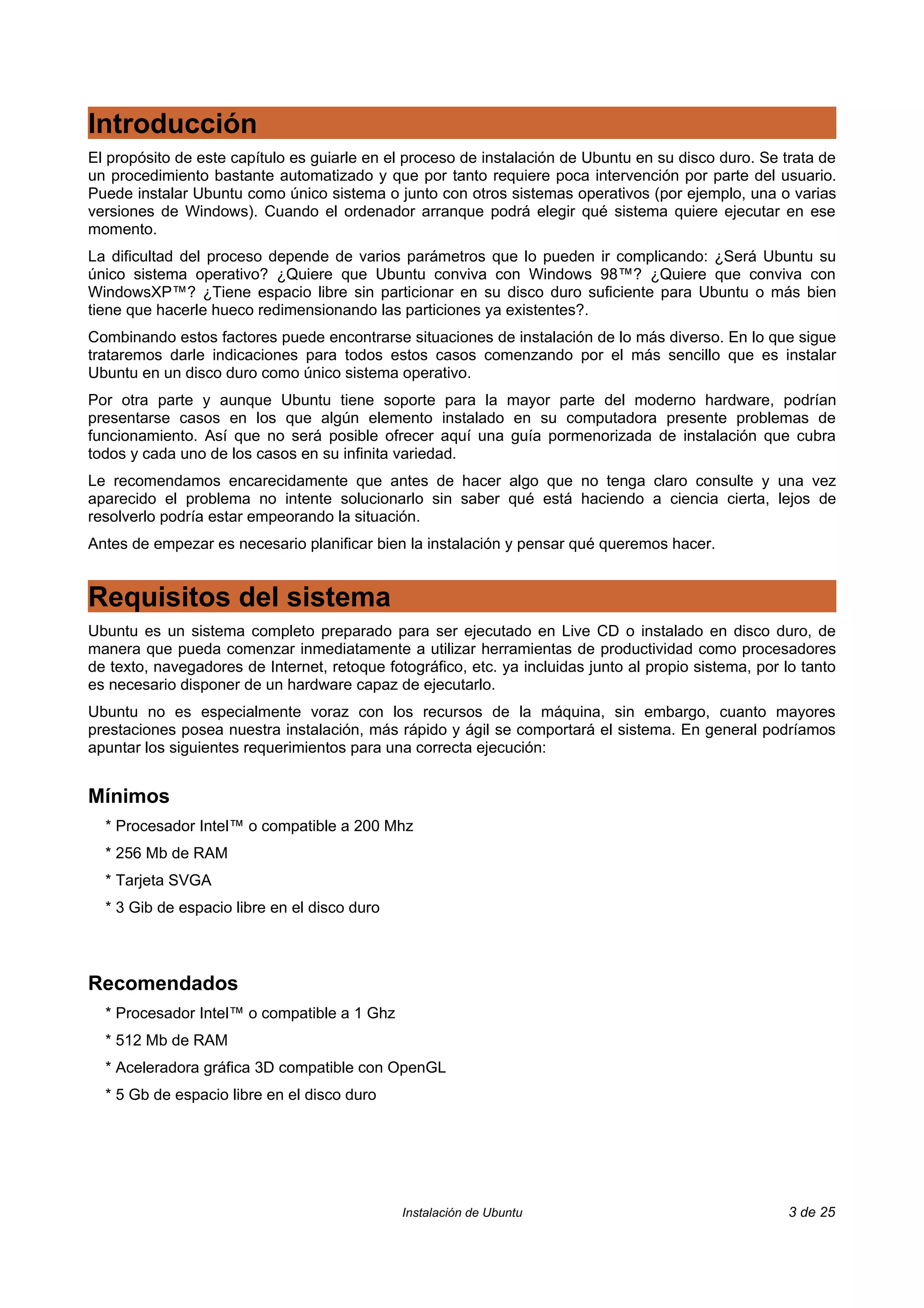Introducción
El propósito de este capítulo es guiarle en el proceso de instalación de Ubuntu en su disco duro. Se trata de
un procedimiento bastante automatizado y que por tanto requiere poca intervención por parte del usuario.
Puede instalar Ubuntu como único sistema o junto con otros sistemas operativos (por ejemplo, una o varias
versiones de Windows). Cuando el ordenador arranque podrá elegir qué sistema quiere ejecutar en ese
momento.
La dificultad del proceso depende de varios parámetros que lo pueden ir complicando: ¿Será Ubuntu su
único sistema operativo? ¿Quiere que Ubuntu conviva con Windows 98™? ¿Quiere que conviva con
WindowsXP™? ¿Tiene espacio libre sin particionar en su disco duro suficiente para Ubuntu o más bien
tiene que hacerle hueco redimensionando las particiones ya existentes?.
Combinando estos factores puede encontrarse situaciones de instalación de lo más diverso. En lo que sigue
trataremos darle indicaciones para todos estos casos comenzando por el más sencillo que es instalar
Ubuntu en un disco duro como único sistema operativo.
Por otra parte y aunque Ubuntu tiene soporte para la mayor parte del moderno hardware, podrían
presentarse casos en los que algún elemento instalado en su computadora presente problemas de
funcionamiento. Así que no será posible ofrecer aquí una guía pormenorizada de instalación que cubra
todos y cada uno de los casos en su infinita variedad.
Le recomendamos encarecidamente que antes de hacer algo que no tenga claro consulte y una vez
aparecido el problema no intente solucionarlo sin saber qué está haciendo a ciencia cierta, lejos de
resolverlo podría estar empeorando la situación.
Antes de empezar es necesario planificar bien la instalación y pensar qué queremos hacer.


Requisitos del sistema
Ubuntu es un sistema completo preparado para ser ejecutado en Live CD o instalado en disco duro, de
manera que pueda comenzar inmediatamente a utilizar herramientas de productividad como procesadores
de texto, navegadores de Internet, retoque fotográfico, etc. ya incluidas junto al propio sistema, por lo tanto
es necesario disponer de un hardware capaz de ejecutarlo.
Ubuntu no es especialmente voraz con los recursos de la máquina, sin embargo, cuanto mayores
prestaciones posea nuestra instalación, más rápido y ágil se comportará el sistema. En general podríamos
apuntar los siguientes requerimientos para una correcta ejecución:


Mínimos
  * Procesador Intel™ o compatible a 200 Mhz
  * 256 Mb de RAM
  * Tarjeta SVGA
  * 3 Gib de espacio libre en el disco duro



Recomendados
  * Procesador Intel™ o compatible a 1 Ghz
  * 512 Mb de RAM
  * Aceleradora gráfica 3D compatible con OpenGL
  * 5 Gb de espacio libre en el disco duro




                                              Instalación de Ubuntu                                    3 de 25
 