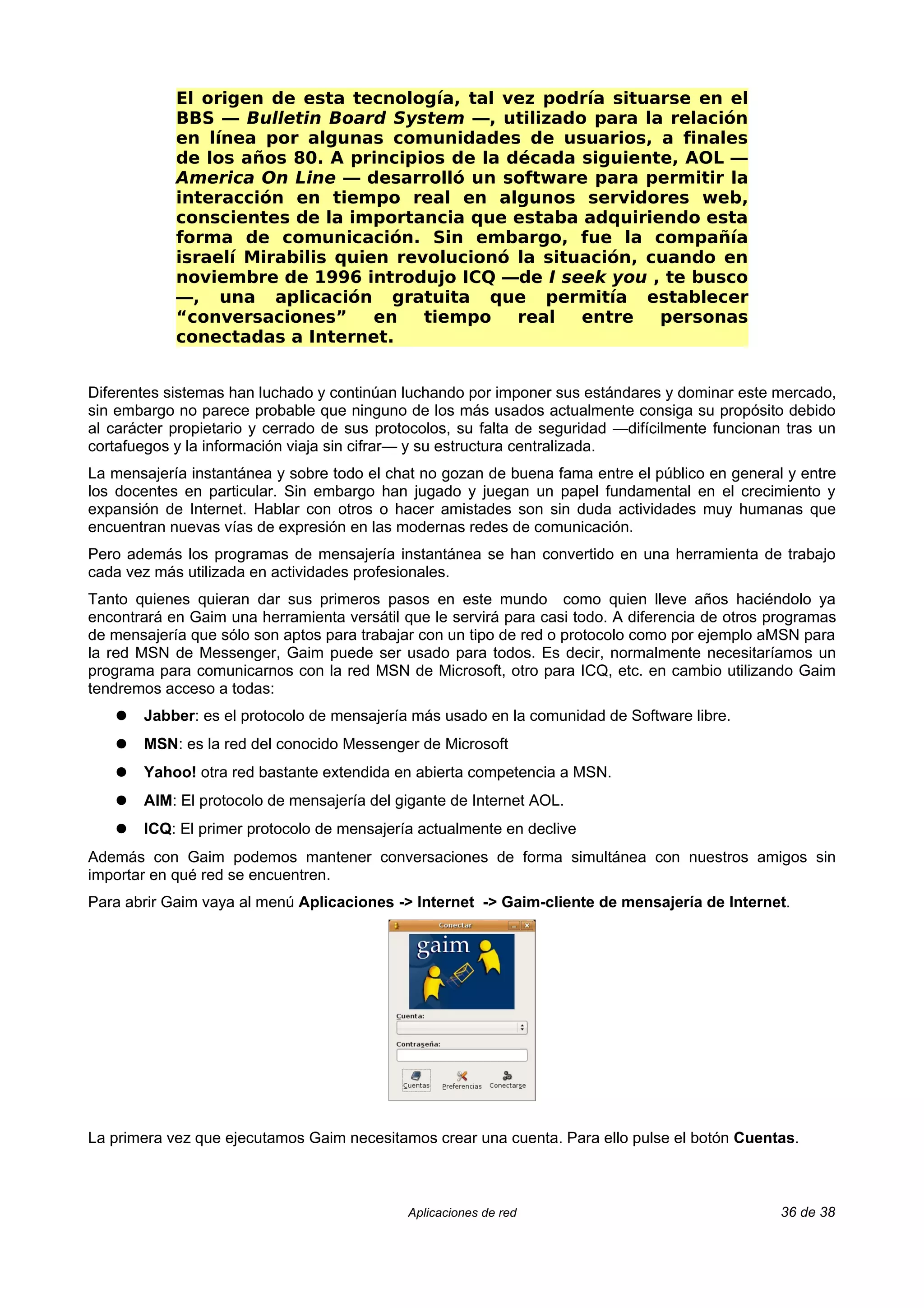 El origen de esta tecnología, tal vez podría situarse en el
            BBS — Bulletin Board System —, utilizado para la relación
            en línea por algunas comunidades de usuarios, a finales
            de los años 80. A principios de la década siguiente, AOL —
            America On Line — desarrolló un software para permitir la
            interacción en tiempo real en algunos servidores web,
            conscientes de la importancia que estaba adquiriendo esta
            forma de comunicación. Sin embargo, fue la compañía
            israelí Mirabilis quien revolucionó la situación, cuando en
            noviembre de 1996 introdujo ICQ —de I seek you , te busco
            —, una aplicación gratuita que permitía establecer
            “conversaciones”      en   tiempo   real   entre   personas
            conectadas a Internet.


Diferentes sistemas han luchado y continúan luchando por imponer sus estándares y dominar este mercado,
sin embargo no parece probable que ninguno de los más usados actualmente consiga su propósito debido
al carácter propietario y cerrado de sus protocolos, su falta de seguridad —difícilmente funcionan tras un
cortafuegos y la información viaja sin cifrar— y su estructura centralizada.
La mensajería instantánea y sobre todo el chat no gozan de buena fama entre el público en general y entre
los docentes en particular. Sin embargo han jugado y juegan un papel fundamental en el crecimiento y
expansión de Internet. Hablar con otros o hacer amistades son sin duda actividades muy humanas que
encuentran nuevas vías de expresión en las modernas redes de comunicación.
Pero además los programas de mensajería instantánea se han convertido en una herramienta de trabajo
cada vez más utilizada en actividades profesionales.
Tanto quienes quieran dar sus primeros pasos en este mundo como quien lleve años haciéndolo ya
encontrará en Gaim una herramienta versátil que le servirá para casi todo. A diferencia de otros programas
de mensajería que sólo son aptos para trabajar con un tipo de red o protocolo como por ejemplo aMSN para
la red MSN de Messenger, Gaim puede ser usado para todos. Es decir, normalmente necesitaríamos un
programa para comunicarnos con la red MSN de Microsoft, otro para ICQ, etc. en cambio utilizando Gaim
tendremos acceso a todas:
   ●   Jabber: es el protocolo de mensajería más usado en la comunidad de Software libre.
   ●   MSN: es la red del conocido Messenger de Microsoft
   ●   Yahoo! otra red bastante extendida en abierta competencia a MSN.
   ●   AIM: El protocolo de mensajería del gigante de Internet AOL.
   ●   ICQ: El primer protocolo de mensajería actualmente en declive
Además con Gaim podemos mantener conversaciones de forma simultánea con nuestros amigos sin
importar en qué red se encuentren.
Para abrir Gaim vaya al menú Aplicaciones -> Internet -> Gaim-cliente de mensajería de Internet.




La primera vez que ejecutamos Gaim necesitamos crear una cuenta. Para ello pulse el botón Cuentas.



                                             Aplicaciones de red                                  36 de 38
 