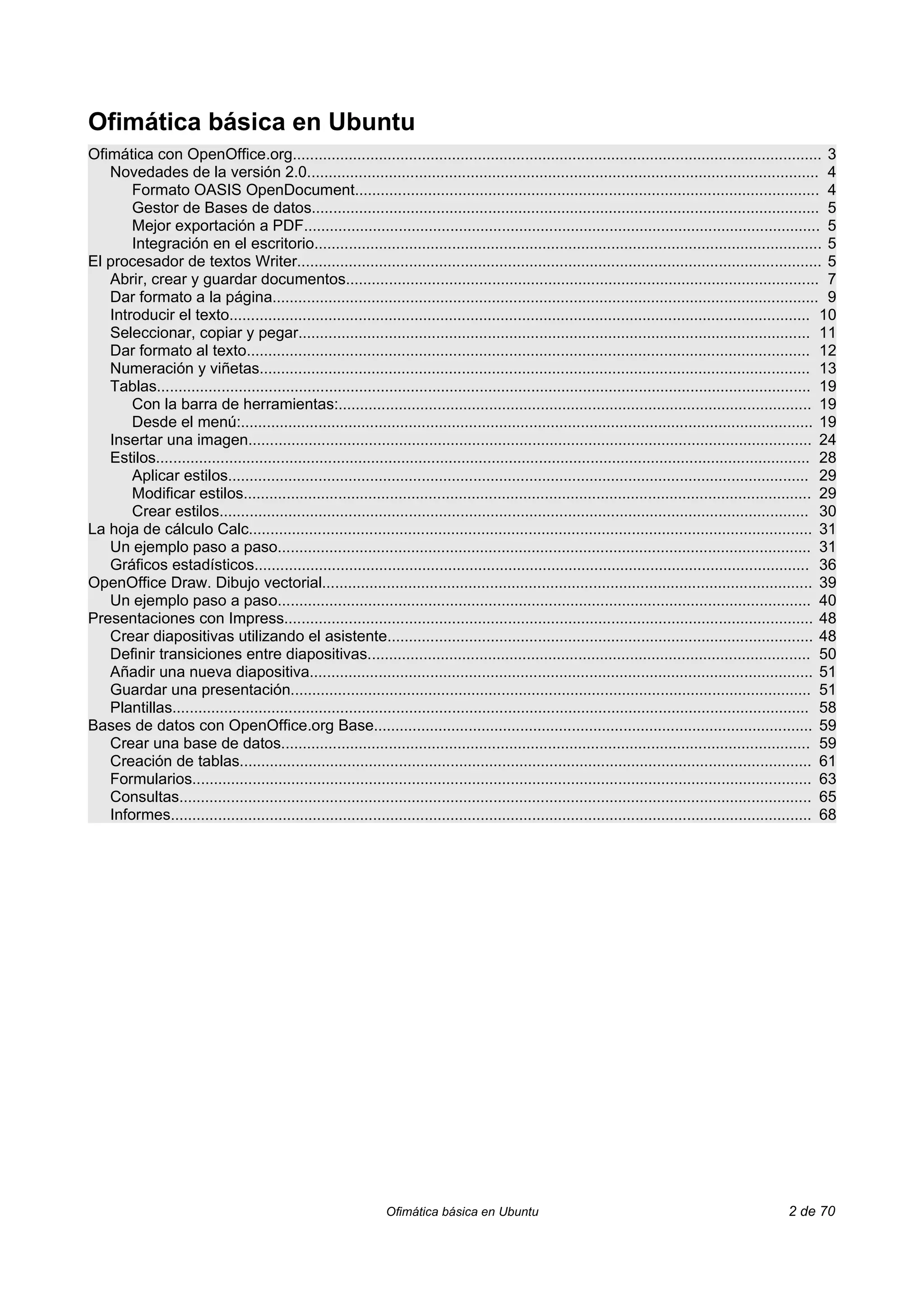 Ofimática básica en Ubuntu
Ofimática con OpenOffice.org........................................................................................................................... 3
   Novedades de la versión 2.0....................................................................................................................... 4
       Formato OASIS OpenDocument............................................................................................................ 4
       Gestor de Bases de datos...................................................................................................................... 5
       Mejor exportación a PDF........................................................................................................................ 5
       Integración en el escritorio...................................................................................................................... 5
El procesador de textos Writer.......................................................................................................................... 5
   Abrir, crear y guardar documentos.............................................................................................................. 7
   Dar formato a la página............................................................................................................................... 9
   Introducir el texto....................................................................................................................................... 10
   Seleccionar, copiar y pegar....................................................................................................................... 11
   Dar formato al texto................................................................................................................................... 12
   Numeración y viñetas................................................................................................................................ 13
   Tablas........................................................................................................................................................ 19
       Con la barra de herramientas:.............................................................................................................. 19
       Desde el menú:..................................................................................................................................... 19
   Insertar una imagen................................................................................................................................... 24
   Estilos........................................................................................................................................................ 28
       Aplicar estilos....................................................................................................................................... 29
       Modificar estilos.................................................................................................................................... 29
       Crear estilos......................................................................................................................................... 30
La hoja de cálculo Calc................................................................................................................................... 31
   Un ejemplo paso a paso............................................................................................................................ 31
   Gráficos estadísticos................................................................................................................................. 36
OpenOffice Draw. Dibujo vectorial.................................................................................................................. 39
   Un ejemplo paso a paso............................................................................................................................ 40
Presentaciones con Impress........................................................................................................................... 48
   Crear diapositivas utilizando el asistente................................................................................................... 48
   Definir transiciones entre diapositivas....................................................................................................... 50
   Añadir una nueva diapositiva..................................................................................................................... 51
   Guardar una presentación......................................................................................................................... 51
   Plantillas.................................................................................................................................................... 58
Bases de datos con OpenOffice.org Base...................................................................................................... 59
   Crear una base de datos........................................................................................................................... 59
   Creación de tablas..................................................................................................................................... 61
   Formularios................................................................................................................................................ 63
   Consultas................................................................................................................................................... 65
   Informes..................................................................................................................................................... 68




                                                                 Ofimática básica en Ubuntu                                                               2 de 70
 