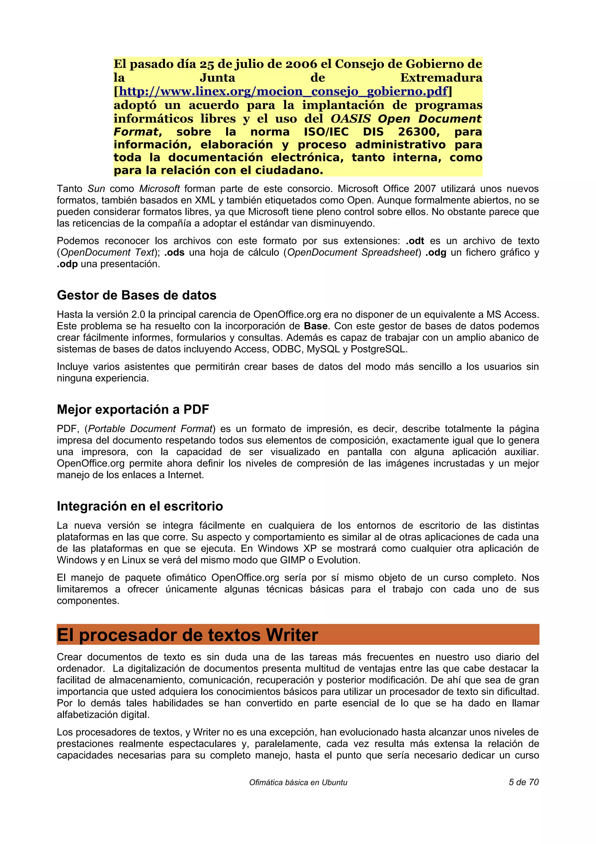 El pasado día 25 de julio de 2006 el Consejo de Gobierno de
            la            Junta             de             Extremadura
            [http://www.linex.org/mocion_consejo_gobierno.pdf]
            adoptó un acuerdo para la implantación de programas
            informáticos libres y el uso del OASIS Open Document
            Format, sobre la norma ISO/IEC DIS 26300, para
            información, elaboración y proceso administrativo para
            toda la documentación electrónica, tanto interna, como
            para la relación con el ciudadano.
Tanto Sun como Microsoft forman parte de este consorcio. Microsoft Office 2007 utilizará unos nuevos
formatos, también basados en XML y también etiquetados como Open. Aunque formalmente abiertos, no se
pueden considerar formatos libres, ya que Microsoft tiene pleno control sobre ellos. No obstante parece que
las reticencias de la compañía a adoptar el estándar van disminuyendo.
Podemos reconocer los archivos con este formato por sus extensiones: .odt es un archivo de texto
(OpenDocument Text); .ods una hoja de cálculo (OpenDocument Spreadsheet) .odg un fichero gráfico y
.odp una presentación.


Gestor de Bases de datos
Hasta la versión 2.0 la principal carencia de OpenOffice.org era no disponer de un equivalente a MS Access.
Este problema se ha resuelto con la incorporación de Base. Con este gestor de bases de datos podemos
crear fácilmente informes, formularios y consultas. Además es capaz de trabajar con un amplio abanico de
sistemas de bases de datos incluyendo Access, ODBC, MySQL y PostgreSQL.
Incluye varios asistentes que permitirán crear bases de datos del modo más sencillo a los usuarios sin
ninguna experiencia.


Mejor exportación a PDF
PDF, (Portable Document Format) es un formato de impresión, es decir, describe totalmente la página
impresa del documento respetando todos sus elementos de composición, exactamente igual que lo genera
una impresora, con la capacidad de ser visualizado en pantalla con alguna aplicación auxiliar.
OpenOffice.org permite ahora definir los niveles de compresión de las imágenes incrustadas y un mejor
manejo de los enlaces a Internet.


Integración en el escritorio
La nueva versión se integra fácilmente en cualquiera de los entornos de escritorio de las distintas
plataformas en las que corre. Su aspecto y comportamiento es similar al de otras aplicaciones de cada una
de las plataformas en que se ejecuta. En Windows XP se mostrará como cualquier otra aplicación de
Windows y en Linux se verá del mismo modo que GIMP o Evolution.
El manejo de paquete ofimático OpenOffice.org sería por sí mismo objeto de un curso completo. Nos
limitaremos a ofrecer únicamente algunas técnicas básicas para el trabajo con cada uno de sus
componentes.


El procesador de textos Writer
Crear documentos de texto es sin duda una de las tareas más frecuentes en nuestro uso diario del
ordenador. La digitalización de documentos presenta multitud de ventajas entre las que cabe destacar la
facilitad de almacenamiento, comunicación, recuperación y posterior modificación. De ahí que sea de gran
importancia que usted adquiera los conocimientos básicos para utilizar un procesador de texto sin dificultad.
Por lo demás tales habilidades se han convertido en parte esencial de lo que se ha dado en llamar
alfabetización digital.
Los procesadores de textos, y Writer no es una excepción, han evolucionado hasta alcanzar unos niveles de
prestaciones realmente espectaculares y, paralelamente, cada vez resulta más extensa la relación de
capacidades necesarias para su completo manejo, hasta el punto que sería necesario dedicar un curso

                                           Ofimática básica en Ubuntu                                 5 de 70
 