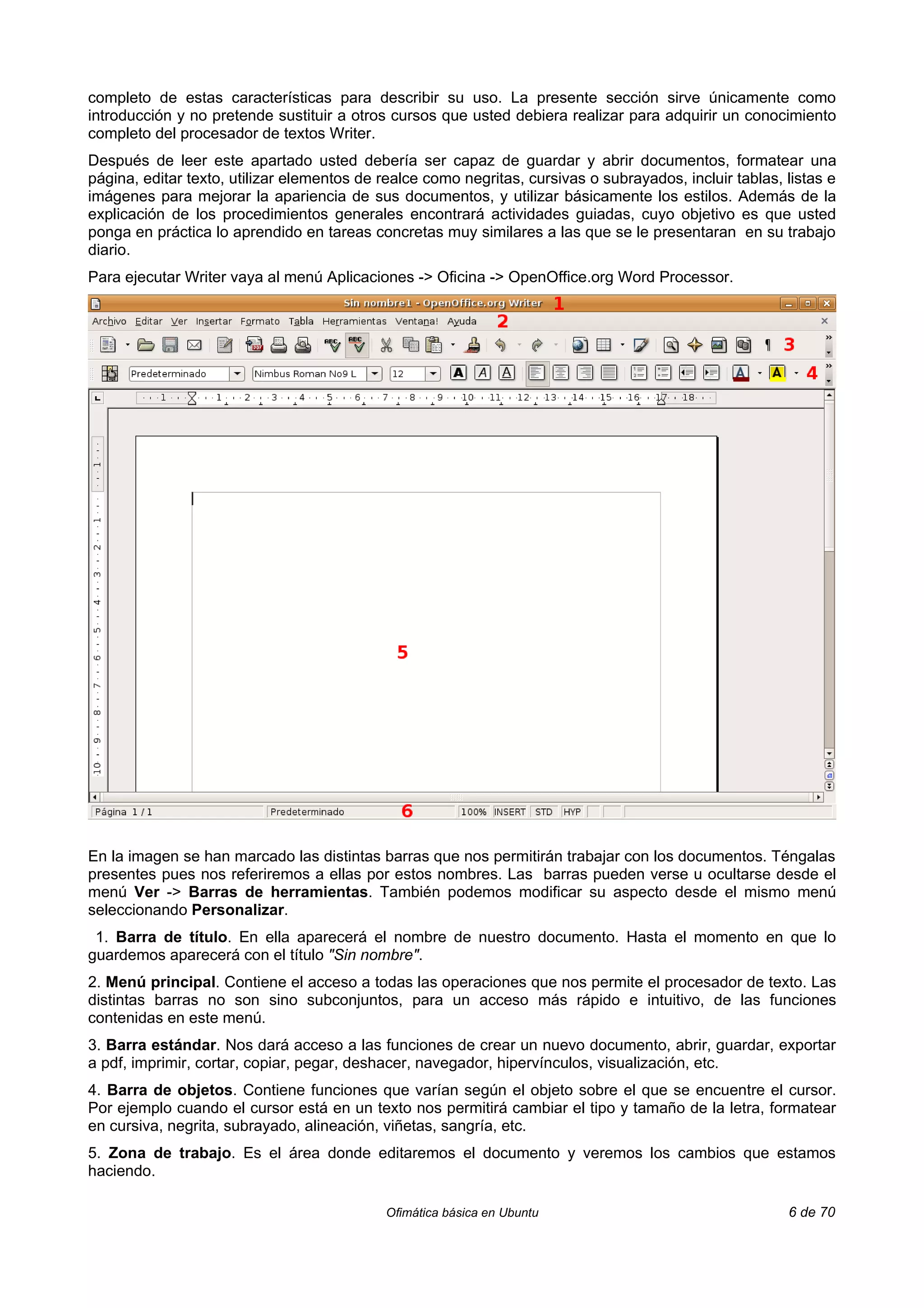 completo de estas características para describir su uso. La presente sección sirve únicamente como
introducción y no pretende sustituir a otros cursos que usted debiera realizar para adquirir un conocimiento
completo del procesador de textos Writer.
Después de leer este apartado usted debería ser capaz de guardar y abrir documentos, formatear una
página, editar texto, utilizar elementos de realce como negritas, cursivas o subrayados, incluir tablas, listas e
imágenes para mejorar la apariencia de sus documentos, y utilizar básicamente los estilos. Además de la
explicación de los procedimientos generales encontrará actividades guiadas, cuyo objetivo es que usted
ponga en práctica lo aprendido en tareas concretas muy similares a las que se le presentaran en su trabajo
diario.
Para ejecutar Writer vaya al menú Aplicaciones -> Oficina -> OpenOffice.org Word Processor.




En la imagen se han marcado las distintas barras que nos permitirán trabajar con los documentos. Téngalas
presentes pues nos referiremos a ellas por estos nombres. Las barras pueden verse u ocultarse desde el
menú Ver -> Barras de herramientas. También podemos modificar su aspecto desde el mismo menú
seleccionando Personalizar.
 1. Barra de título. En ella aparecerá el nombre de nuestro documento. Hasta el momento en que lo
guardemos aparecerá con el título "Sin nombre".
2. Menú principal. Contiene el acceso a todas las operaciones que nos permite el procesador de texto. Las
distintas barras no son sino subconjuntos, para un acceso más rápido e intuitivo, de las funciones
contenidas en este menú.
3. Barra estándar. Nos dará acceso a las funciones de crear un nuevo documento, abrir, guardar, exportar
a pdf, imprimir, cortar, copiar, pegar, deshacer, navegador, hipervínculos, visualización, etc.
4. Barra de objetos. Contiene funciones que varían según el objeto sobre el que se encuentre el cursor.
Por ejemplo cuando el cursor está en un texto nos permitirá cambiar el tipo y tamaño de la letra, formatear
en cursiva, negrita, subrayado, alineación, viñetas, sangría, etc.
5. Zona de trabajo. Es el área donde editaremos el documento y veremos los cambios que estamos
haciendo.

                                            Ofimática básica en Ubuntu                                   6 de 70
 