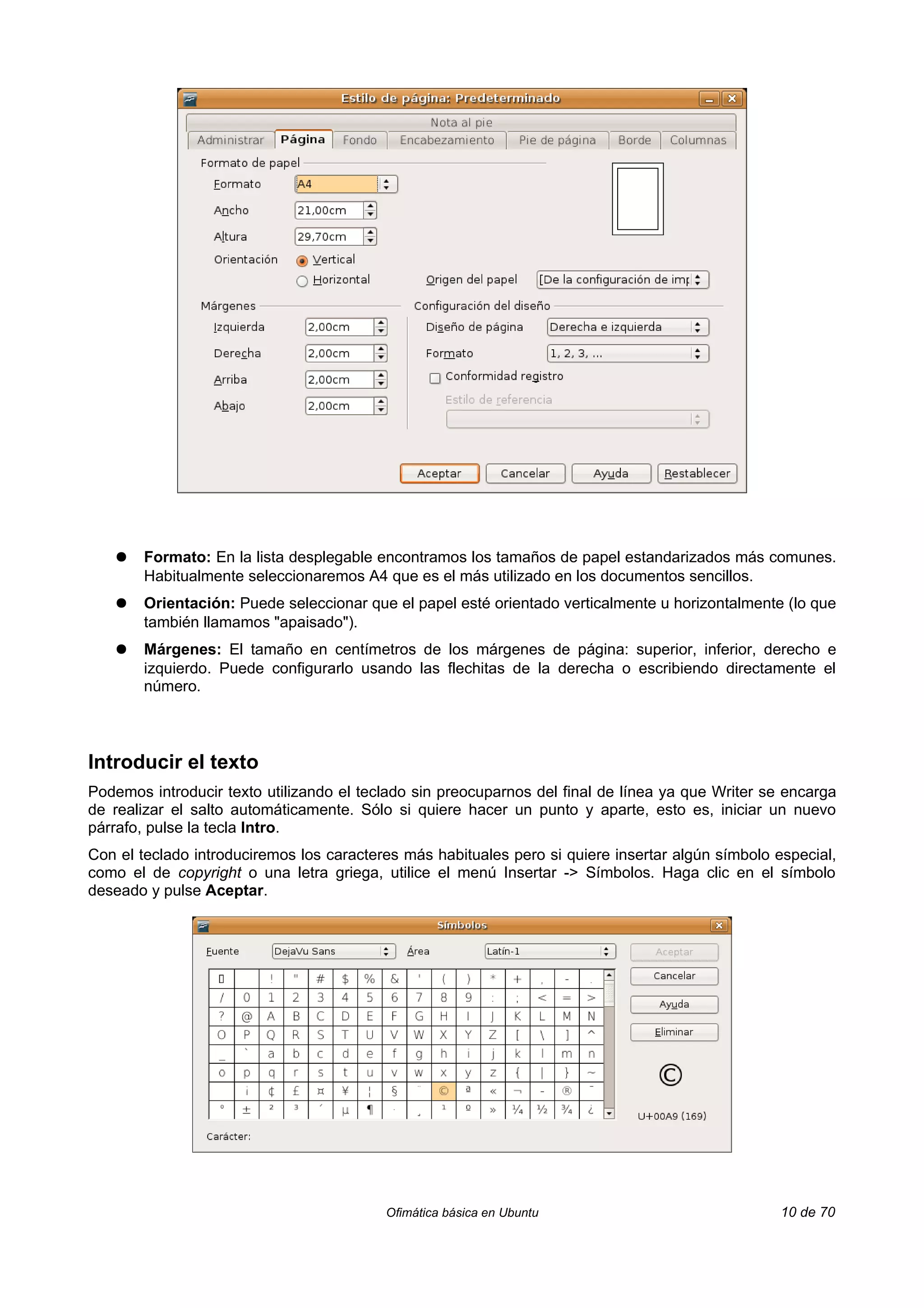 ●   Formato: En la lista desplegable encontramos los tamaños de papel estandarizados más comunes.
       Habitualmente seleccionaremos A4 que es el más utilizado en los documentos sencillos.
   ●   Orientación: Puede seleccionar que el papel esté orientado verticalmente u horizontalmente (lo que
       también llamamos "apaisado").
   ●   Márgenes: El tamaño en centímetros de los márgenes de página: superior, inferior, derecho e
       izquierdo. Puede configurarlo usando las flechitas de la derecha o escribiendo directamente el
       número.



Introducir el texto
Podemos introducir texto utilizando el teclado sin preocuparnos del final de línea ya que Writer se encarga
de realizar el salto automáticamente. Sólo si quiere hacer un punto y aparte, esto es, iniciar un nuevo
párrafo, pulse la tecla Intro.
Con el teclado introduciremos los caracteres más habituales pero si quiere insertar algún símbolo especial,
como el de copyright o una letra griega, utilice el menú Insertar -> Símbolos. Haga clic en el símbolo
deseado y pulse Aceptar.




                                          Ofimática básica en Ubuntu                               10 de 70
 