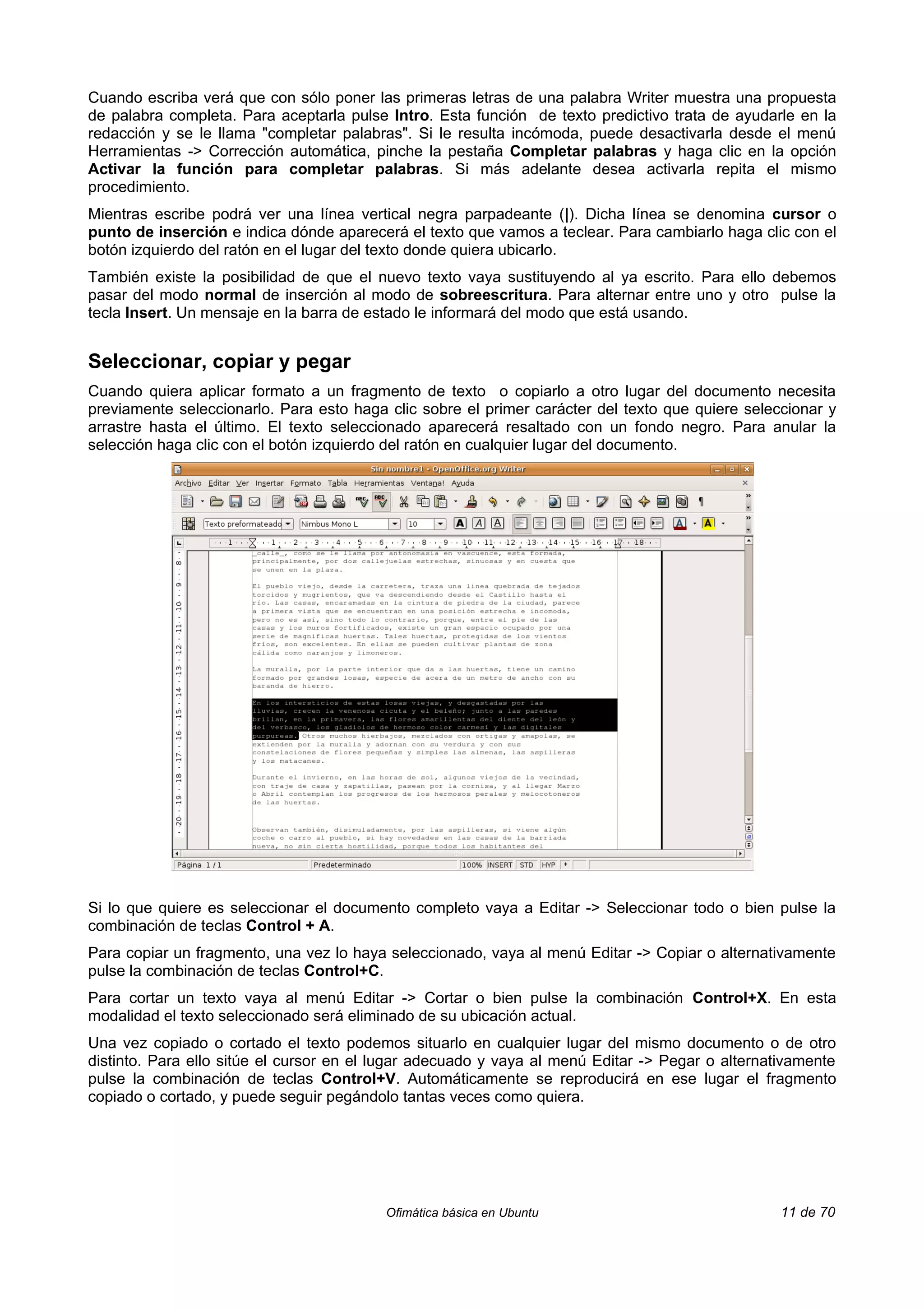 Cuando escriba verá que con sólo poner las primeras letras de una palabra Writer muestra una propuesta
de palabra completa. Para aceptarla pulse Intro. Esta función de texto predictivo trata de ayudarle en la
redacción y se le llama "completar palabras". Si le resulta incómoda, puede desactivarla desde el menú
Herramientas -> Corrección automática, pinche la pestaña Completar palabras y haga clic en la opción
Activar la función para completar palabras. Si más adelante desea activarla repita el mismo
procedimiento.
Mientras escribe podrá ver una línea vertical negra parpadeante (|). Dicha línea se denomina cursor o
punto de inserción e indica dónde aparecerá el texto que vamos a teclear. Para cambiarlo haga clic con el
botón izquierdo del ratón en el lugar del texto donde quiera ubicarlo.
También existe la posibilidad de que el nuevo texto vaya sustituyendo al ya escrito. Para ello debemos
pasar del modo normal de inserción al modo de sobreescritura. Para alternar entre uno y otro pulse la
tecla Insert. Un mensaje en la barra de estado le informará del modo que está usando.


Seleccionar, copiar y pegar
Cuando quiera aplicar formato a un fragmento de texto o copiarlo a otro lugar del documento necesita
previamente seleccionarlo. Para esto haga clic sobre el primer carácter del texto que quiere seleccionar y
arrastre hasta el último. El texto seleccionado aparecerá resaltado con un fondo negro. Para anular la
selección haga clic con el botón izquierdo del ratón en cualquier lugar del documento.




Si lo que quiere es seleccionar el documento completo vaya a Editar -> Seleccionar todo o bien pulse la
combinación de teclas Control + A.
Para copiar un fragmento, una vez lo haya seleccionado, vaya al menú Editar -> Copiar o alternativamente
pulse la combinación de teclas Control+C.
Para cortar un texto vaya al menú Editar -> Cortar o bien pulse la combinación Control+X. En esta
modalidad el texto seleccionado será eliminado de su ubicación actual.
Una vez copiado o cortado el texto podemos situarlo en cualquier lugar del mismo documento o de otro
distinto. Para ello sitúe el cursor en el lugar adecuado y vaya al menú Editar -> Pegar o alternativamente
pulse la combinación de teclas Control+V. Automáticamente se reproducirá en ese lugar el fragmento
copiado o cortado, y puede seguir pegándolo tantas veces como quiera.




                                          Ofimática básica en Ubuntu                              11 de 70
 