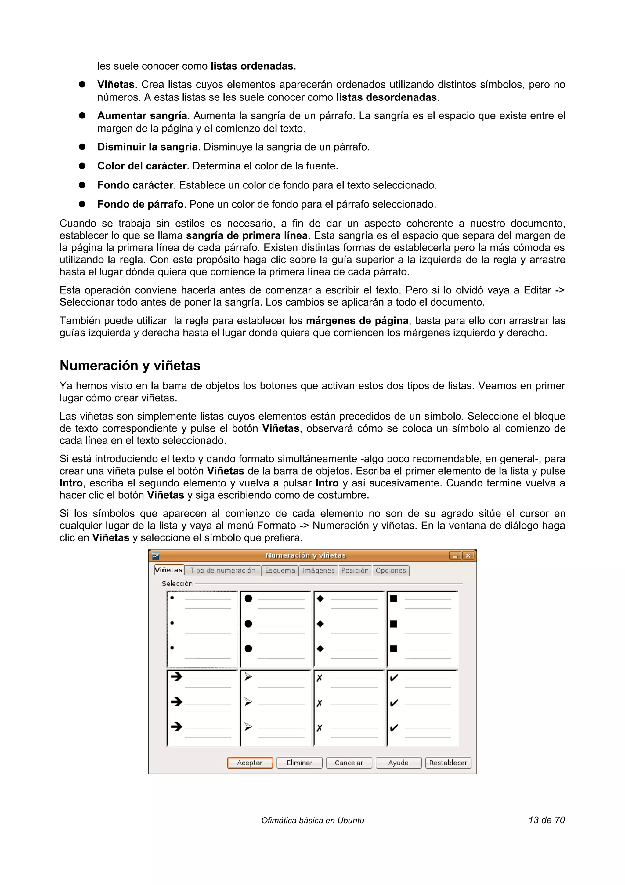 les suele conocer como listas ordenadas.
    ●   Viñetas. Crea listas cuyos elementos aparecerán ordenados utilizando distintos símbolos, pero no
        números. A estas listas se les suele conocer como listas desordenadas.
    ●   Aumentar sangría. Aumenta la sangría de un párrafo. La sangría es el espacio que existe entre el
        margen de la página y el comienzo del texto.
    ●   Disminuir la sangría. Disminuye la sangría de un párrafo.
    ●   Color del carácter. Determina el color de la fuente.
    ●   Fondo carácter. Establece un color de fondo para el texto seleccionado.
    ●   Fondo de párrafo. Pone un color de fondo para el párrafo seleccionado.
Cuando se trabaja sin estilos es necesario, a fin de dar un aspecto coherente a nuestro documento,
establecer lo que se llama sangría de primera línea. Esta sangría es el espacio que separa del margen de
la página la primera línea de cada párrafo. Existen distintas formas de establecerla pero la más cómoda es
utilizando la regla. Con este propósito haga clic sobre la guía superior a la izquierda de la regla y arrastre
hasta el lugar dónde quiera que comience la primera línea de cada párrafo.
Esta operación conviene hacerla antes de comenzar a escribir el texto. Pero si lo olvidó vaya a Editar ->
Seleccionar todo antes de poner la sangría. Los cambios se aplicarán a todo el documento.
También puede utilizar la regla para establecer los márgenes de página, basta para ello con arrastrar las
guías izquierda y derecha hasta el lugar donde quiera que comiencen los márgenes izquierdo y derecho.


Numeración y viñetas
Ya hemos visto en la barra de objetos los botones que activan estos dos tipos de listas. Veamos en primer
lugar cómo crear viñetas.
Las viñetas son simplemente listas cuyos elementos están precedidos de un símbolo. Seleccione el bloque
de texto correspondiente y pulse el botón Viñetas, observará cómo se coloca un símbolo al comienzo de
cada línea en el texto seleccionado.
Si está introduciendo el texto y dando formato simultáneamente -algo poco recomendable, en general-, para
crear una viñeta pulse el botón Viñetas de la barra de objetos. Escriba el primer elemento de la lista y pulse
Intro, escriba el segundo elemento y vuelva a pulsar Intro y así sucesivamente. Cuando termine vuelva a
hacer clic el botón Viñetas y siga escribiendo como de costumbre.
Si los símbolos que aparecen al comienzo de cada elemento no son de su agrado sitúe el cursor en
cualquier lugar de la lista y vaya al menú Formato -> Numeración y viñetas. En la ventana de diálogo haga
clic en Viñetas y seleccione el símbolo que prefiera.




                                           Ofimática básica en Ubuntu                                13 de 70
 