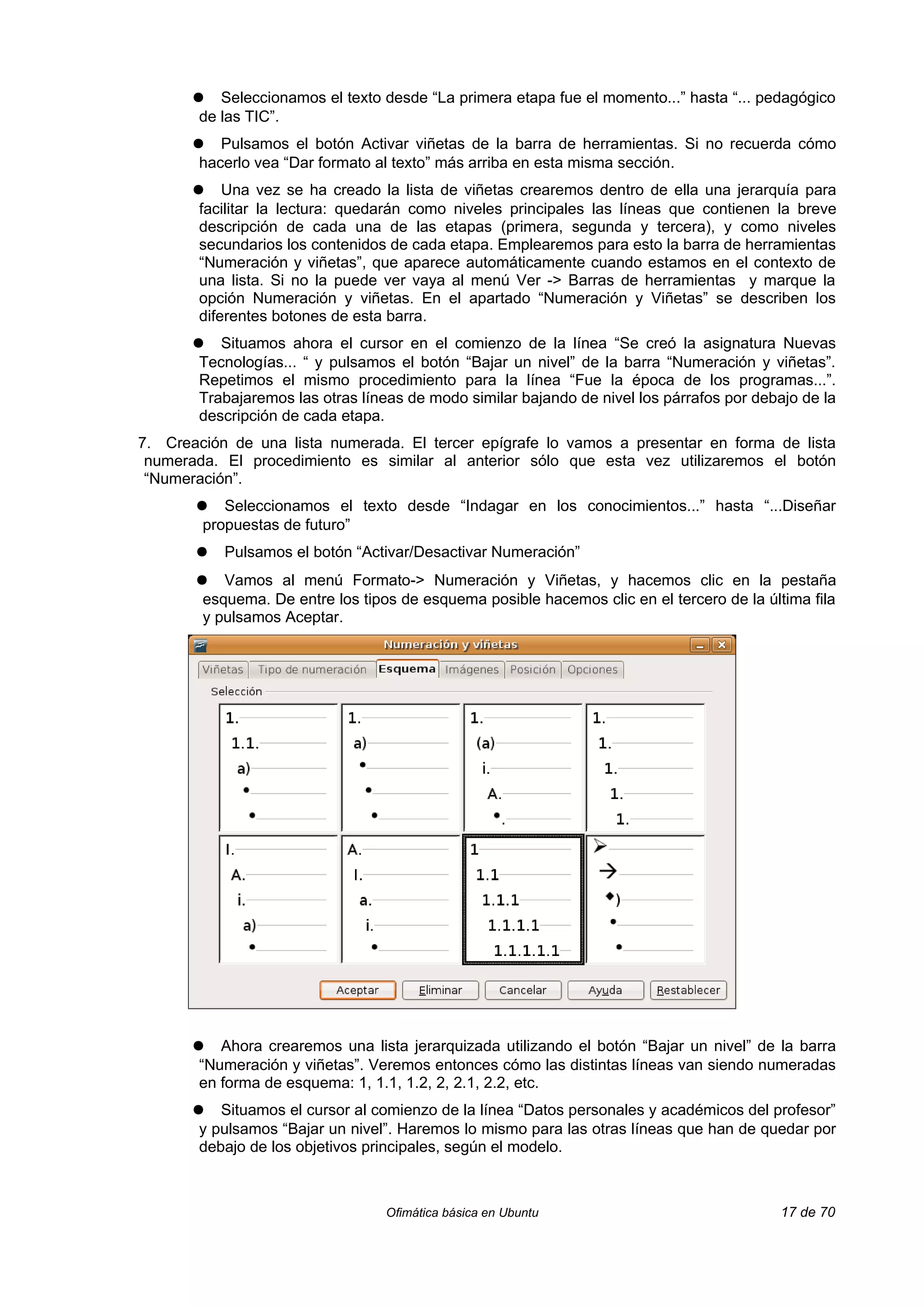 ●   Seleccionamos el texto desde “La primera etapa fue el momento...” hasta “... pedagógico
        de las TIC”.
       ●   Pulsamos el botón Activar viñetas de la barra de herramientas. Si no recuerda cómo
        hacerlo vea “Dar formato al texto” más arriba en esta misma sección.
       ●    Una vez se ha creado la lista de viñetas crearemos dentro de ella una jerarquía para
        facilitar la lectura: quedarán como niveles principales las líneas que contienen la breve
        descripción de cada una de las etapas (primera, segunda y tercera), y como niveles
        secundarios los contenidos de cada etapa. Emplearemos para esto la barra de herramientas
        “Numeración y viñetas”, que aparece automáticamente cuando estamos en el contexto de
        una lista. Si no la puede ver vaya al menú Ver -> Barras de herramientas y marque la
        opción Numeración y viñetas. En el apartado “Numeración y Viñetas” se describen los
        diferentes botones de esta barra.
       ●   Situamos ahora el cursor en el comienzo de la línea “Se creó la asignatura Nuevas
        Tecnologías... “ y pulsamos el botón “Bajar un nivel” de la barra “Numeración y viñetas”.
        Repetimos el mismo procedimiento para la línea “Fue la época de los programas...”.
        Trabajaremos las otras líneas de modo similar bajando de nivel los párrafos por debajo de la
        descripción de cada etapa.
7. Creación de una lista numerada. El tercer epígrafe lo vamos a presentar en forma de lista
 numerada. El procedimiento es similar al anterior sólo que esta vez utilizaremos el botón
 “Numeración”.
       ●   Seleccionamos el texto desde “Indagar en los conocimientos...” hasta “...Diseñar
        propuestas de futuro”
       ●   Pulsamos el botón “Activar/Desactivar Numeración”
       ●   Vamos al menú Formato-> Numeración y Viñetas, y hacemos clic en la pestaña
        esquema. De entre los tipos de esquema posible hacemos clic en el tercero de la última fila
        y pulsamos Aceptar.




       ●   Ahora crearemos una lista jerarquizada utilizando el botón “Bajar un nivel” de la barra
        “Numeración y viñetas”. Veremos entonces cómo las distintas líneas van siendo numeradas
        en forma de esquema: 1, 1.1, 1.2, 2, 2.1, 2.2, etc.
       ●   Situamos el cursor al comienzo de la línea “Datos personales y académicos del profesor”
        y pulsamos “Bajar un nivel”. Haremos lo mismo para las otras líneas que han de quedar por
        debajo de los objetivos principales, según el modelo.



                                  Ofimática básica en Ubuntu                                17 de 70
 