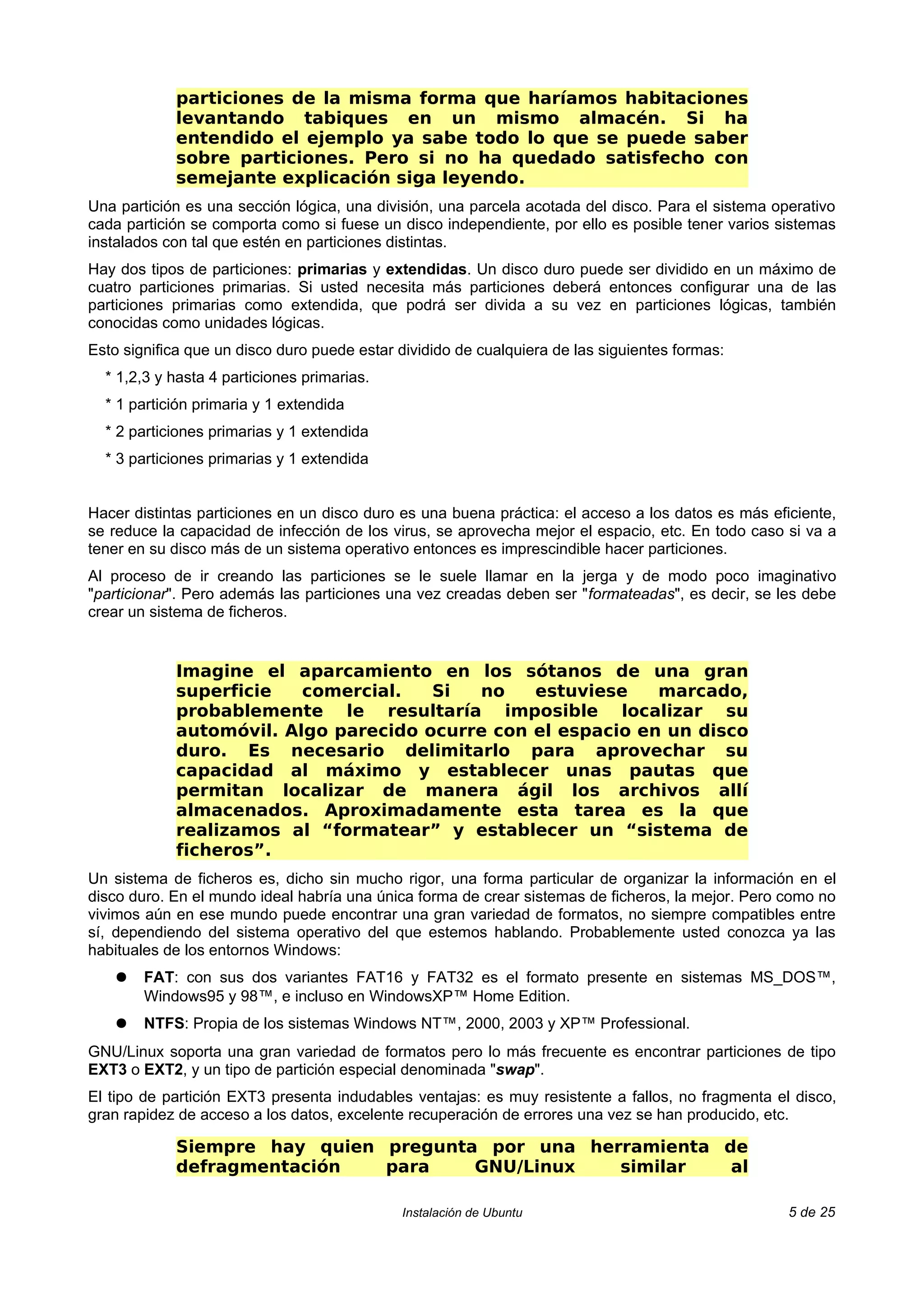 particiones de la misma forma que haríamos habitaciones
            levantando tabiques en un mismo almacén. Si ha
            entendido el ejemplo ya sabe todo lo que se puede saber
            sobre particiones. Pero si no ha quedado satisfecho con
            semejante explicación siga leyendo.
Una partición es una sección lógica, una división, una parcela acotada del disco. Para el sistema operativo
cada partición se comporta como si fuese un disco independiente, por ello es posible tener varios sistemas
instalados con tal que estén en particiones distintas.
Hay dos tipos de particiones: primarias y extendidas. Un disco duro puede ser dividido en un máximo de
cuatro particiones primarias. Si usted necesita más particiones deberá entonces configurar una de las
particiones primarias como extendida, que podrá ser divida a su vez en particiones lógicas, también
conocidas como unidades lógicas.
Esto significa que un disco duro puede estar dividido de cualquiera de las siguientes formas:
  * 1,2,3 y hasta 4 particiones primarias.
  * 1 partición primaria y 1 extendida
  * 2 particiones primarias y 1 extendida
  * 3 particiones primarias y 1 extendida


Hacer distintas particiones en un disco duro es una buena práctica: el acceso a los datos es más eficiente,
se reduce la capacidad de infección de los virus, se aprovecha mejor el espacio, etc. En todo caso si va a
tener en su disco más de un sistema operativo entonces es imprescindible hacer particiones.
Al proceso de ir creando las particiones se le suele llamar en la jerga y de modo poco imaginativo
"particionar". Pero además las particiones una vez creadas deben ser "formateadas", es decir, se les debe
crear un sistema de ficheros.


            Imagine el aparcamiento en los sótanos de una gran
            superficie   comercial.   Si  no    estuviese    marcado,
            probablemente le resultaría imposible localizar su
            automóvil. Algo parecido ocurre con el espacio en un disco
            duro. Es necesario delimitarlo para aprovechar su
            capacidad al máximo y establecer unas pautas que
            permitan localizar de manera ágil los archivos allí
            almacenados. Aproximadamente esta tarea es la que
            realizamos al “formatear” y establecer un “sistema de
            ficheros”.
Un sistema de ficheros es, dicho sin mucho rigor, una forma particular de organizar la información en el
disco duro. En el mundo ideal habría una única forma de crear sistemas de ficheros, la mejor. Pero como no
vivimos aún en ese mundo puede encontrar una gran variedad de formatos, no siempre compatibles entre
sí, dependiendo del sistema operativo del que estemos hablando. Probablemente usted conozca ya las
habituales de los entornos Windows:
    ●   FAT: con sus dos variantes FAT16 y FAT32 es el formato presente en sistemas MS_DOS™,
        Windows95 y 98™, e incluso en WindowsXP™ Home Edition.
    ●   NTFS: Propia de los sistemas Windows NT™, 2000, 2003 y XP™ Professional.
GNU/Linux soporta una gran variedad de formatos pero lo más frecuente es encontrar particiones de tipo
EXT3 o EXT2, y un tipo de partición especial denominada "swap".
El tipo de partición EXT3 presenta indudables ventajas: es muy resistente a fallos, no fragmenta el disco,
gran rapidez de acceso a los datos, excelente recuperación de errores una vez se han producido, etc.

            Siempre hay quien pregunta por una herramienta de
            defragmentación   para    GNU/Linux   similar   al

                                             Instalación de Ubuntu                                  5 de 25
 