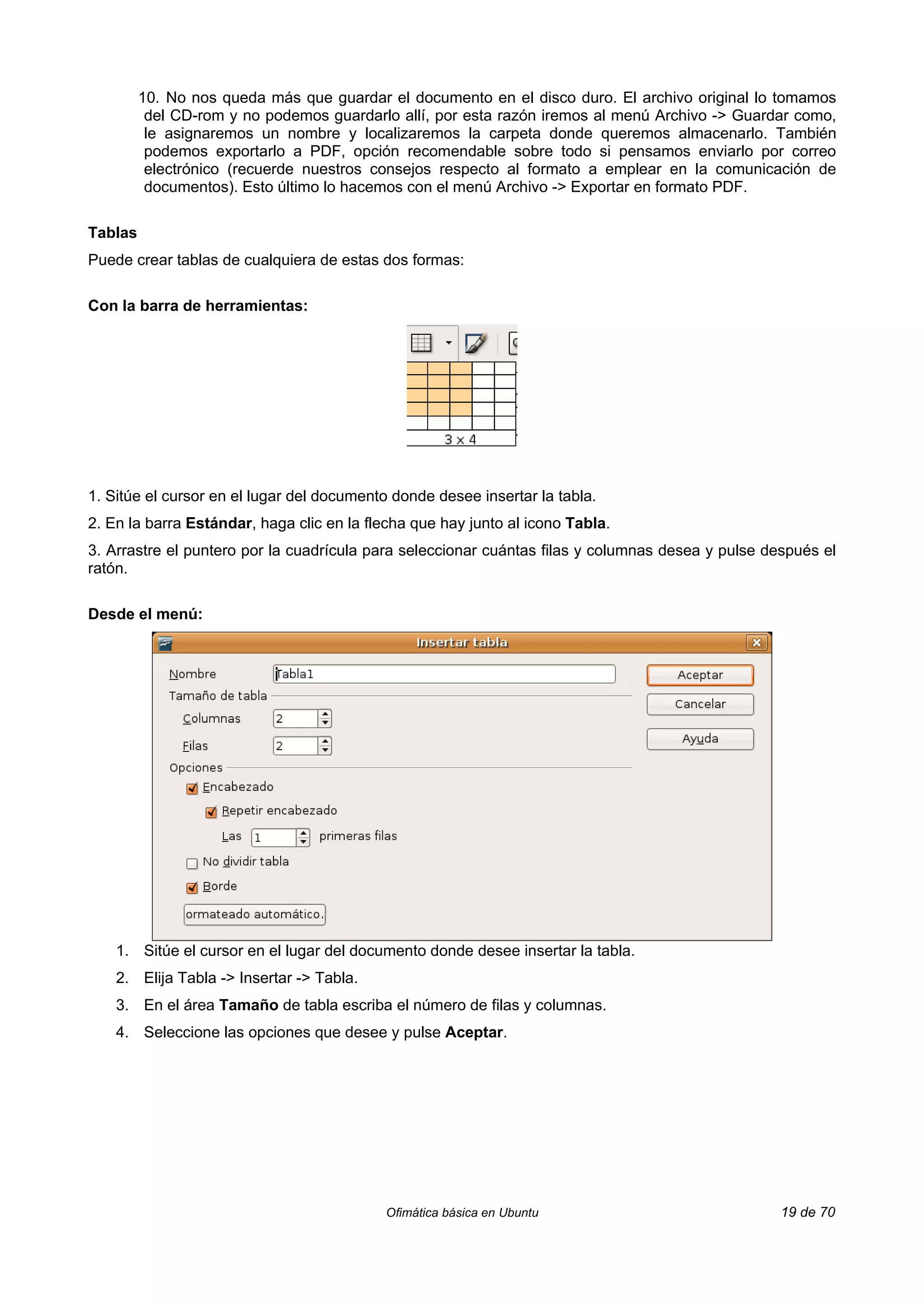 10. No nos queda más que guardar el documento en el disco duro. El archivo original lo tomamos
          del CD-rom y no podemos guardarlo allí, por esta razón iremos al menú Archivo -> Guardar como,
          le asignaremos un nombre y localizaremos la carpeta donde queremos almacenarlo. También
          podemos exportarlo a PDF, opción recomendable sobre todo si pensamos enviarlo por correo
          electrónico (recuerde nuestros consejos respecto al formato a emplear en la comunicación de
          documentos). Esto último lo hacemos con el menú Archivo -> Exportar en formato PDF.

Tablas
Puede crear tablas de cualquiera de estas dos formas:

Con la barra de herramientas:




1. Sitúe el cursor en el lugar del documento donde desee insertar la tabla.
2. En la barra Estándar, haga clic en la flecha que hay junto al icono Tabla.
3. Arrastre el puntero por la cuadrícula para seleccionar cuántas filas y columnas desea y pulse después el
ratón.

Desde el menú:




    1. Sitúe el cursor en el lugar del documento donde desee insertar la tabla.
    2. Elija Tabla -> Insertar -> Tabla.
    3. En el área Tamaño de tabla escriba el número de filas y columnas.
    4. Seleccione las opciones que desee y pulse Aceptar.




                                           Ofimática básica en Ubuntu                              19 de 70
 