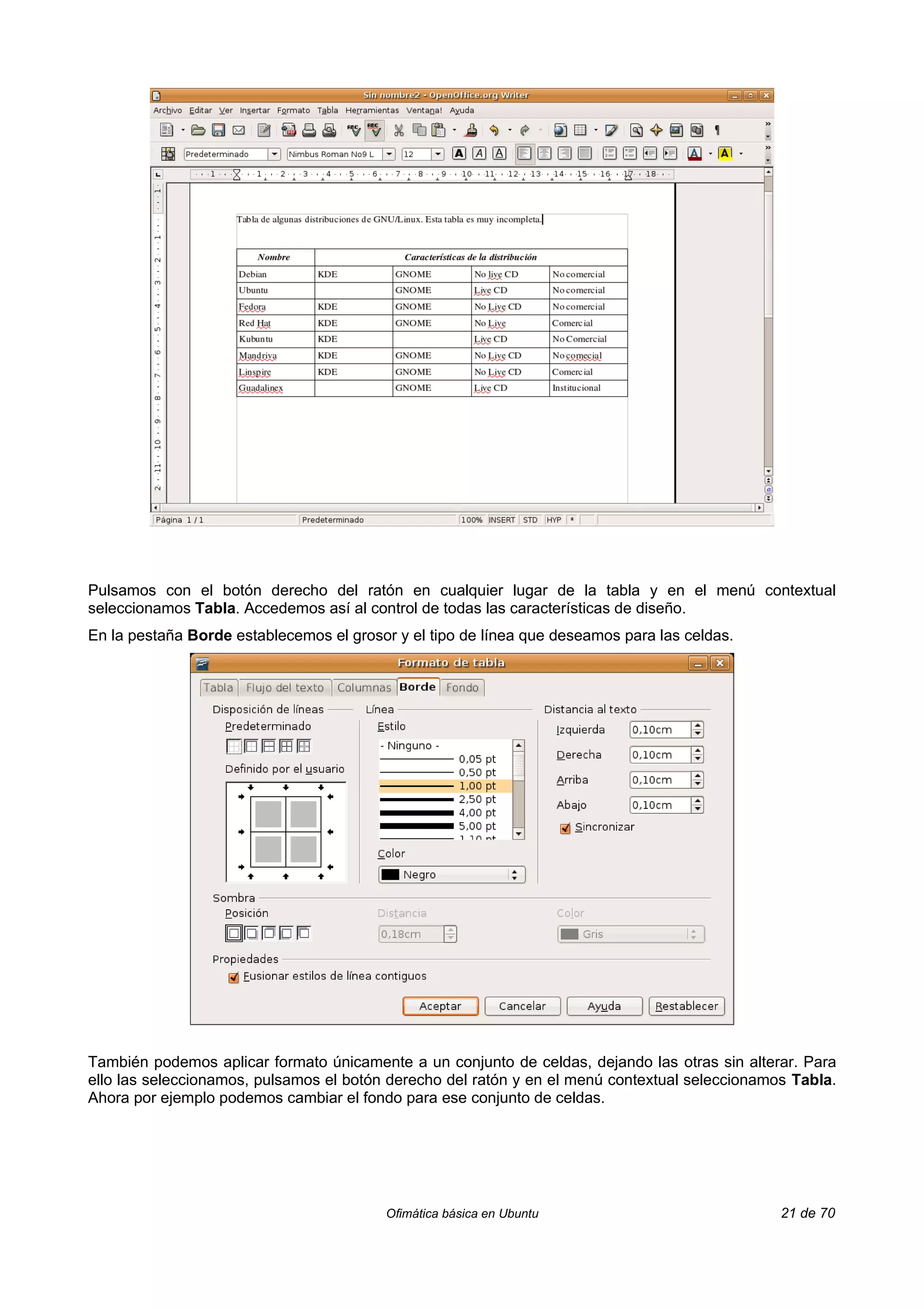 Pulsamos con el botón derecho del ratón en cualquier lugar de la tabla y en el menú contextual
seleccionamos Tabla. Accedemos así al control de todas las características de diseño.
En la pestaña Borde establecemos el grosor y el tipo de línea que deseamos para las celdas.




También podemos aplicar formato únicamente a un conjunto de celdas, dejando las otras sin alterar. Para
ello las seleccionamos, pulsamos el botón derecho del ratón y en el menú contextual seleccionamos Tabla.
Ahora por ejemplo podemos cambiar el fondo para ese conjunto de celdas.




                                         Ofimática básica en Ubuntu                             21 de 70
 