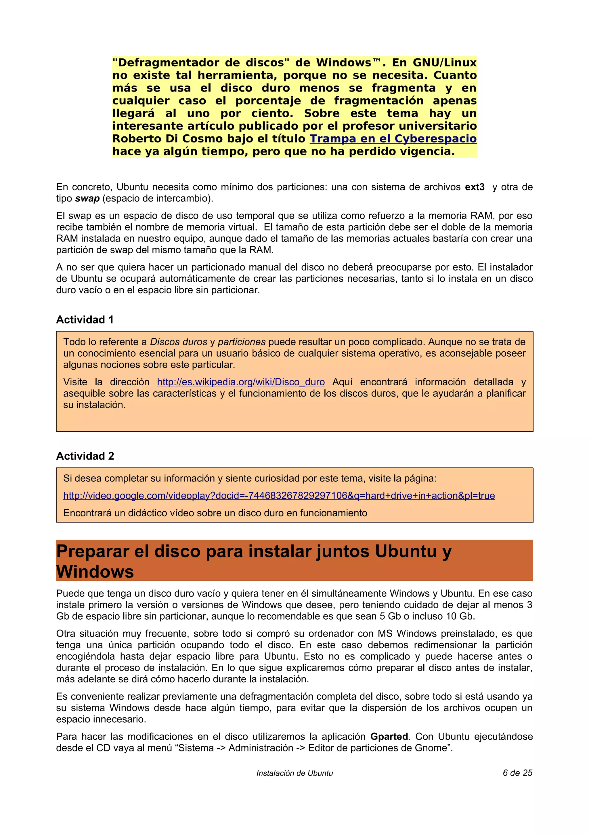 "Defragmentador de discos" de Windows™. En GNU/Linux
            no existe tal herramienta, porque no se necesita. Cuanto
            más se usa el disco duro menos se fragmenta y en
            cualquier caso el porcentaje de fragmentación apenas
            llegará al uno por ciento. Sobre este tema hay un
            interesante artículo publicado por el profesor universitario
            Roberto Di Cosmo bajo el título Trampa en el Cyberespacio
            hace ya algún tiempo, pero que no ha perdido vigencia.


En concreto, Ubuntu necesita como mínimo dos particiones: una con sistema de archivos ext3 y otra de
tipo swap (espacio de intercambio).
El swap es un espacio de disco de uso temporal que se utiliza como refuerzo a la memoria RAM, por eso
recibe también el nombre de memoria virtual. El tamaño de esta partición debe ser el doble de la memoria
RAM instalada en nuestro equipo, aunque dado el tamaño de las memorias actuales bastaría con crear una
partición de swap del mismo tamaño que la RAM.
A no ser que quiera hacer un particionado manual del disco no deberá preocuparse por esto. El instalador
de Ubuntu se ocupará automáticamente de crear las particiones necesarias, tanto si lo instala en un disco
duro vacío o en el espacio libre sin particionar.


Actividad 1

 Todo lo referente a Discos duros y particiones puede resultar un poco complicado. Aunque no se trata de
 un conocimiento esencial para un usuario básico de cualquier sistema operativo, es aconsejable poseer
 algunas nociones sobre este particular.
 Visite la dirección http://es.wikipedia.org/wiki/Disco_duro Aquí encontrará información detallada y
 asequible sobre las características y el funcionamiento de los discos duros, que le ayudarán a planificar
 su instalación.




Actividad 2

 Si desea completar su información y siente curiosidad por este tema, visite la página:
 http://video.google.com/videoplay?docid=-744683267829297106&q=hard+drive+in+action&pl=true
 Encontrará un didáctico vídeo sobre un disco duro en funcionamiento



Preparar el disco para instalar juntos Ubuntu y
Windows
Puede que tenga un disco duro vacío y quiera tener en él simultáneamente Windows y Ubuntu. En ese caso
instale primero la versión o versiones de Windows que desee, pero teniendo cuidado de dejar al menos 3
Gb de espacio libre sin particionar, aunque lo recomendable es que sean 5 Gb o incluso 10 Gb.
Otra situación muy frecuente, sobre todo si compró su ordenador con MS Windows preinstalado, es que
tenga una única partición ocupando todo el disco. En este caso debemos redimensionar la partición
encogiéndola hasta dejar espacio libre para Ubuntu. Esto no es complicado y puede hacerse antes o
durante el proceso de instalación. En lo que sigue explicaremos cómo preparar el disco antes de instalar,
más adelante se dirá cómo hacerlo durante la instalación.
Es conveniente realizar previamente una defragmentación completa del disco, sobre todo si está usando ya
su sistema Windows desde hace algún tiempo, para evitar que la dispersión de los archivos ocupen un
espacio innecesario.
Para hacer las modificaciones en el disco utilizaremos la aplicación Gparted. Con Ubuntu ejecutándose
desde el CD vaya al menú “Sistema -> Administración -> Editor de particiones de Gnome”.

                                             Instalación de Ubuntu                                  6 de 25
 