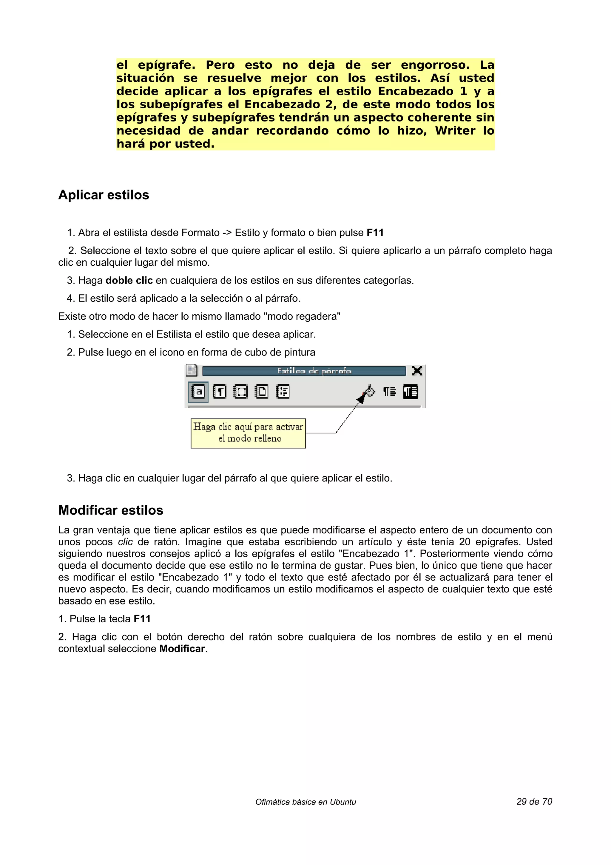 el epígrafe. Pero esto no deja de ser engorroso. La
             situación se resuelve mejor con los estilos. Así usted
             decide aplicar a los epígrafes el estilo Encabezado 1 y a
             los subepígrafes el Encabezado 2, de este modo todos los
             epígrafes y subepígrafes tendrán un aspecto coherente sin
             necesidad de andar recordando cómo lo hizo, Writer lo
             hará por usted.



Aplicar estilos

 1. Abra el estilista desde Formato -> Estilo y formato o bien pulse F11
   2. Seleccione el texto sobre el que quiere aplicar el estilo. Si quiere aplicarlo a un párrafo completo haga
clic en cualquier lugar del mismo.
 3. Haga doble clic en cualquiera de los estilos en sus diferentes categorías.
 4. El estilo será aplicado a la selección o al párrafo.
Existe otro modo de hacer lo mismo llamado "modo regadera"
 1. Seleccione en el Estilista el estilo que desea aplicar.
 2. Pulse luego en el icono en forma de cubo de pintura




 3. Haga clic en cualquier lugar del párrafo al que quiere aplicar el estilo.


Modificar estilos
La gran ventaja que tiene aplicar estilos es que puede modificarse el aspecto entero de un documento con
unos pocos clic de ratón. Imagine que estaba escribiendo un artículo y éste tenía 20 epígrafes. Usted
siguiendo nuestros consejos aplicó a los epígrafes el estilo "Encabezado 1". Posteriormente viendo cómo
queda el documento decide que ese estilo no le termina de gustar. Pues bien, lo único que tiene que hacer
es modificar el estilo "Encabezado 1" y todo el texto que esté afectado por él se actualizará para tener el
nuevo aspecto. Es decir, cuando modificamos un estilo modificamos el aspecto de cualquier texto que esté
basado en ese estilo.
1. Pulse la tecla F11
2. Haga clic con el botón derecho del ratón sobre cualquiera de los nombres de estilo y en el menú
contextual seleccione Modificar.




                                             Ofimática básica en Ubuntu                               29 de 70
 
