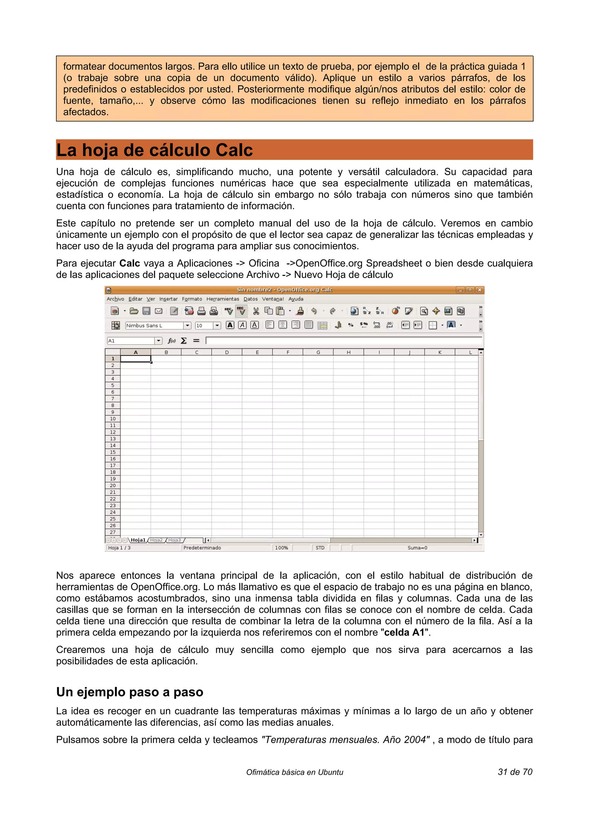 formatear documentos largos. Para ello utilice un texto de prueba, por ejemplo el de la práctica guiada 1
 (o trabaje sobre una copia de un documento válido). Aplique un estilo a varios párrafos, de los
 predefinidos o establecidos por usted. Posteriormente modifique algún/nos atributos del estilo: color de
 fuente, tamaño,... y observe cómo las modificaciones tienen su reflejo inmediato en los párrafos
 afectados.



La hoja de cálculo Calc
Una hoja de cálculo es, simplificando mucho, una potente y versátil calculadora. Su capacidad para
ejecución de complejas funciones numéricas hace que sea especialmente utilizada en matemáticas,
estadística o economía. La hoja de cálculo sin embargo no sólo trabaja con números sino que también
cuenta con funciones para tratamiento de información.
Este capítulo no pretende ser un completo manual del uso de la hoja de cálculo. Veremos en cambio
únicamente un ejemplo con el propósito de que el lector sea capaz de generalizar las técnicas empleadas y
hacer uso de la ayuda del programa para ampliar sus conocimientos.
Para ejecutar Calc vaya a Aplicaciones -> Oficina ->OpenOffice.org Spreadsheet o bien desde cualquiera
de las aplicaciones del paquete seleccione Archivo -> Nuevo Hoja de cálculo




Nos aparece entonces la ventana principal de la aplicación, con el estilo habitual de distribución de
herramientas de OpenOffice.org. Lo más llamativo es que el espacio de trabajo no es una página en blanco,
como estábamos acostumbrados, sino una inmensa tabla dividida en filas y columnas. Cada una de las
casillas que se forman en la intersección de columnas con filas se conoce con el nombre de celda. Cada
celda tiene una dirección que resulta de combinar la letra de la columna con el número de la fila. Así a la
primera celda empezando por la izquierda nos referiremos con el nombre "celda A1".
Crearemos una hoja de cálculo muy sencilla como ejemplo que nos sirva para acercarnos a las
posibilidades de esta aplicación.


Un ejemplo paso a paso
La idea es recoger en un cuadrante las temperaturas máximas y mínimas a lo largo de un año y obtener
automáticamente las diferencias, así como las medias anuales.
Pulsamos sobre la primera celda y tecleamos "Temperaturas mensuales. Año 2004" , a modo de título para


                                          Ofimática básica en Ubuntu                               31 de 70
 