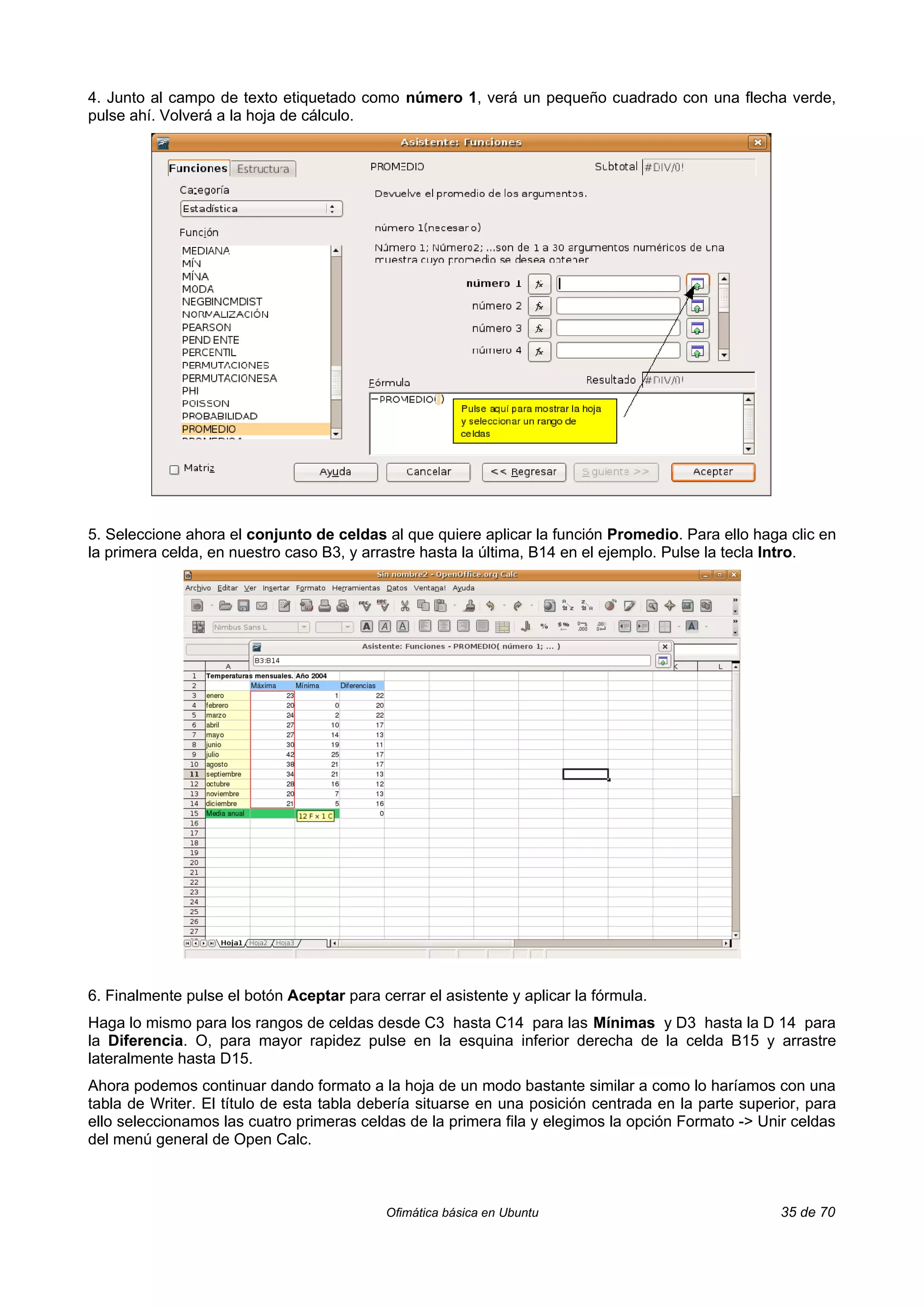 4. Junto al campo de texto etiquetado como número 1, verá un pequeño cuadrado con una flecha verde,
pulse ahí. Volverá a la hoja de cálculo.




5. Seleccione ahora el conjunto de celdas al que quiere aplicar la función Promedio. Para ello haga clic en
la primera celda, en nuestro caso B3, y arrastre hasta la última, B14 en el ejemplo. Pulse la tecla Intro.




6. Finalmente pulse el botón Aceptar para cerrar el asistente y aplicar la fórmula.
Haga lo mismo para los rangos de celdas desde C3 hasta C14 para las Mínimas y D3 hasta la D 14 para
la Diferencia. O, para mayor rapidez pulse en la esquina inferior derecha de la celda B15 y arrastre
lateralmente hasta D15.
Ahora podemos continuar dando formato a la hoja de un modo bastante similar a como lo haríamos con una
tabla de Writer. El título de esta tabla debería situarse en una posición centrada en la parte superior, para
ello seleccionamos las cuatro primeras celdas de la primera fila y elegimos la opción Formato -> Unir celdas
del menú general de Open Calc.



                                            Ofimática básica en Ubuntu                              35 de 70
 