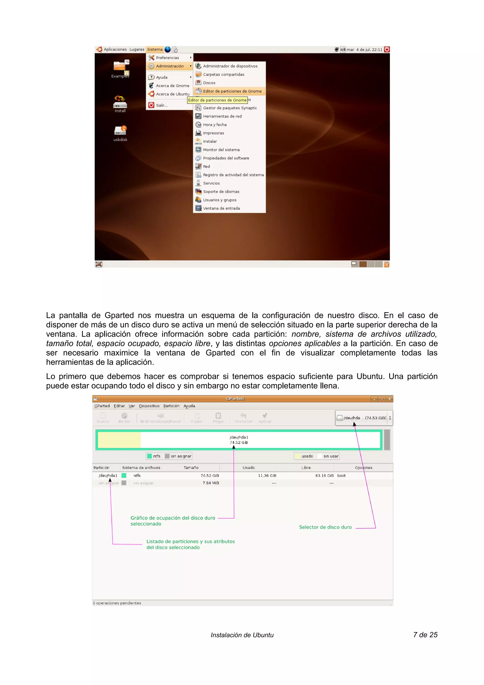 La pantalla de Gparted nos muestra un esquema de la configuración de nuestro disco. En el caso de
disponer de más de un disco duro se activa un menú de selección situado en la parte superior derecha de la
ventana. La aplicación ofrece información sobre cada partición: nombre, sistema de archivos utilizado,
tamaño total, espacio ocupado, espacio libre, y las distintas opciones aplicables a la partición. En caso de
ser necesario maximice la ventana de Gparted con el fin de visualizar completamente todas las
herramientas de la aplicación.
Lo primero que debemos hacer es comprobar si tenemos espacio suficiente para Ubuntu. Una partición
puede estar ocupando todo el disco y sin embargo no estar completamente llena.




                                             Instalación de Ubuntu                                   7 de 25
 