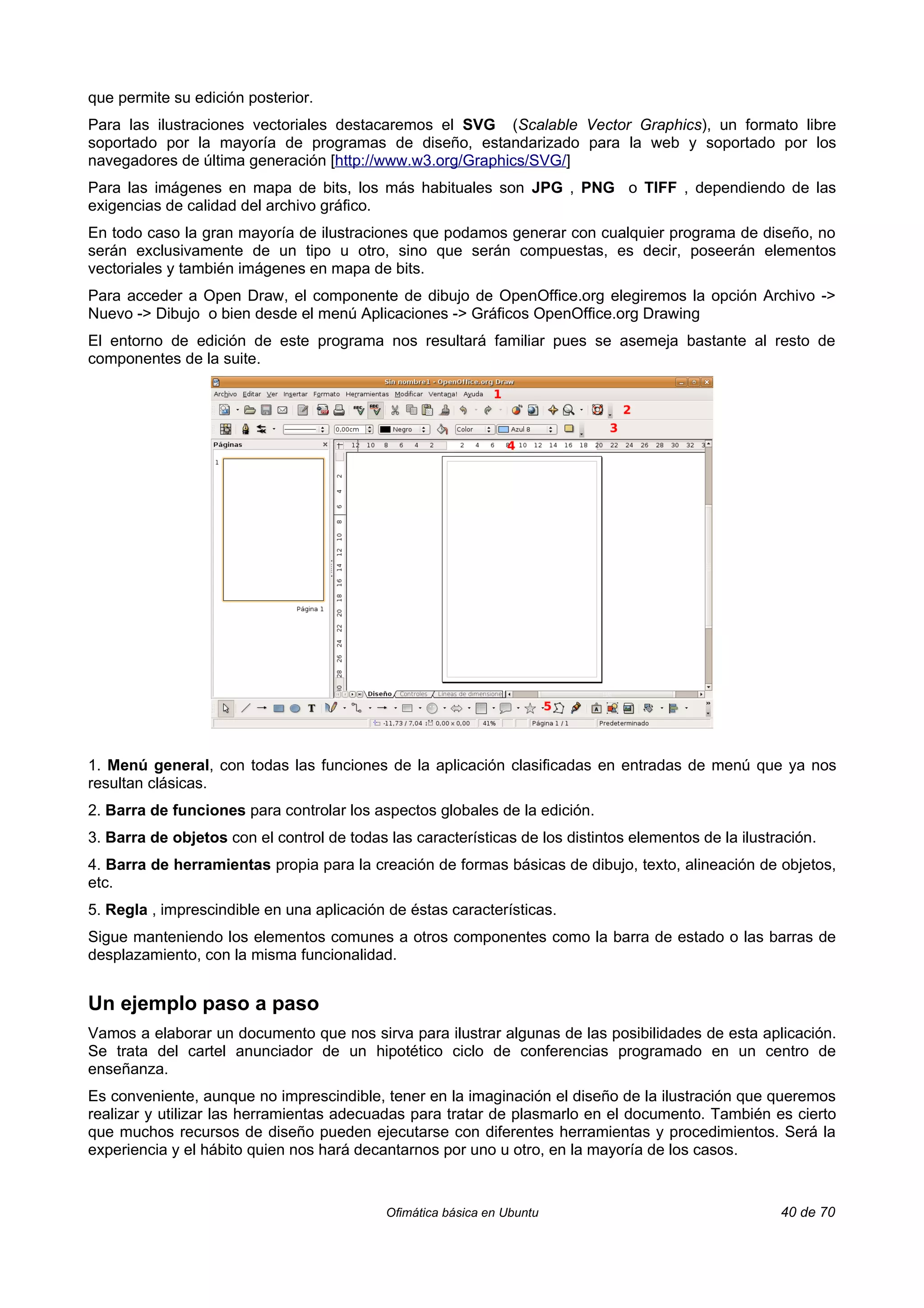 que permite su edición posterior.
Para las ilustraciones vectoriales destacaremos el SVG (Scalable Vector Graphics), un formato libre
soportado por la mayoría de programas de diseño, estandarizado para la web y soportado por los
navegadores de última generación [http://www.w3.org/Graphics/SVG/]
Para las imágenes en mapa de bits, los más habituales son JPG , PNG o TIFF , dependiendo de las
exigencias de calidad del archivo gráfico.
En todo caso la gran mayoría de ilustraciones que podamos generar con cualquier programa de diseño, no
serán exclusivamente de un tipo u otro, sino que serán compuestas, es decir, poseerán elementos
vectoriales y también imágenes en mapa de bits.
Para acceder a Open Draw, el componente de dibujo de OpenOffice.org elegiremos la opción Archivo ->
Nuevo -> Dibujo o bien desde el menú Aplicaciones -> Gráficos OpenOffice.org Drawing
El entorno de edición de este programa nos resultará familiar pues se asemeja bastante al resto de
componentes de la suite.




1. Menú general, con todas las funciones de la aplicación clasificadas en entradas de menú que ya nos
resultan clásicas.
2. Barra de funciones para controlar los aspectos globales de la edición.
3. Barra de objetos con el control de todas las características de los distintos elementos de la ilustración.
4. Barra de herramientas propia para la creación de formas básicas de dibujo, texto, alineación de objetos,
etc.
5. Regla , imprescindible en una aplicación de éstas características.
Sigue manteniendo los elementos comunes a otros componentes como la barra de estado o las barras de
desplazamiento, con la misma funcionalidad.


Un ejemplo paso a paso
Vamos a elaborar un documento que nos sirva para ilustrar algunas de las posibilidades de esta aplicación.
Se trata del cartel anunciador de un hipotético ciclo de conferencias programado en un centro de
enseñanza.
Es conveniente, aunque no imprescindible, tener en la imaginación el diseño de la ilustración que queremos
realizar y utilizar las herramientas adecuadas para tratar de plasmarlo en el documento. También es cierto
que muchos recursos de diseño pueden ejecutarse con diferentes herramientas y procedimientos. Será la
experiencia y el hábito quien nos hará decantarnos por uno u otro, en la mayoría de los casos.


                                            Ofimática básica en Ubuntu                                 40 de 70
 